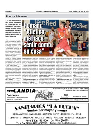 Pilar, sábado 2 de abril de 2016RESUMEN • El Diario de PilarPágina 10
Reportaje de la semana
• El base del Rancho se
hizo tiempo para hacer
un repaso por las in-
numerables institucio-
nes que lo vieron crecer
como jugador. Hoy asen-
tado en el club albirrojo,
analiza su presente y
futuro deportivo.
Hay pasiones que son impo-
sibles de explicar con palabras.
Uno no se cuestiona porque
brinda tanta dedicación a lo que
le hace bien, solo lo hace. Ese es
el caso de Facundo Romani.
El jugador de básquet de 28
años, proviene de Vicente López,
a 44 kilómetros de Pilar, y aterri-
zó en el Rancho a fines del año
pasado por un pedido del técnico
albirrojo Jorge Urquiza.
Sus días acelerados parecen no
tener fin. Por la mañana y hasta la
tarde, trabaja en una distribuidora
de helados. A la salida se dirige
a su casa pero solo a recoger su
bolso y partir a hacer lo que más
le gusta: picar la naranja.
En un mano a mano con Resu-
men, el base de 1,78 metros hizo
un repaso por su trayectoria desde
sus inicios en Vecinal de Munro
hasta transitar varias temporadas
del Torneo Federal, certamen que
acaba de terminar para Atlético
Pilar.
¿Cuándo empezó tu pasión
por el básquet?
Todo empezó como un hobbie,
además el club me quedaba cerca.
Salía del colegio y siempre lo
encariñarme con la gente de cada
equipo y siempre cuesta dejar en
el que estabas, pero sabemos que
esto es trabajo.
Dejamos todo en la cancha,
damos lo que sea en cada partido,
nos ponemos la camiseta, pero
también somos consientes de que
tenemos que pasar a otro equipo,
sea por lo que sea. Los jugadores
nos adaptamos y además en el
básquet, por un motivo o el otro
siempre te encontrás gente co-
nocida, nunca vas a terminar de
extrañarlos.
En cada equipo en el que
aterrizaste, viviste temporadas
de glorias…
Por suerte sí. Salí campeón
varias veces con Tucumán, pero
en los comienzos de Banco Na-
ción también vivimos momentos
complicados, como los que vivi-
mos esta temporada conAtlético.
Pero siempre se aprende de todo.
Obviamente que es lindo cuando
a uno le va bien y los resultados
se dan a su favor, pero cuando
sucede lo contrario es importante
mirar para adelante, no pasa nada.
¿Cómo fue jugar con tu her-
mano?
Fue una experiencia muy linda.
Habíamos estado juntos en 2004
en Vecinal de Munro, pero al ser
categorías diferentes, yo tres años
mayor, no compartíamos mucho.
Haber vuelto y jugar los dos de
hacía corriendo para poder irme
al club, al igual que en el verano,
siempre estaba ahí, pero cuando
llegué a la categoría de Cadetes/
Juveniles, sentí algo especial.
Además, siempre que íbamos
a ver básquet con mi familia, no
dejaba pasar la oportunidad de
meterme en la cancha y jugar al
menos unos minutos. De a poco
eso fue creciendo y yo comencé
a agarrarle un gustito. Desde
que empecé, nunca paré de jugar
y desde que tengo memoria lo
vivo así.
Previo a comenzar a vivir el
mundo de la naranja ¿Pensaste
en dedicarte a otra cosa?
Justamente antes de empe-
zar a jugar en la Liga B, había
arrancado a estudiar el CBC de
kinesiología, me hubiese gustado
mucho ser un profesional, pero
poco a poco me fui dedicando
más al básquet, entraba casi todos
los días, a veces doble turno hasta
terminar de elegir el deporte antes
que la profesión. Igualmente, sigo
pensando en lo mucho que me
gustaría ser kinesiólogo.
Fueron muchos los clubes en
los que jugaste ¿Fue difícil el
pase a cada equipo?
Fueron muchos, pero por lo ge-
neral en los equipos de los que fui
parte, lo hice por más de un año,
es por ello que no sentí tan brusco
el cambio. Siempre me pasó de
Romani:
“Atlético
me hace
sentir como
en casa”
Romani:
“Atlético
me hace
sentir como
en casa”
 