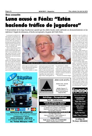 Página 16 RESUMEN • Deportes Pilar, sábado 2 de abril de 2016
Luna: “Si esto sigue así vamos a pasar a realizar la denuncia en AFA como corresponde”.
JOSE LUIS ACEÑA
PRODUCTOR - ASESOR
DE SEGUROS
Hipólito Yrigoyen 271
Tel. 0230-4420111/27713
Paseo Comercial Bianea
Ciudad del Pilar
Pedir turno al Tel.: 011-15-6445-8081
Sábado y domingo atiende en Luján
Consulta $300
VICTOR VERGANI 501
Galería La Esquina - 2º piso Consultorio 13
todos los lunes de 8 a 13 horas
NUEVA DIRECCIÓN EN PLENO CENTRO DE PILAR
¡¡¡Atracción y unión de parejas en horas, indestructibles!!!
La solución está a tu alcance. Armonización.
Impotencia sexual. Negocios. Casas. Campos.
Con sus datos y foto basta.
UNION DE PAREJAS AL INSTANTE
¡¡¡TRABAJOS MUY FUERTES!!!
Tarot – Predicciones
Astrólogo – Parapsicólogo
los sentimientos”, añadió.
Pese a los inconvenientes,
Luna recalcó que ni él ni las
instituciones deportivas tienen
problemas con otorgar los pases,
siempre y cuando se soliciten de
forma correcta.
“Nosotros no tenemos ningún
Dura acusación
Luna acusó a Fénix: “Están
haciendo tráfico de jugadores”
• El presidente de la Liga Escobarense apuntó que los clubes locales están sufriendo un desmantelamiento en las
inferiores • Según las denuncia, el hecho corresponde a la gente del Club Fénix.
La principal novedad de la úl-
tima semana correspondía a que
este sábado la Liga Escobarense
finalmente pondría en marcha
el ciclo 2016. Sin embargo, la
principal autoridad del certamen
realizó una grave denuncia por
“robo” de jugadores por parte
de otro reconocido club.
“Esto es para poner en alerta
a todos los padres de Pilar”, co-
menzó manifestando a Resumen
Néstor Luna, presidente de la
liga, quien acusó que se están
produciendo reiterados desman-
telamientos de las divisiones
inferiores.
Sin crear dudas de a quien se
podría estar refiriendo, apuntó
que “esto es obra del Club Fénix
que está usando a los chicos
diciéndoles que no necesitan
fichaje porque la Liga no es de
AFA, lo cual es todo lo contra-
rio. Le avisamos a los padres
que los chicos tienen fichas para
problema en que los padres se
acerquen y nos comenten de
que están interesados en pasar
a sus hijos a otro club, pero
ese sería el paso correcto. Pero
ese es un problema que tienen
que resolver los clubes y los
padres, ellos son los que tienen
el acuerdo. Recalco que solo se
deben llenar las planillas regla-
mentarias”, aclaró.
Y agregó: “hubo muchos ca-
sos, principalmente los clubes
de Derqui. Antonio Toro es uno
de los más perjudicados, ya que
todos sabemos muy bien que es
uno de los clubes con mayor ni-
vel en sus categorías, sin dudas
la mirada apuntó a ellos".
Entre los demás clubes afec-
tados, se encuentra Presidente
Derqui, Monterrey, San Lo-
renzo de Pilar y Atlético Pilar.
“Estamos seguros de que hay
mas instituciones afectadas, no
tenemos ninguna duda. Lo que
están haciendo es robo, están
haciendo tráfico de jugadores.
Esto es gravísimo y no vamos
a parar hasta que la Comisión
Directiva entre en razón y san-
cione a sus personas que están
cometiendo este delito. Si esto
sigue así vamos a pasar a rea-
lizar la denuncia en AFA como
corresponde y después veremos
las consecuencias”, concluyó.
poder jugar en el torneo, por lo
que no está permitido que pasen
a otro club así porque si”.
“El día de mañana se darán
cuenta que los que tienen doble
ficha lamentablemente los va a
afectar, porque van a ser sancio-
nados. Lo que más duele es que
le mientan a los chicos diciéndo-
les de que tienen las condiciones
requeridas para poder pasar a
jugar a Fénix, están jugando con
 