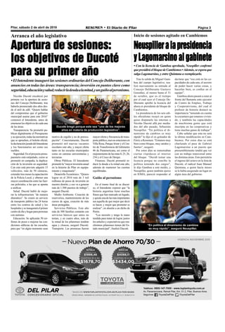 Pilar, sábado 2 de abril de 2016 RESUMEN • El Diario de Pilar Página 3
Arranca el año legislativo
Apertura de sesiones:
los objetivos de Ducoté
para su primer año
•ElIntendenteinaugurólassesionesordinariasdelConcejoDeliberante,con
anuncios en todas las áreas: transparencia; inversión en puntos clave como
seguridad,educaciónysalud;reducirladeudaalamitad,yunguiñoalperonismo.
Nicolás Ducoté encabezó por
primera vez la apertura de sesio-
nes del Concejo Deliberante, tras
haberla presenciado dos años des-
de el atril de edil. “Quiero hablar
del compromiso que el gobierno
municipal asume para este 2016”
comenzó el Intendente, antes de
enumerarlosobjetivosdecadauna
de las áreas.
Transparencia. Se prometió pu-
blicar digitalmente el Presupuesto
ysuejecución,todaslasnormativas
que se aprueben, el boletín oficial,
ladeclaraciónjuradadelIntendente
y los funcionarios así como sus
sueldos.
Seguridad.Enelproyectopresu-
puestario está estipulado, como se
prometió en campaña, la duplica-
ción de la inversión en seguridad.
Con esto está previsto adquirir 15
vehículos, más de 50 cámaras,
extendertresmeseslacapacitación
de la Policía Local, y obtener una
mayor coordinación entre las fuer-
zas policiales, a las que se apunta
a unificar.
Salud. Ducoté habló de mejo-
rar la infraestructura “de manera
dramática”. Se creará un servicio
de transporte público las 24 horas
entre los centros de salud y los
hospitalesyseinauguraráelprimer
centrodedíayhogarparapersonas
con autismo.
Educación. Se aplicarán 50 mi-
llones de pesos a mejorar las con-
diciones edilicias de las escuelas,
para que “en algún momento sean
motivo de orgullo y no de preocu-
pación”. Concretamente, Ducoté
prometió mil nuevas vacantes
escolares este año, y mayor oferta
tanto en las escuelas municipales
como en carreras universitarias y
terciarias.
Obras Públicas. El Intendente
prometióla“mayorinversiónanual
en la historia de Pilar en equipa-
miento y maquinaria”.
Desarrollo Económico. “Quiero
lograr en el 2016 más de 3 mil
millones de pesos de inversión en
nuestro distrito, y eso va a generar
más de 1.500 puestos de trabajo”,
aseguró Ducoté.
Medio Ambiente. Creación de
reservorios, mantenimiento de los
cursos de agua, creación de más
áreas protegidas.
Servicios Públicos. Este año
más de 500 familias contarán con
servicios básicos que antes no
tenían, y en cuatro años, más de
la mitad de los pilarenses tendrán
agua y cloacas, aseguró Ducoté.
Transporte. Las promesas fueron
Ducoté bregó porque este sea “uno de los mejores
años en materia de producción legislativa”.
Tras la salida de Miguel Gam-
boa del cuerpo legislativo, rea-
lizó nuevamente su entrada al
Concejo Deliberante Gustavo
González, al menos hasta el 31
de octubre, que es el tiempo
por el cual ayer el Concejo De-
liberante aprobó la licencia del
ahora ex presidente de bloque de
Cambiemos.
La presidencia de los seis edi-
les oficialistas recayó en quien
quiso disputarle las internas a
Nicolás Ducoté allá por media-
dos del año pasado, Sebastián
Neuspiller. “En política el di-
namismo de cambios es muy
rápido” le dijo el ex goleador de
Fénix a Resumen. “Estamos muy
bien como bloque, muy unidos y
fuertes”, aseguró.
Por estos días se rumoreaban
ciertas rispideces al interior
del bloque. “Decidí tomar una
licencia porque no concibo la
política teniendo dos cargos”,
le dijo Gamboa a este medio, y
Neuspiller, quien también ejerce
en IOMA, pareció responder al
Inicio de sesiones agitado en Cambiemos
Neuspilleralapresidencia
yLagomarsinoalgabinete
• Con la licencia de Gamboa aprobada, Neuspiller confirmó
quepresidiráelbloquedeCambiemos•Además,seesperaque
salga Lagomarsino, y entre Quintana a reemplazarlo.
declarar que “eso está en las ca-
pacidades de cada uno, el secreto
de poder hacer varias cosas, y
hacerlas bien, es confiar en el
equipo”.
Gamboa ahora pasará a estar al
frente del flamante ente ejecutor
de Centro de Empleo, Trabajo
y Cooperativismo, del cual el
profesor de historia destacó su
importancia “teniendo en cuenta
la coyuntura que estamos vivien-
do, y también las capacidades
de muchísima gente que está
inscripta en las cooperativas y
tiene muchas ganas de trabajar”.
Cabe señalar que esta no será
la última modificación en Cam-
biemos. Por estos días se está
charlando el pase de Gabriel
Lagomarsino a un puesto que
presumiblemente tendrá que ver
con un trabajo transversal entre
las distintas áreas. Esto permitiría
el ingreso del octavo en la lista de
Ducoté, el radical Juan Manuel
Quintana, a quien hacía meses
se le había asegurado un lugar en
algún área del gobierno.
“En política el dinamismo de cambios
es muy rápido”, aseguró Neuspiller.
mayorofertayfrecuenciadetrans-
portepúblico,nuevasestacionesen
Villa Rosa, Parque Irizar y el Cen-
tro de Transferencia del kilómetro
46 de Panamericana, así como el
mejoramientodelasrutas8,25,26,
234 y el Cruce de Derqui.
Finanzas. Ducoté prometió re-
ducir la deuda a la mitad este año,
además de mantener las cuentas
equilibradas.
Guiño al peronismo
En el tramo final de su discur-
so, el Intendente expresó que “la
historia argentina tiene muchas
frases que han marcado un legado,
yquizásunadelasmásimportantes
sea aquella de que mejor que decir
es hacer, y mejor que prometer es
realizar”, en alusión a un dicho de
Perón.
“Los necesito y tengo la mano
tendida para tratar de lograr juntos
los anhelos y expectativas que mu-
chísimos pilarenses tienen del Es-
tado municipal”, finalizó Ducoté.
 