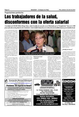 Pilar, sábado 2 de abril de 2016RESUMEN • El Diario de PilarPágina 4
Negociaciones paritarias
Los trabajadores de la salud,
disconformes con la oferta salarial
• La titular de CICOP, Mirta Ortega Sanz, reiteró la falta de acuerdo con el Municipio por el “insuficiente” bono de 1.500
pesosofrecidoenlasprimerasdosreuniones•Anteladifícilsituación,nosedescartaunamedidadefuerzaenelámbitolocal.
puede ser reemplazado, entonces
los médicos que quedan están
sometidos a un estrés que va a
terminar mal”, añadió.
Esto se debe a que el sistema
médico de Pilar exige que ab-
solutamente todos los pacientes
deban pasar primero por un
clínico, lo que produce un efecto
embudo y provoca que los 500
pacientes diarios sobrecarguen a
la clínica médica y, en definitiva,
la perjudique.
“Al que está ahí le cae la lluvia
de los 500 pacientes que vienen
conmuchaagresividadymuyeno-
jados, la atención se hace lenta y
ellos no pueden soportar la espera,
y no hay otra forma de darle más
celeridad al proceso”, dijo Ortega
Sanz. “Es lógico que con solo uno
o dos médicos se ralentice el ser-
vicio; estamos en una coyuntura
difícil de remontar, ya sea por los
salarios,porlafaltadepersonal,no
hay respuesta para absolutamente
ningún reclamo”, agregó.
A esto se le suma, además, la
falta de insumos. “Realmente
nos cuesta conseguir guantes de
examinación o algunos elementos
indispensables en la guardia”,
señaló la doctora.
¿Medida de fuerza?
Si bien la referente de CICOP
dejó en claro que ella nunca hizo
y no querría hacer un paro en
Pilar, esa sí es la intención de sus
pares de AMRA.
“Siempre pedí que nos enten-
diéramos con el Municipio, que
se diera lo que buenamente nos
podrían dar, pero esto ya es real-
mente insultante”, disparó.
Yconcluyó: “No se puede acep-
tar que todo el tiempo estén echan-
do la culpa a la dirigencia anterior,
sinosotrosvemosqueelqueestaba
antes era el doctor Atchabahian y
él ahora está bien aceptado por las
autoridades actuales, inclusive en
un cargo importante en Provincia;
no podemos decir que alguien que
esté premiado se haya robado todo
y nosotros tengamos que padecer
esta carencia”.
Ya se mantuvieron dos reunio-
nes paritarias entre el Municipio
y los dos gremios de la salud
locales, CICOP y AMRA, y la
disconformidad continúa por
parte de los trabajadores de la
salud frente a la oferta salarial
presentada. La misma es de un
bono de 1.500 pesos que no se
sumará al salario básico.
“Cuando la recomposición
salarial es el resultado de una
paritaria, siempre tiene que ir al
sueldo básico”, dijo la doctora
Mirta Ortega Sanz, referente local
de CICOP, en conversación con
“La Mañana de Resumen” (FM
Del Sol 91.5). “Y a nosotros lo
que nos ofrecen es un bono que
va a ir en el recibo pero que incide
negativamente porque no va a
estar dentro del sueldo básico”,
amplió.
Para la doctora Ortega Sanz,
las reuniones no pueden ser
consideradas paritarias en sí,
“simplemente fue informarnos
que no hay dinero, que no hay
posibilidades, que no se nos
puede pagar más que 1.500 pe-
sos”. Y agregó que esta cifra es
insuficiente en comparación con
“la ametralladora de aumentos”
que se vienen recibiendo a diario.
“Estamos en disconformidad,
CICOP ya hizo dos paros provin-
ciales y en una próxima reunión
va a salir otra medida de fuerza
que va a tomar el gremio”, reveló
la doctora.
Ortega Sanz: “Siempre pedí que nos entendiéramos, que se diera
lo que nos podrían dar, pero esto ya es realmente insultante”.
En cuanto al ámbito local,
desde los dos gremios se está
solicitando que se tome alguna
medida al respecto.
El pedido exacto que se hizo
desde CICOP en el segundo
encuentro paritario fue que “se
hiciera el esfuerzo por la recom-
posición pero que por lo menos
se agregue en el básico, que es lo
que corresponde legalmente a una
paritaria”. Sin embargo, desde el
Municipio les respondieron que
no hay fondos suficientes, que
sumarlo al básico provoca que el
gasto sea un poco más elevado
y no existe la posibilidad de
otorgarlo.
Falta de personal
e insumos
El problema económico tam-
bién se suma a otro que afecta di-
rectamente a los pacientes, ya que
falta personal médico e insumos
en muchas de las dependencias.
Esto hace que se le acumule el
trabajo a pocos médicos, que
crezca la demora y que aumente,
en consecuencia, la impaciencia
entre los denominados pacientes.
“Cada vez tenemos más traba-
jo, no se consiguen reemplazos
de guardia”, expresó Ortega Sanz.
“Médico que se toma vacaciones,
se enferma o se pide un día, no
 
