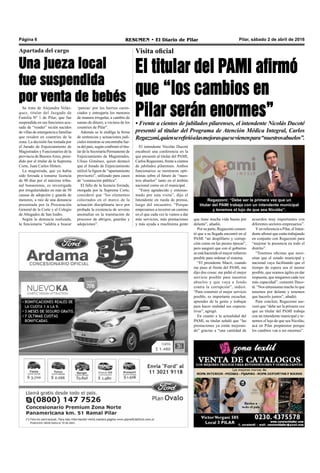 Pilar, sábado 2 de abril de 2016RESUMEN • El Diario de PilarPágina 6
Visita oficial
El titular del PAMI afirmó
que “los cambios en
Pilar serán enormes”• Frente a cientos de jubilados pilarenses, el intendente Nicolás Ducoté
presentó al titular del Programa de Atención Médica Integral, Carlos
Regazzoni,quienserefirióalasmejorasquesevienenpara“nuestrosabuelos”.
que tiene mucha vida buena por
delante”, añadió.
Por su parte, Regazzoni comen-
tó que a su llegada encontró en el
PAMI “un despilfarro y corrup-
ción como en las peores épocas”,
pero aseguró que con el gobierno
se está haciendo el mayor esfuerzo
posible para ordenar el sistema.
“El presidente Macri, cuando
me puso al frente del PAMI, me
dijo dos cosas: me pidió el mejor
servicio posible para nuestros
abuelos y que vaya a fondo
contra la corrupción”, indicó.
“Para construir el mejor servicio
posible, es importante escuchar,
aprender de la gente y trabajar
para hacer realidad sus expecta-
tivas”, agregó.
En cuanto a la actualidad del
PAMI, su titular señaló que “las
prestaciones ya están mejoran-
do” gracias a “una cantidad de
acuerdos muy importantes con
diferentes sectores empresarios”.
Yen referencia a Pilar, el Inten-
dente afirmó que están trabajando
en conjunto con Regazzoni para
“mejorar la presencia en todo el
distrito”.
“Tenemos oficinas que nece-
sitan que el estado municipal y
nacional vaya facilitando que el
tiempo de espera sea el menor
posible, que seamos ágiles en dar
respuesta, que tengamos cada vez
más capacidad”, comentó Duco-
té. “Nos entusiasma mucho lo que
tenemos por delante y tenemos
que hacerlo juntos”, añadió.
Para concluir, Regazzoni ase-
veró que “debe ser la primera vez
que un titular del PAMI trabaja
con un intendente municipal y te-
nemos el lujo de que sea Nicolás;
acá en Pilar prepárense porque
los cambios van a ser enormes”.
Regazzoni: “Debe ser la primera vez que un
titular del PAMI trabaja con un intendente municipal
y tenemos el lujo de que sea Nicolás”.
El intendente Nicolás Ducoté
encabezó una conferencia en la
que presentó al titular del PAMI,
Carlos Regazzoni, frente a cientos
de jubilados pilarenses. Ambos
funcionarios se mostraron opti-
mistas sobre el futuro de “nues-
tros abuelos” tanto en el ámbito
nacional como en el municipal.
“Estoy agradecido y entusias-
mado por esta visita”, dijo el
Intendente en rueda de prensa,
luego del encuentro. “Porque
empezamos a recorrer un camino
en el que cada vez le vamos a dar
más servicios, más prestaciones
y más ayuda a muchísima gente
Se trata de Alejandra Veláz-
quez, titular del Juzgado de
Familia Nº 1 de Pilar, que fue
suspendida en sus funciones acu-
sada de “vender” recién nacidos
de villas de emergencia a familias
que residen en countries de la
zona. La decisión fue tomada por
el Jurado de Enjuiciamiento de
Magistrados y Funcionarios de la
provincia de BuenosAires, presi-
dido por el titular de la Suprema
Corte, Juan Carlos Hitters.
La magistrada, que ya había
sido forzada a tomarse licencia
de 90 días por el máximo tribu-
nal bonaerense, es investigada
por irregularidades en más de 50
causas de adopción y guarda de
menores, a raíz de una denuncia
presentada por la Procuración
General de la Corte y el Colegio
de Abogados de San Isidro.
Según la denuncia realizada,
la funcionaria “saldría a buscar
Apartada del cargo
Una jueza local
fue suspendida
por venta de bebés
‘panzas’ por los barrios caren-
ciados y entregaría los menores
de manera irregular, a cambio de
sumas de dinero, a vecinos de los
countries de Pilar”.
Además se le endilga la firma
de sentencias y actuaciones judi-
ciales mientras se encontraba fue-
ra del país, según confirmó el titu-
lar de la Secretaría Permanente de
Enjuiciamiento de Magistrados,
Ulises Giménez, quien destacó
que el Jurado de Enjuiciamiento
utilizó la figura de “apartamiento
provisorio”, utilizado para casos
de “conmoción pública”.
El fallo de la licencia forzada,
otorgada por la Suprema Corte,
consideró que “los elementos
colectados en el marco de la
actuación disciplinaria tuvo por
probada la existencia de severas
anomalías en la tramitación de
procesos de abrigos, guardas y
adopciones”.
 