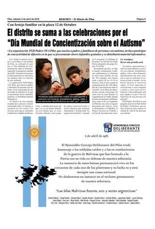 Pilar, sábado 2 de abril de 2016 RESUMEN • El Diario de Pilar Página 9
Con festejo familiar en la plaza 12 de Octubre
El distrito se suma a las celebraciones por el
“Día Mundial de Concientización sobre el Autismo”
• La organización TGD Padres TEAPilar, que nuclea a padres y familiares de personas con autismo, invita a participar
de esta actividad de difusión en la que se presentarán shows infantiles gratuitos y se distribuirá material informativo.
Si el tiempo lo permite, hoy a
las 11 en la Plaza 12 de Octubre
de Pilar, se realizará un acto
por el “Día Mundial de Con-
cientización sobre el Autismo”,
siguiendo la propuesta mundial
de la ONU de promover acciones
en abril poniendo en relevancia
los alcances cada vez mayores
de este síndrome.
La organización TGD Padres
TEA Pilar, que nuclea a padres
y familiares de personas con au-
tismo, invita a participar de esta
actividad de difusión en la que
se presentarán shows infantiles
gratuitos y se distribuirá material
informativo.
“El objetivo de esta campaña
es poder dar a conocer a nuestra
comunidad sobre el Autismo y
sumarnos de este modo a los
diversos actos que se realizarán
en diferentes ciudades de Buenos
“Invitamos especialmente a todos los participantes a
concurrir con remeras, prendedores, globos, velas u
otros elementos identificatorios de color azul”, pidieron.
Aires y muchas provincias del
país y a su vez poder difundir
las actividades que se están
llevando adelante como grupo
de padres autoconvocados y
reunir esfuerzos para continuar
fomentando y fortaleciendo los
espacios de inclusión”, comentó
en el programa “La Mañana de
Resumen” de FM Del Sol Paula
Porres integrante del grupo Pa-
dres TEA Pilar.
Recordamos que hoy, en todo
el mundo, monumentos y edifi-
cios emblemáticos se iluminan
de azul como símbolo de este
día. Por ejemplo, esta misma
tarde a partir de las 18:30 se
llevará a cabo el acto central en
conmemoración del “Día Mun-
dial de Concientizacion sobre el
Autismo” en la Plaza de Mayo,
donde estarán iluminadas de
color azul la Casa Rosada, la
Legislatura de la Ciudad, además
de otros monumentos emblemá-
ticos como el de Los Españoles
en Palermo, así como en lugares
destacados del interior, como
el Monumento a la Bandera, el
Palacio Ferreyra en Córdoba y
la Casa de Tucumán entre otros.
La consigna:
llevar una prenda azul
“Invitamos especialmente a
todos los participantes a concu-
rrir con remeras, prendedores,
globos, velas u otros elementos
identificatorios de color azul,
con el que se relaciona al au-
tismo en todo el mundo –invitó
Porres durante la entrevista
radial-. El azul representa el
color del mar, a veces tranquilo
y sereno y otras veces tan tor-
mentoso. Esta simbología está
muy ligada a lo que viven los
familiares de una persona con
autismo”.
TGD Padres TEA Pilar es una
pequeña parte de la Red Global
de Padres y Familiares que su-
man esfuerzos para mejorar la
calidad de vida de las personas
con autismo.
 