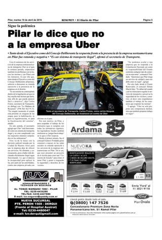 Pilar, martes 19 de abril de 2016 RESUMEN • El Diario de Pilar Página 5
Con el comienzo de los servi-
cios de la empresa norteamerica-
na de transporte Uber en el país
la semana pasada, empezaron
también los problemas con la ley,
con los taxistas y (en Pilar) con
los remiseros. Es por ello que,
tanto desde el Ejecutivo como del
Concejo Deliberante pilarenses,
salieron a demostrar su rotunda
oposición a la presencia de la
empresa en el distrito.
“Es un sistema no contemplado
dentro de la legislación así que no
hay mucha más lectura que darle,
más allá de que pueda parecer
fácil y atractivo”, dijo Carlos
Frutos, secretario de Transporte,
en diálogo con “La Mañana de
Resumen” (FM Del Sol 91.5).
“En ningún momento el estado
está presente en ninguna de las
etapas para la habilitación, ni
para la regularización, ni para
la fiscalización del sistema”,
añadió.
En este sentido, el secretario
agregó que Uber “está funcionan-
do como un sistema de transporte
ilegal y no está cumpliendo con
los requisitos mínimos estipula-
dos en las ordenanzas”.
Esto va de la mano con la
decisión judicial tomada por la
Ciudad de Buenos Aires para
que la empresa deje de ofrecer
sus servicios. No obstante, y cu-
riosamente, pese a haber sido de-
clarada oficialmente ilegal sigue
funcionando. Lo que evidencia
la incapacidad para aplicar la
ley, por parte de las autoridades,
contra una empresa privada con
Sigue la polémica
Pilar le dice que no
a la empresa Uber
• Tanto desde el Ejecutivo como del Concejo Deliberante la respuesta frente a la presencia de la empresa norteamericana
en Pilar fue rotunda y negativa • “Es un sistema de transporte ilegal”, afirmó el secretario de Transporte.
Tanto el secretario de Transporte, Carlos Frutos, como varios bloques
del Concejo Deliberante, se mostraron en contra de Uber.
oficinas en el país.
Por este motivo, en Pilar, y
para respaldar el trabajo de los
remiseros (que sí cumplen con
todas las normativas vigentes),
los legisladores locales también
emitieron su ‘pulgar hacia abajo’
en lo que a Uber respecta.
Desde el primer minuto, fue el
concejal Gustavo Trindade quien
comenzó a marcar en las redes
sociales su rotunda oposición a
los servicios de la empresa nor-
teamericana en Pilar. Tal es así,
que ayer presentó un proyecto
en el recinto para crear una “Co-
misión de Estudio” para tratar el
tema Uber y poner a resguardo
la seguridad y derechos de los
vecinos.
“No podemos avalar a una
empresa que no responde a la
Constitución Nacional, así como
es responsabilidad del Estado
controlar cualquier tipo de comer-
cio en este tema”, comunicó Trin-
dade. “Queremos que Pilar tenga
un servicio de calidad y para eso
debe estar en regla”, agregó.
Por otro lado, desde el Frente
Renovador, el concejal Adrián
Maciel dijo: “Es deber del estado
y de los municipios regular el ser-
vicio de transporte y preservar la
seguridad de los vecinos y usua-
rios; al decir esto respaldamos
también el trabajo de los remi-
seros que respetan las normas”.
Y agregó: “Uber no solo pro-
pone una competencia desleal,
sino que también propone trabajo
en negro”.
 