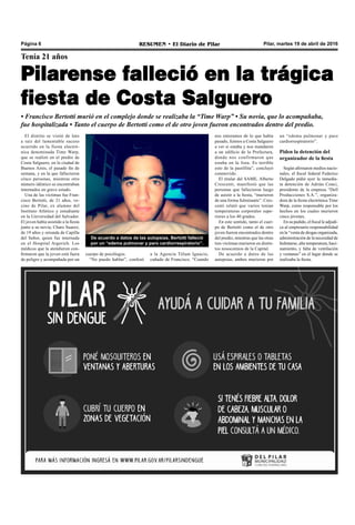 Pilar, martes 19 de abril de 2016RESUMEN • El Diario de PilarPágina 6
Tenía 21 años
Pilarense falleció en la trágica
fiesta de Costa Salguero
• Francisco Bertotti murió en el complejo donde se realizaba la “Time Warp” • Su novia, que lo acompañaba,
fue hospitalizada • Tanto el cuerpo de Bertotti como el de otro joven fueron encontrados dentro del predio.
nos enteramos de lo que había
pasado, fuimos a Costa Salguero
a ver si estaba y nos mandaron
a un edificio de la Prefectura,
donde nos confirmaron que
estaba en la lista. Es terrible
esto de la pastillita”, concluyó
conmovido.
El titular del SAME, Alberto
Crescenti, manifestó que las
personas que fallecieron luego
de asistir a la fiesta, “murieron
de una forma fulminante”. Cres-
centi relató que varios tenían
temperaturas corporales supe-
riores a los 40 grados.
En este sentido, tanto el cuer-
po de Bertotti como el de otro
joven fueron encontrados dentro
del predio, mientras que las otras
tres víctimas murieron en distin-
tos nosocomios de la Capital.
De acuerdo a datos de las
autopsias, ambos murieron por
El distrito se vistió de luto
a raíz del lamentable suceso
ocurrido en la fiesta electró-
nica denominada Time Warp,
que se realizó en el predio de
Costa Salguero, en la ciudad de
Buenos Aires, el pasado fin de
semana, y en la que fallecieron
cinco personas, mientras otro
número idéntico se encontraban
internados en grave estado.
Una de las víctimas fue Fran-
cisco Bertotti, de 21 años, ve-
cino de Pilar, ex alumno del
Instituto Atlético y estudiante
en la Universidad del Salvador.
El joven había asistido a la fiesta
junto a su novia, Charo Suarez,
de 19 años y oriunda de Capilla
del Señor, quien fue internada
en el Hospital Argerich. Los
médicos que la atendieron con-
firmaron que la joven está fuera
de peligro y acompañada por un
De acuerdo a datos de las autopsias, Bertotti falleció
por un “edema pulmonar y paro cardiorrespiratorio”.
un “edema pulmonar y paro
cardiorrespiratorio”.
Piden la detención del
organizador de la fiesta
Según afirmaron medios nacio-
nales, el fiscal federal Federico
Delgado pidió ayer la inmedia-
ta detención de Adrián Conci,
presidente de la empresa “Dell
Producciones S.A.”, organiza-
dora de la fiesta electrónica Time
Warp, como responsable por los
hechos en los cuales murieron
cinco jóvenes.
En su pedido, el fiscal le adjudi-
ca al empresario responsabilidad
en la “venta de drogas organizada,
administración de la necesidad de
hidratarse, alta temperatura, haci-
namiento, y falta de ventilación
y ventanas” en el lugar donde se
realizaba la fiesta.
a la Agencia Télam Ignacio,
cuñado de Francisco. “Cuando
cuerpo de psicólogos.
“No puedo hablar”, confesó
 