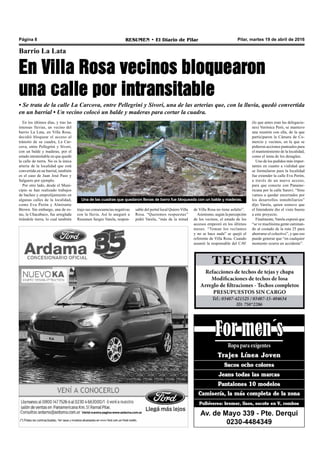 Pilar, martes 19 de abril de 2016RESUMEN • El Diario de PilarPágina 8
Barrio La Lata
En Villa Rosa vecinos bloquearon
una calle por intransitable
• Se trata de la calle La Carcova, entre Pellegrini y Sívori, una de las arterias que, con la lluvia, quedó convertida
en un barrial • Un vecino colocó un balde y maderas para cortar la cuadra.
de Villa Rosa no tiene asfalto”.
Asimismo, según la percepción
de los vecinos, el estado de los
accesos empeoró en los últimos
meses. “Toman los reclamos
y no se hace nada” se quejó el
referente de Villa Rosa. Cuando
asumió la responsable del CAV
En los últimos días, y tras las
intensas lluvias, un vecino del
barrio La Lata, en Villa Rosa,
decidió bloquear el acceso al
tránsito de su cuadra, La Car-
cova, entre Pellegrini y Sívori,
con un balde y maderas, por el
estado intransitable en que quedó
la calle de tierra. No es la única
arteria de la localidad que está
convertida en un barrial, también
es el caso de Juan José Paso y
Salguero por ejemplo.
Por otro lado, desde el Muni-
cipio se han realizado trabajos
de bacheo y emprolijamiento en
algunas calles de la localidad,
como Eva Perón y Almirante
Brown. Sin embargo, una de es-
tas, la Chacabuco, fue arreglada
tirándole tierra, lo cual también
Una de las cuadras que quedaron llenas de barro fue bloqueada con un balde y maderas.
(lo que antes eran las delegacio-
nes) Verónica Peró, se mantuvo
una reunión con ella, de la que
participaron la Cámara de Co-
mercio y vecinos, en la que se
pidieron acciones puntuales para
el mantenimiento de la localidad,
como el tema de los desagües.
Uno de los pedidos más impor-
tantes en cuanto a vialidad que
se formularon para la localidad
fue extender la calle Eva Perón,
a través de un nuevo acceso,
para que conecte con Paname-
ricana por la calle Saraví. “Sino
vamos a quedar encerrados por
los desarrollos inmobiliarios”
dijo Varela, quien sostuvo que
el Intendente dio el visto bueno
a este proyecto.
Finalmente, Varela expresó que
“se ve muchísima gente caminan-
do al costado de la ruta 25 para
ahorrarse el colectivo”, y que eso
puede generar que “en cualquier
momento ocurra un accidente”.
sable del portal local Quiero Villa
Rosa. “Queremos respuestas”
pidió Varela, “más de la mitad
trajo sus consecuencias negativas
con la lluvia. Así lo aseguró a
Resumen Sergio Varela, respon-
 