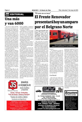 Pilar, miércoles 11 de mayo de 2016RESUMEN • El Diario de PilarPágina 2
Redacción y dirección: San Martín
128 – Pilar - Buenos Aires.
Impreso en talleres propios en San
Martín 128 - Pilar - Buenos Aires.
Tel. 0230-4430868
www.diarioresumen.com.ar
redaccion@diarioresumen.com.ar
Propietario: Augusto Zamarripa
Director: Augusto Zamarripa
Codirector: Matías Zamarripa
Fundado el 1ª de marzo de 1961
Registro propiedad Intelectual
En trámite
Tal como lo soñara Osvaldo
García en su momento y su
continuador, Don Augusto Za-
marripa, Resumen "sigue firme
en la brecha", con los avatares
que marcan las políticas eco-
nómicas donde el papel en lo
que va del año ha aumentado el
20 por ciento, o los políticos de
turno que muchas veces niegan
las deudas en lo que hacen a
lo nacional y provincial, pero
siempre apoyados y acompaña-
dos tanto por nuestros lectores,
como por nuestros anunciantes
que, a pesar de los vaivenes de la
economía, nos siguen apoyando
y acompañando día a día, en
constante crecimiento.
No es fácil logar en todos es-
tos años perdurar en el tiempo
como lo ha hecho Resumen,
habiendo empezado a editarse
allá por 1961 como mensuario,
creciendo luego a quincenal
y más tarde a semanal, para
culminar con el Diario de Pilar
que esperan todos los pilarenses
para informarse con la verdad
y sin segundas intenciones,
de manera imparcial y con la
información justa sin opera-
tivos mediáticos ni ofensas
innecesarias.
Resumen llegó allá por 1961
con la intención cierta de su
fundador de cubrir una nece-
sidad de la comunidad de Pilar
que era informarse y, a través de
estos 55 años y estas 6000 edi-
ciones lo hemos venido hacien-
do y, día a día, semana a semana
EDITORIAL
Una más
y van 6000
hemos cumplido y cumplimos
con aquella premisa de conocer
la verdad y divulgarla.
Resumen a través de estas
6000 ediciones, no ha parado
de crecer, no ha parado de
actualizarse a las necesidades
de sus lectores, brindando
siempre la información exacta
y sin falsas expectativas o falsas
promesas que de nada sirven en
los tiempos que corren.
Hemos crecido en cuanto a
periodismo, nos hemos renova-
do y apuntamos a la juventud, a
la sana información sin segun-
das intenciones.
Hoy llegamos a nuestra edi-
ción número 6000, con nuevo
formato, con nueva tapa, con
nueva tipografía que ponemos
a consideración y a disposición
de nuestros lectores con la
siempre presente intención de
brindarle más y mejor producto
a los pilarenses.
Hoy junto con nuestra emiso-
ra radial FM del Sol, nutriente
de nuestras noticias y comen-
tarios y nuestra renovada día
a día página web, llegamos a
nuestro público, ese que nos
concedió el título de "El Diario
de Pilar", con nuevos bríos
y nueva diagramación, pero
con la intención de siempre,
la misma desde hace 55 años y
6000 ediciones, informar con
la verdad, sin deformaciones ni
segundas intenciones, informar
por y para Pilar, que es nuestra
premisa.
“El tren no se toca”
El Frente Renovador
presentaráhoyunamparo
por el Belgrano Norte
• Será presentado por
Jorge D’onofrio para
solicitar que no se
modifique la frecuencia
del tren, cuyo nuevo
cronograma sería dado
a conocer esta semana.
Para D’onofrio, el nuevo cronograma
implicaría “prácticamente un cierre del servicio”.
Hoy miércoles el senador
Jorge D’onofrio presentará ante
el Juzgado Federal el recurso de
amparo para que no se modifi-
que el servicio del tren Belgrano
Norte. Esta medida había sido
anunciada la semana pasada en
conferencia de prensa, y tras
haber juntado firmas de vecinos
y usuarios en los últimos días,
hoy será la presentación. “La
idea es que podamos tener una
resolución antes del 20 que es la
fecha en que entraría en vigen-
cia la resolución del ministerio
de Transporte” dijo D’onofrio
a La Mañana de Resumen (FM
del Sol 91.5).
Mientras, se espera que Fe-
rrovías anuncie en los próximos
días su “cronograma de emer-
gencia”, que presumiblemente
corresponderáalafrecuenciade
los días sábado. Para D’onofrio,
“que pongan un cronograma
de día sábado es prácticamente
eliminar el 90 por ciento de los
servicios.Estamoshablandohoy
de una frecuencia de entre 10 y
15 minutos entre cada tren en
horapico,yelhorariodesábado
es cada una hora en hora pico.
Estaríamos hablando de no más
de 20 trenes en todo el día, esto
es prácticamente un cierre del
servicio”.
“Si realmente es como di-
cen, que hay problemas en
el material rodante, que este
esfuerzo se prorratee en todo
el recorrido y no solamente en
las últimas cinco estaciones”,
expresó el senador massista,
quien se muestra optimista
respecto al recurso de amparo
que se presentará hoy, ya que
“hay jurisprudencia en la que
se le obligó al Estado a prestar
un servicio digno y la frecuen-
cia forma parte de tener un
servicio digno”. Pero además,
D’onofrio advirtió nuevamente
sobre los rumores de que tam-
bién se recortarían servicios del
tren San Martín.
Con Ducoté
Otro tema que tendrá nove-
dades esta semana es la deci-
sión de Nicolás Ducoté sobre
la aprobada ordenanza que
prohíbe los despidos en el Mu-
nicipio hasta diciembre de 2017,
propuesta surgida del Frente
Renovador local. Al respecto,
D’onofrio opinó que “la idea es
parar esta locura de los despi-
dos y que la gente deje de temer
por la continuidad laboral.
Espero que el Intendente haga
gala del republicanismo que
su espacio viene pregonando,
acepte cuales son las reglas del
juego legislativas, y no termine
vetando esta ordenanza”.
En cuanto al Jefe Comunal,
el titular del bloque massista
de senadores bonaerenses se-
ñaló que tiene periódicamente
reuniones con él para hablar
la agenda común, de las cuales
la última fue el lunes. En este
encuentro no se tocó el tema de
la polémica ordenanza, pero en
cambio sí se habló del Belgrano
Norte. También se charló el
tema obras, puntualmente de
las presupuestadas a partir
de Provincia, y de cuestiones
relacionadas a seguridad. “Me
parece lo más sano que, más
allá de la disputa política, su-
memos esfuerzos para mejorar
la situación de los vecinos” dijo
D’onofrio.
 