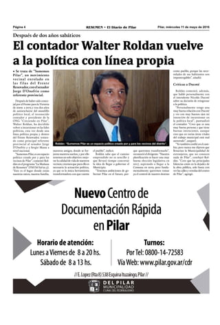 Pilar, miércoles 11 de mayo de 2016RESUMEN • El Diario de PilarPágina 4
Después de dos años sabáticos
El contador Walter Roldan vuelve
a la política con línea propia
• Se trata de “Sumemos
Pilar”, un movimiento
vecinal enrolado en
las filas del Frente
Renovador,conelsenador
Jorge D’Onofrio como
referente provincial.
que queremos transformarlo”,
reconocióeldirigente.“Nuestra
planificación es hacer una muy
buena elección legislativa en
2017, aspirando a llegar a la
Comuna en 2019, pero funda-
mentalmente queremos tomar
ya el control de nuestro destino
como pueblo, porque las nece-
sidades de sus habitantes son
impostergables”, añadió.
Críticas a Ducoté
Roldán comentó, además,
que habló personalmente con
el intendente Nicolás Ducoté
sobre su decisión de reingresar
a la política.
“Personalmente tengo una
muy buena relación con Ducoté
y vio con muy buenos ojos mi
intención de incursionar en
la política local”, puntualizó
el contador. “Creo que es una
muy buena persona y que tiene
buenas intenciones, aunque
creo que en varias áreas vitales
del trabajo municipal está mal
asesorado”, aseguró.
“Yo también confié en el cam-
bio, pero nunca me dijeron que
llenarían la Municipalidad de
extranjeros, que no conocen
nada de Pilar”, concluyó Rol-
dán. “Creo que las principales
falencias están en la dejadez de
la obra pública, solo basta con
verlascallesyveredasdelcentro
de Pilar”, agregó.
Roldán: “Sumemos Pilar es un espacio político creado por y para los vecinos del distrito”.
Después de haber sido conce-
jal por el Frente para la Victoria
de 2009 a 2013 y tras dos años
de autoexcluirse del mundillo
político local, el reconocido
contador y presidente de la
ONG “Creciendo en Pilar”,
Walter Roldan, ha decidido
volver a incursionar en las lides
políticas, esta vez desde una
línea política propia y dentro
del Frente Renovador, tenien-
do como principal referente
provincial al senador Jorge
D’Onofrio y a Sergio Massa a
nivel nacional.
“Sumemos Pilar, es un espacio
político creado por y para los
vecinos de Pilar”, comentó Rol-
dán en el programa “La Mañana
de Resumen” (FM Del Sol 91.5).
“Este es el lugar donde están
nuestras raíces, nuestra familia,
nuestros amigos, donde se for-
jaron nuestros sueños, y por ello
tenemos un solo objetivo: mejo-
rarlacalidaddevidadenuestros
vecinos;creemosqueparaelloes
necesaria la actuación política,
ya que es la única herramienta
transformadora con que cuenta
el pueblo”, indicó.
Roldán sabe que el camino
emprendido no es sencillo y
que llevará tiempo concretar
la idea de llegar a gobernar el
Municipio.
“Tenemos ambiciones de go-
bernar Pilar en el futuro, por-
 