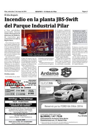Pilar, miércoles 11 de mayo de 2016 RESUMEN • El Diario de Pilar Página 5
El día después
Incendio en la planta JBS-Swift
del Parque Industrial Pilar
• L a s p é r d i d a s
m a t e r i a l e s f u e ro n
totales • Participaron 58
dotaciones de bomberos
d e c u a r t e l e s q u e
concurrieron de toda la
Región Norte.
Pedir turno al Tel.: 011-15-6445-8081
Sábado y domingo atiende en Luján
Consulta $300
VICTOR VERGANI 501
Galería La Esquina - 2º piso Consultorio 13
NUEVA DIRECCIÓN EN PLENO CENTRO DE PILAR
¡¡¡Atracción y unión de parejas en horas, indestructibles!!!
La solución está a tu alcance. Armonización.
Impotencia sexual. Negocios. Casas. Campos.
Con sus datos y foto basta.
UNION DE PAREJAS AL INSTANTE
¡¡¡TRABAJOS MUY FUERTES!!!
Tarot – Predicciones
Astrólogo – Parapsicólogo
Varias dotaciones de bom-
beros seguían trabajando ayer,
sobre los escombros de la plan-
ta de las empresas JBS-Swift,
ocupadas en la remoción de los
restos todavía humeantes tras el
arduo trabajo que realizaron 58
dotaciones de bomberos desde
que se inició el siniestro a las
17:15 del pasado lunes.
Un total de 261 servidores
públicosconcurrieronalParque
Industrial Pilar, provenien-
tes de varios cuarteles de la
Regional Norte de Bomberos
Voluntarios, en una ardua la-
bor, coordinada por el director
de la Federación Provincial de
Bomberos Voluntarios y Jefe del
Cuerpo activo de Bomberos de
Pilar, Ramón Enrique Pared.
Pérdidas totales
En la mañana de ayer, desde
el lugar del siniestro, hizo de-
claraciones el Jefe de Defensa
Civil del Municipio, el bombero
Gastón Monsalvo, durante el
programa “La Mañana de Re-
sumen” (FM Del Sol 91.5).
“Las pérdidas materiales fue-
ron totales”, afirmó el funcio-
nario. “Aunque no hubo que
lamentar por suerte ningu-
na persona herida, tanto del
personal de la planta, que se
encontraba en esos momentos
trabajando, ni tampoco entre
Monsalvo: “Por suerte, no hubo que
lamentar ninguna persona herida”.
los bomberos que participaron
en la extinción del incendio”,
amplió.
El fuego se inició a las 17:15 en
un sector del área de Logística
de la empresa y rápidamente
se propagó al resto de la nave
central de la planta que tenía
100 por 200 metros. La nave
contaba de tres cámaras de
congelado, dos túneles de frío
dinámicos y dos estáticos, ade-
más de varias dependencias
administrativas y depósitos .
Concurrieron al instante dos
unidades del destacamento del
Parque Industrial, ubicado a es-
casos 300 metros de la empresa.
“Pero lamentablemente las llamas
avanzaron rápidamente y pronto
elsiniestrosegeneralizó,porloque
se pidió el auxilio de dotaciones
de todo el distrito y de la Región
Norte,queconcurrieronprestasal
llamado”, aseguró Monsalvo.
El fuego solo se circunscribió
al edificio de la planta y no
hubo riesgo de propagación
en ningún momento, según
las autoridades consultadas.
La historia se repite
El 18 de mayo de 1997, la
planta Swift ya había pa-
decido un incendio de pro-
porciones, que como el de
anteanoche, arrojó pérdidas
totales. En aquella oportu-
nidad el fuego comenzó en
la cámara frigorífica de la
empresa.
El dantesco incendio sirvió
además para aplicar novedosos
métodos de contención y ata-
que de las llamas, que en algún
momento superaron los 20
metros de altura.
“Algo novedoso fue la deci-
sión de rodear la planta con
seis autobombas equipadas con
escaleras mecánicas que facili-
taron el trabajo de los bomberos
al atacar las llamas desde arri-
ba”, explicó Monsalvo.
 