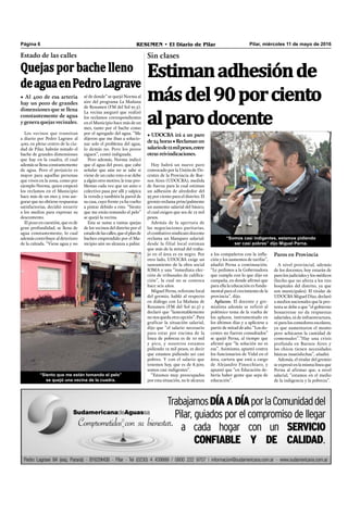 Pilar, miércoles 11 de mayo de 2016RESUMEN • El Diario de PilarPágina 6
a los compañeros con la inﬂa-
ción y los aumentos de tarifas”,
añadió Perna a continuación.
“Le pedimos a la Gobernadora
que cumpla con lo que dijo en
campaña, en donde afirmó que
para ella la educación es funda-
mental para el crecimiento de la
provincia”, dijo.
Aplazos. El docente y gre-
mialista además se refirió al
polémico tema de la vuelta de
los aplazos, instrumentado en
los últimos días y a aplicarse a
partir de mitad de año. “Los do-
centes no fueron consultados”
se quejó Perna, al tiempo que
afirmó que “la solución no es
esa”. Asimismo, apuntó contra
los funcionarios de Vidal en el
área, cartera que está a cargo
de Alejandro Finocchiaro, y
apuntó que “en Educación de-
bería haber gente que sepa de
educación”.
Sin clases
Estimanadhesiónde
másdel90porciento
alparodocente
• UDOCBA irá a un paro
de24horas•Reclamanun
salariode12milpesos,entre
otras reivindicaciones.
Hoy habrá un nuevo paro
convocado por la Unión de Do-
centes de la Provincia de Bue-
nos Aires (UDOCBA), medida
de fuerza para la cual estiman
un adhesión de alrededor del
95 por ciento para el distrito. El
gremio reclama principalmente
un aumento salarial del básico,
el cual exigen que sea de 12 mil
pesos.
Además de la apertura de
las negociaciones paritarias,
el combativo sindicato docente
reclama un blanqueo salarial:
desde la filial local estiman
que más de la mitad del traba-
jo en el área es en negro. Por
otro lado, UDOCBA exige un
saneamiento de la obra social
IOMA y una “inmediata elec-
ción de tribunales de califica-
ción”, la cual no se convoca
hace seis años.
Miguel Perna, referente local
del gremio, habló al respecto
en diálogo con La Mañana de
Resumen (FM del Sol 91.5) y
declaró que “lamentablemente
no nos queda otra opción”. Para
graficar la situación salarial,
dijo que “el salario necesario
para estar por encima de la
línea de pobreza es de 10 mil
y pico, y nosotros estamos
pidiendo 12 mil pesos, es decir
que estamos pidiendo ser casi
pobres. Y con el salario que
tenemos hoy, que es de 8.500,
somos casi indigentes”.
“Estamos muy preocupados
por esta situación, no le alcanza
“Somos casi indigentes, estamos pidiendo
ser casi pobres” dijo Miguel Perna.
Paros en Provincia
A nivel provincial, además
de los docentes, hoy estarán de
paro los judiciales y los médicos
(hecho que no afecta a los tres
hospitales del distrito, ya que
son municipales). El titular de
UDOCBAMiguelDíaz,declaró
a medios nacionales que la pro-
testa se debe a que “el gobierno
bonaerense no da respuestas
salariales, ni de infraestructura,
ni para los comedores escolares,
ya que aumentaron el monto
pero achicaron la cantidad de
comensales”.”Hay una crisis
profunda en Buenos Aires y
los chicos tienen necesidades
básicas insatisfechas”, añadió.
Además, el titular del gremio
se expresó en la misma línea que
Perna al afirmar que, a nivel
salarial, “estamos en el medio
de la indigencia y la pobreza”.
Los vecinos que transitan
a diario por Pedro Lagrave al
400, en pleno centro de la ciu-
dad de Pilar, habrán notado el
bache de grandes dimensiones
que hay en la cuadra, el cual
además se llena constantemente
de agua. Pero el perjuicio es
mayor para aquellas personas
que viven en la zona, como por
ejemplo Norma, quien empezó
los reclamos en el Municipio
hace más de un mes y, tras ase-
gurar que no obtiene respuestas
satisfactorias, decidió recurrir
a los medios para expresar su
descontento.
El pozo en cuestión, que es de
gran profundidad, se llena de
agua constantemente, lo cual
además contribuye al deterioro
de la calzada. “Viene agua y no
Estado de las calles
Quejas por bache lleno
deaguaenPedroLagrave
• Al 400 de esa arteria
hay un pozo de grandes
dimensiones que se llena
constantemente de agua
ygeneraquejasvecinales.
“Siento que me están tomando el pelo”
se quejó una vecina de la cuadra.
sé de donde” se quejó Norma al
aire del programa La Mañana
de Resumen (FM del Sol 91.5).
La vecina aseguró que realizó
los reclamos correspondientes
en el Municipio hace más de un
mes, tanto por el bache como
por el agregado del agua. “Me
dijeron que me iban a solucio-
nar solo el problema del agua,
lo demás no. Pero los pozos
siguen”, contó indignada.
Pero además, Norma indicó
que el agua del pozo, que cabe
señalar que aún no se sabe si
viene de un caño roto o se debe
a algún otro motivo, le trae pro-
blemas cada vez que un auto o
colectivo pasa por allí y salpica
la vereda y también la pared de
su casa, cuyo frente ya ha vuelto
a pintar debido a esto. “Siento
que me están tomando el pelo”
se quejó la vecina.
Esta se suma a tantas quejas
de los vecinos del distrito por el
estadodelascalles,queelplande
bacheo emprendido por el Mu-
nicipio aún no alcanza a paliar.
 