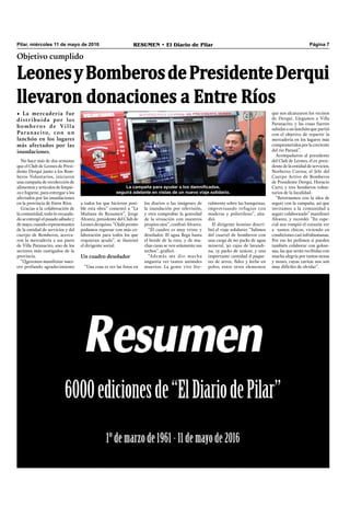 Pilar, miércoles 11 de mayo de 2016 RESUMEN • El Diario de Pilar Página 7
Objetivo cumplido
LeonesyBomberosdePresidenteDerqui
llevaron donaciones a Entre Ríos
• La mercadería fue
distribuida por los
bomberos de Villa
Paranacito, con un
lanchón en los lugares
más afectados por las
inundaciones.
La campaña para ayudar a los damnificados,
seguirá adelante en vistas de un nuevo viaje solidario.
No hace más de dos semanas
que el Club de Leones de Presi-
dente Derqui junto a los Bom-
beros Voluntarios, iniciaron
una campaña de recolección de
alimentos y artículos de limpie-
za e higiene, para entregar a los
afectados por las inundaciones
en la provincia de Entre Ríos.
Gracias a la colaboración de
la comunidad, todo lo recauda-
do se entregó el pasado sábado 7
demayo, cuando representantes
de la entidad de servicios y del
cuerpo de Bomberos, acerca-
ron la mercadería a sus pares
de Villa Paranacito, uno de los
sectores más castigados de la
provincia.
“Queremos manifestar nues-
tro profundo agradecimiento
ralmente sobre las banquinas,
improvisando refugios con
maderas y polietileno”, aña-
dió.
El dirigente leonino descri-
bió el viaje solidario: “Salimos
del cuartel de bomberos con
una carga de 60 packs de agua
mineral, 30 cajas de lavandi-
na, 15 packs de azúcar, y una
importante cantidad d paque-
tes de arroz, fideo y leche en
polvo, entre otros elementos
que nos alcanzaron los vecinos
de Derqui. Llegamos a Villa
Paranacito, y las cosas fueron
subidas a un lanchón que partió
con el objetivo de repartir la
mercadería en los lugares más
comprometidosporlacreciente
del río Paraná”.
Acompañaron al presidente
del Club de Leones, el ex presi-
dente de la entidad de servicios,
Norberto Correa; el Jefe del
Cuerpo Activo de Bomberos
de Presidente Derqui, Horacio
Curti; y tres bomberos volun-
tarios de la localidad.
“Retornamos con la idea de
seguir con la campaña, así que
invitamos a la comunidad a
seguir colaborando” manifestó
Álvarez, y recordó: “En espe-
cial nos rompió el corazón ver
a tantos chicos, viviendo en
condiciones casi infrahumanas.
Por eso les pedimos si pueden
también colaborar con golosi-
nas, las que serán recibidas con
mucha alegría por tantas nenas
y nenes, cuyas caritas nos son
muy difíciles de olvidar”.
a todos los que hicieron posi-
ble esta obra” comentó a “La
Mañana de Resumen”, Jorge
Álvarez, presidente del Club de
Leones derquino. “Ojalá pronto
podamos regresar con más co-
laboración para todos los que
requieran ayuda”, se ilusionó
el dirigente social.
Un cuadro desolador
“Una cosa es ver las fotos en
los diarios o las imágenes de
la inundación por televisión,
y otra comprobar la gravedad
de la situación con nuestros
propios ojos”, confesó Álvarez.
“El cuadro es muy triste y
desolador. El agua llega hasta
el borde de la ruta, y de mu-
chas casas se ven solamente sus
techos”, graficó.
“Además me dio mucha
angustia ver tantos animales
muertos. La gente vive lite-
 