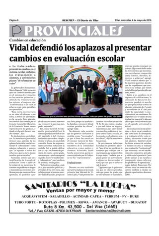 Pilar, miércoles 4 de mayo de 2016RESUMEN • El Diario de PilarPágina 8
PROVINCIALESCambios en educación
Vidaldefendiólosaplazosalpresentar
cambios en evaluación escolar
• La Gobernadora
presentóloscambiosenel
sistema escolar, incluidas
las evaluaciones a
alumnos, y defendió los
plazos: “el esfuerzo es un
valor”.
“Queremos que la prioridad sea que los chicos aprendan, más que pasen de grado” dijo Vidal.
La gobernadora bonaerense,
María Eugenia Vidal, presentó
ayer los cambios introducidos
en el sistema de evaluación
en las escuelas primarias, y
defendió la restauración de
los aplazos, al asegurar que
“la meritocracia es un valor, el
esfuerzo es un valor, que deben
ser aprendidos”.
“Para mí la meritocracia
es un valor, el esfuerzo es un
valor, y deben ser aprendidos
en la escuela. Pero además,
esta medida fue tomada por el
Consejo General de Educación
de la Provincia, donde tienen
representación los gremios, y
donde se discutió durante mu-
cho tiempo”, dijo.
En declaraciones periodísti-
cas, la mandataria provincial
destacó que, además de los
aplazos, la decisión también re-
instaló el “sobresaliente” como
máxima valuación, y sostuvo
que “es apostar al valor del
esfuerzo, a que no da lo mismo
estudiar que no estudiar”.
Asimismo, sostuvo que esta
modificación de la escala de
evaluación “tiene el valor de
la verdad, de no mentirnos. Si
tenemos un problema en lengua
o matemáticas, si tenemos pro-
blemas para que nuestros chicos
aprendan, no podemos tapar
cambios en evaluación escolar.
“A fin de año vamos a evaluar
a 700 mil chicos en lengua y
matemáticas para saber dónde
tenemos los problemas y me-
jorar entre todos: en casa, en
la escuela, en el gobierno, con
los chicos”, dijo la mandataria
bonaerense.
De esta manera, indicó que
la evaluación permitirá adver-
tir “que si hay un problema lo
tenemos que trabajar con la
maestra para que a nuestro hijo
le vaya mejor. También, que se
pueda poner un sobresaliente
a alguien se destaca sobre el
resto, que vea que su esfuerzo
vale la pena”.
“Queremos que la prioridad
sea que los chicos aprendan,
más que pasen de grado; que
no sólo terminen el secundario,
sino que puedan conseguir un
trabajo. Queremos darles todas
las herramientas que necesitan,
con un esfuerzo compartido
entre familias, docentes, di-
rectivos y gobierno”, agregó.
Vidal remarcó además que “a
las maestras queremos decirles
que las respaldamos, que cree-
mos en su trabajo, que tienen
toda la libertad para decidir qué
nota poner”.
Junto a los cambios en el
régimen de calificaciones, la
dirección de Educación bo-
naerense pondrá en marcha
un plan para evaluar a miles de
alumnos primarios de 3° grado
y secundarios de 6° año para
medir las capacidades y cono-
cimiento de los estudiantes. En
el primer caso se tratará de una
evaluación muestral (a algunos
chicos por curso) mientras que
en el segundo será censal (a
todos).
Las evaluaciones serán anóni-
mas, es decir, no se considera-
rán como nota de desempeño,
y se realizarán el 18 y 19 de oc-
tubre y alcanzarán a unos 700
mil alumnos. También desde
la última semana de octubre,
y durante un año, se realizará
una evaluación “institucional”
que alcanzará a 10 mil estable-
cimientos educativos privados
y públicos de la provincia “para
poder ayudar a las escuelas a
comprender cómo enfrentar
los problemas de aprendizaje”,
según definió Finocciaro. Por
último, entre los anuncios edu-
cativos también se incluye un
plan de capacitación a docentes.
(DIB).
el sol con una mano: tenemos
que reconocer lo que pasa para
poder mejorarlo”.
El Consejo General de Edu-
cación provincial definió la
semana pasada la modificación
del capítulo 6 del régimen
académico para volver a imple-
mentar el aplazo, en una reñida
votación donde los represen-
tantes docentes rechazaron la
medida. Así, se podrá calificar
con 1, 2 y 3 a los alumnos de pri-
maria de cuarto a sexto grado,
mientras que a nivel conceptual
se podrá poner “el insuficiente”
y “sobresaliente” para los chicos
de primer a tercer grado.
“Se hicieron consultas a más
de 2.500 escuelas públicas y
privadas de la provincia, que
reﬂejaron que el sistema ante-
rior había fracasado, porque no
era claro, porque no ayudaba a
las familias a reconocer dónde
estaban parados los chicos”,
agregó Vidal.
No obstante, cabe recordar
que los gremios calificaron la
medida como “inconsulta”,
ya que si bien fue votada en
el Consejo General de Edu-
cación, no incluyó a otros
miembros de la comunidad
educativa, como padres y
alumnos. Asimismo, desde
Suteba sostuvieron que la en-
cuesta realizada por el Gobier-
no no fue “representativa”.
Evaluaciones
Durante un acto realizado
ayer por la mañana en la escuela
primaria José Mármol de Vi-
cente López, Vidal presentó los
 