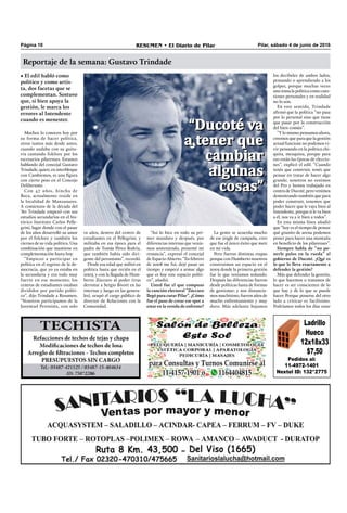 Pilar, sábado 4 de junio de 2016RESUMEN • El Diario de PilarPágina 10
Reportaje de la semana: Gustavo Trindade
Pedidos al:
11-4972-1401
Nextel ID: 132*2775
Ladrillo
Hueco
12x18x33
$7,50
• El edil habló como
político y como artis-
ta, dos facetas que se
complementan. Sostuvo
que, si bien apoya la
gestión, le marca los
errores al Intendente
cuando es menester.
Muchos lo conocen hoy por
su forma de hacer política,
otros tantos más desde antes,
cuando andaba con su guita-
rra cantando folclore por los
escenarios pilarenses. Estamos
hablando del concejal Gustavo
Trindade, quien, en interbloque
con Cambiemos, es una ﬁgura
con cierto peso en el Concejo
Deliberante.
Con 47 años, hincha de
Boca, actualmente reside en
la localidad de Manzanares.
A comienzos de la década del
‘80 Trindade empezó con sus
estudios secundarios en el his-
tórico Instituto Carlos Pelle-
grini, lugar donde con el pasar
de los años desarrolló su amor
por el folclore y también los
ciernes de su vida política. Una
combinación que mantiene en
complementación hasta hoy.
“Empiezo a participar en
política en el regreso de la de-
mocracia, que yo ya estaba en
la secundaria y era todo muy
fuerte en ese momento; los
centros de estudiantes estaban
divididos por partido políti-
co”, dijo Trindade a Resumen.
“Nosotros participamos de la
Juventud Peronista, con solo
los decibeles de ambos lados,
pensando o aprendiendo a los
golpes, porque muchas veces
uno toma la política como cues-
tiones personales y en realidad
no lo son.
En este sentido, Trindade
aﬁrmó que la política “no pasa
por lo personal sino que tiene
que pasar por la construcción
del bien común”.
“Y lo mismo pensamos ahora,
creemos que para que la gestión
actual funcione no podemos vi-
vir pensando en la política chi-
quita, mezquina, porque para
eso están las épocas de eleccio-
nes”, explicó el edil. “Cuando
tenés que construir, tenés que
pensar en tratar de hacer algo
grande; nosotros no venimos
del Pro y hemos trabajado en
contra de Ducoté, pero venimos
demostrando también que para
poder construir, tenemos que
poder hacer que le vaya bien al
Intendente, porque si le va bien
a él, nos va a ir bien a todos”.
En esta misma línea añadió
que “hoy es el tiempo de pensar
qué granito de arena podemos
poner para hacer una montaña
en beneﬁcio de los pilarenses”.
Siempre habla de “no po-
nerle palos en la rueda” al
gobierno de Ducoté. ¿Qué es
lo que lo lleva exactamente a
defender la gestión?
Más que defender la gestión,
lo que hacemos o tratamos de
hacer es ser conscientes de lo
que hay y de lo que se puede
hacer. Porque ponerse del otro
lado a criticar es facilísimo.
Podríamos todos los días estar
12 años, dentro del centro de
estudiantes en el Pellegrini; y
militaba en esa época para el
padre de Tomás Pérez Bodria,
que también había sido diri-
gente del peronismo”, recordó.
Desde esa edad que militó en
política hasta que recién en el
2003, y con la llegada de Hum-
berto Zúccaro al poder (tras
derrotar a Sergio Bivort en las
internas y luego en las genera-
les), ocupó el cargo público de
director de Relaciones con la
Comunidad.
“Así lo hice en todo su pri-
mer mandato y después, por
diferencias internas que venía-
mos sosteniendo, presenté mi
renuncia”, expresó el concejal
de Espacio Abierto. “En febrero
de 2008 me fui; dejé pasar un
tiempo y empecé a armar algo
que es hoy este espacio políti-
co”, añadió.
Usted fue el que compuso
la canción electoral “Zúccaro
llegó para curar Pilar”. ¿Cómo
fue el paso de crear ese spot a
estar en la vereda de enfrente?
La gente se acuerda mucho
de ese jingle de campaña, creo
que fue el único éxito que metí
en mi vida.
Pero fueron distintas etapas
porque con Humberto nosotros
construimos un espacio en el
2003 donde la primera gestión
fue lo que veníamos soñando.
Después las diferencias fueron
desde políticas hasta de formas
de gestionar; y nos distancia-
mos muchísimo, fueron años de
mucho enfrentamiento y muy
duro. Más adelante bajamos
“Ducoté va
a tener que
cambiar
algunas
cosas”
“Ducoté va
a tener que
cambiar
algunas
cosas”
 