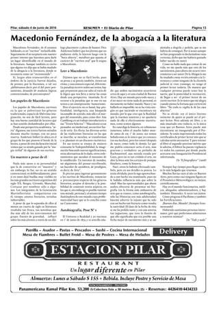 Pilar, sábado 4 de junio de 2016 RESUMEN • El Diario de Pilar Página 13
Macedonio Fernández, de él estamos
hablando, es un “escritor” inclasiﬁcable.
Seguramenteélnoaceptaríaestenuestro
primer intento que hacemos para darle
un lugar identiﬁcable en el mundo de
la literatura. Aunque también es cierto
que alguna vez dijo que se había mudado
de la abogacía a la literatura, donde se
reconocía como un “recienvenido”.
Sí, largos años transcurridos en el
ámbito de la justicia fueron dejados,
de pronto, por la literatura, o tal vez
¿debiéramos decir por el del puro pen-
samiento, desasido de ataduras lógicas
convencionales, de preconceptos?
Los papeles de Macedonio
Los papeles de Macedonio, escritura
en la que se pulverizan los géneros
tradicionales, espacio de libérrima ima-
ginación, no son de fácil lectura, pero
hay una buena cantidad de lectores que
se han sentido deslumbrados por ellos.
Desde una perspectiva académica, “se-
ria” digamos, sus textos fueron mirados
durante mucho tiempo, con no poca
reserva. Anderson Imbert lo ubica en el
grupo de los que pisaron el borde de la
locura, a pesar de esta declaración inicial
vemos que va siendo ganado por la “ma-
gia verbal” de algunos de sus escritos.
Un maestro a pesar de él
Nada más ajeno a su personalidad
que la de convertirse en “maestro” y
sin embargo, lo fue, no en un sentido
convencional, ni deliberadamente, pero
sí en tanto dejó huellas muy visibles en
los más grandes escritores argentinos del
siglo XX, Borges, Girondo, Marechal,
Cortazar por nombrar sólo a algu-
nos. Los integrantes de la Generación
Martinfierristas compartieron con
él, tiempo, amores literarios, tertulias
imborrables.
A pesar de que lo separaba de ellos al
menos un cuarto de siglo su literatura
resultaba tan fresca, tan novedosa que
iba más allá de los atrevimientos del
grupo. Exento de gravedad, inﬂuyó
sobre los más jóvenes a través de un diá-
logo placentero y pleno de humor. Dice
Anderson Imbert que los jóvenes que no
pudieron oírlo, lo leyeron luego con la
“boca abierta”, metáfora que apunta al
carácter de “escritor oral” que le asigna
a Macedonio.
Leer a Macedonio
Dijimos que no es fácil leerlo, pues
su prosa y su poesía también, tienen un
ritmo, y una sintaxis especial, diferente.
La paradoja recorre todos sus textos, hay
que prepararse para ese salto al vacío de
la lógica que nos lleva a mirar las cosas
desde una perspectiva inusitada. Es el
recurso a la paradoja que se une en sus
textos a un omnipresente humorismo.
Pero el ejercicio no es banal, hay pro-
fundidad, inteligencia, una búsqueda
incansable de sentido, más allá o al mar-
gen del sinsentido, pues como dice Ana
Camblong en un trabajo introductorio a
sus “Textos Selectos”: “Macedonio es un
pensador, un intelectual, un escritor fue-
ra de serie. En efecto, las diversas series
de las tradiciones literarias en las que
se inscribe, se mezclan, se transforman
y se plasman en un discurso excéntrico.
En sus textos se ensaya de manera
constante la Todoposibilidad, la imagi-
nación buscando nuevas signiﬁcaciones,
otras alternativas de lo dado, otros orde-
namientos que sacudan el marasmo de
lo establecido. Un inventor de mundos,
un alquimista del pensar-escribiendo,
un hacedor de asombros, de prodigios,
es decir, de Arte”.
Es preciso para ingresar gozosamente
a los escritos de Macedonio, renunciar
a preconceptos respecto de los géneros
literarios, aceptar el derecho y la posi-
bilidad de construir textos atípicos, en
los que sí, sin embargo es posible rastrear
una mirada personal y al mismo tiempo
iluminadora de este mundo cuya proble-
maticidad hace que se lo conciba como
un Caoscosmo.
Autobiografía, Pose N° 1
El Universo o Realidad y yo nacimos
en 1° de junio de 1874 y es sencillo aña-
dir que ambos nacimientos ocurrieron
cerca de aquí y en una ciudad de Buenos
Aires. Hay un mundo para todo nacer, y
el no nacer no tiene nada de personal, es
meramente no haber mundo. Nacer y no
hallarlo es imposible; no se ha visto nin-
gún yo que naciendo se encontrara sin
mundo, por lo que creo que la Realidad
que la traemos nosotros y no quedaría
nada de ella si efectivamente muriéra-
mos, como temen algunos.
En vano diga la historia, en volúmenes
inmensos, sobre el mucho haber mun-
do antes de ese 1° de junio; sus tomos
bobalicones es lo único que yo conozco
(no sus hechos), pero los conocí después
de nacer, como todo lo demás. Lo que
me podría convencer sería el arte, más
gracioso y verdadero: un preludio de
Rachmaninof, una mirada creada por
Goya, pero no es tan crédulo el arte, no
abre la boca ante los cortejos de pompas
fúnebres, como la historia.
Nací, otros lo habrán efectuado tam-
bién, pero en sus detalles es proeza. Lo
tenía olvidado, pero lo sigo aprovechan-
do a este hecho sin examinarlo, pues no
le hallaba inﬂuencia más que sobre la
edad. Mas las oportunidades que ahora
suelen ofrecerse de presentar mi bio-
grafía (en la forma más embustera de
arte que se conoce, como autobiografía,
sólo las Historias son más adulteradas)
háceme advertir lo injusto que he sido
con un hecho tan literario como resulta
la natividad (El dato de la fecha de ésta
se me ha pedido tanto y con una sonrisa
tan juguetona, que tuve la ilusión de
que ello signiﬁcaba que era posible una
fecha mejor de nacimiento mío y se me
alentaba a elegirla y pedirla, que se me
habría de conseguir. Por si acaso aunque
no han progresado ni declarándose estas
cortesías, dicho que me hubiera gustado
haber nacido en 1900).
Como no hallo nada que contar de mi
vida, no me queda más que esto de los
nacimientos, pues ahora me ocurre otro:
comienzo a ser autor. De la Abogacía me
he mudado; estoy recién entrado a la Li-
teratura y como ninguno de la clientela
judicial se vino conmigo, no tengo el
primer lector todavía. De manera que
cualquier persona puede tener hoy la
suerte, que la posteridad le reconocerá,
de llegar a ser el primer lector de un
cierto escritor. Es lo único que me alegra
cuando pienso la fortuna que correrá mi
libro: “No toda es vigilia la de los ojos
abiertos”.
No se olvide: soy el único literato
existente de quien se puede ser el pri-
mer lector. Pero además mi libro, y es
más inusitado esto todavía, es la única
cosa que en Buenos Aires puede aún
encontrarse no inaugurada por el Pre-
sidente. Se están imprimiendo todos los
certiﬁcados de primer lector mío que se
calculan serán necesarios. Y para retener
al libro el segundo precioso mérito que
lo adorna, el Editor ha puesto vigilancia
en todos los caminos por donde pueda
acercarse una Inauguración Presidencial
infortunada.
De “A fotograﬁarse” (1928)
Siempre hay tiempo para llegar tarde;
es lo más holgado que tenemos.
Muchas lluvias caen al año en Buenos
Aires, pero como casi ninguna ﬁgura en
el Pronóstico Meteorológico, no mojan;
cientíﬁcamente.
Hay en el mundo funcionarios, médi-
cos, abogados, administradores, y hay
también Honradez. A veces van juntos.
Cómo progresa el Paciﬁsmo y también
las Fortiﬁcaciones.
¡Buenos días ,Mundo! ¡Siempre feno-
meneando!
Habiendo santísimas personas intere-
santes ¿por qué preferimos admirarnos
a nosotros mismos?
De “Todo y nada”
Macedonio Fernández, de la abogacía a la literatura
 