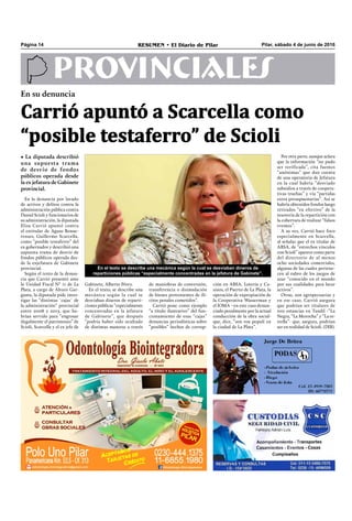Pilar, sábado 4 de junio de 2016RESUMEN • El Diario de PilarPágina 14
PROVINCIALES
En el texto se describe una mecánica según la cual se desviaban dineros de
reparticiones públicas “especialmente concentradas en la jefatura de Gabinete”.
En su denuncia
Carrió apuntó a Scarcella como
“posible testaferro” de Scioli
• La diputada describió
una supuesta trama
de desvío de fondos
públicos operada desde
la ex jefatura de Gabinete
provincial.
ción en ABSA, Lotería y Ca-
sinos, el Puerto de La Plata, la
operación de expropiación de
la Cooperativa Wasserman y
el IOMA –en este caso denun-
ciado penalmente por la actual
conducción de la obra social-
que, dice, “son vox populi en
la ciudad de La Plata”. 
En la denuncia por lavado
de activos y delitos contra la
administración pública contra
Daniel Scioli y funcionarios de
su administración, la diputada
Elisa Carrió apuntó contra
el extitular de Aguas Bonae-
renses, Guillermo Scarcella,
como “posible testaferro” del
ex gobernador y describió una
supuesta trama de desvío de
fondos públicos operada des-
de la exjefatura de Gabinete
provincial.
Según el texto de la denun-
cia que Carrió presentó ante
la Unidad Fiscal N° 11 de La
Plata, a cargo de Álvaro Gar-
ganta, la diputada pide inves-
tigar las “distintas ´cajas´ de
la administración” provincial
entre 2008 y 2015, que ha-
brían servido para “engrosar
ilegalmente el patrimonio” de
Scioli, Scarcella y el ex jefe de
Por otra parte, aunque aclara
que la información “no pudo
ser verificada”, cita fuentes
“anónimas” que dan cuenta
de una operatoria de Jefatura
en la cual habría “desviado
subsidios a través de coopera-
tivas truchas” y vía “partidas
extra presupuestarias”. Así se
habría obtenidos fondos luego
retirados “en efectivo” de la
tesorería de la repartición con
la cobertura de realizar “falsos
eventos”. 
A su vez, Carrió hace foco
especialmente en Scarcella,
al señalar que el ex titular de
ABSA, de “estrechos vínculos
con Scioli” aparece como parte
del directorio de al menos
ocho sociedades comerciales,
algunas de las cuales pertene-
cen al rubro de los juegos de
azar “conocido en el mundo
por sus cualidades para lavar
activos”.
Otras, son agropecuarias y
en ese caso, Carrió asegura
que podrían ser titulares de
tres estancias en Tandil -“La
Negra, “La Morocha” y “La es-
trella”- que, asegura, podrían
ser en realidad de Scioli. (DIB).
Gabinete, Alberto Pérez.
En el texto, se describe una
mecánica según la cual se
desviaban dineros de reparti-
ciones públicas “especialmente
concentradas en la jefatura
de Gabinete”, que después
“podría haber sido ocultado
de distintas maneras a través
de maniobras de conversión,
transferencia o disimulación
de bienes provenientes de ilí-
citos penales cometidos”. 
Carrió pone como ejemplo
“a título ilustrativo” del fun-
cionamiento de esas “cajas”
denuncias periodísticas sobre
“posibles” hechos de corrup-
 