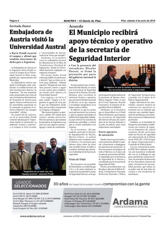 Pilar, sábado 4 de junio de 2016RESUMEN • El Diario de PilarPágina 4
Acuerdo
participarán la gobernadora de
la provincia de Buenos Aires,
María Eugenia Vidal; el juez
de la Corte Suprema, Ricardo
Lorenzetti y la ministra de Se-
guridad, Patricia Bullrich.
Asimismo, en el encuentro
que se desarrollará en el Hotel
Howard Johnson, participarán
24 secretarios de Seguridad
del interior del país, los cuatro
jefes de las fuerzas federales y
25 jefes de policía, entre otras
importantes autoridades.
Fuerte operativo
de saturación
Desde el jueves por la tarde, y
con la presencia del Jefe Comu-
nal, comenzaron a desplegarse
los operativos de saturación  en
diversos puntos estratégicos de
todo el distrito, en el marco de
un plan de prevención del deli-
to impulsado por el ministerio
de Seguridad de la Nación y
coordinado por la secretaría de
Seguridad de Pilar.
Dichos procedimientos son
llevados a cabo por la Policía Fe-
deral, Gendarmería Nacional,
Prefectura Nacional y Policía
El objetivo es que la cartera nacional maximice
los recursos destinados a seguridad.
En la jornada de ayer, el inten-
dente Nicolás Ducoté, se reunió
con el secretario de Seguridad
Interior de la Nación, Gerardo
Milman, para coordinar la
asistencia técnica y operativa
que prestará el Estado nacional
al distrito, en lo que respecta
a tecnología integradora en la
lucha contra el delito.
El objetivo es que la cartera
nacional maximice los recursos
y aporte equipos destinados al
ámbito de la seguridad ciudada-
na para reforzar los sistemas de
monitoreo, patrullaje y control
que se vienen realizando en la
comuna.
En el encuentro -del que
también participó el director
de Equipamiento de Nación,
Martín Culatto- se analizó
además la tarea conjunta entre
el distrito y la secretaría para
obtener datos sobre las áreas
más sensibles frente al delito y
a analizar métodos que optimi-
cen el abordaje de las fuerzas de
seguridad.
Visita de Vidal
Por otra parte, tras un pedido
del Intendente, se conﬁrmó que
el 8 y 9 de junio próximos se
realizará la reunión del Consejo
de Seguridad Interior, en la que
de Seguridad Aeroportuaria
contando con el apoyo de la
Policía Departamental. 
Según informaron las auto-
ridades, minutos después de
comenzar los operativos se
encontró con un vehículo que
contenía una cantidad impor-
tante de marihuana, encontrán-
dose en proceso el allanamiento
pertinente. 
También, en la localidad de
Derqui las autoridades estable-
cieron con carácter de urgen-
cia un dispositivo de control
conjunto, donde participan
todas las fuerzas de seguridad
con intervención de la Policía
Local, SAP, CPC, GAD (Grupo
de Apoyo Departamental) y
Comando de Policía Rural.
A su vez, en horas de la noche,
la DDA llevó adelante operati-
vos anti narcóticos resultando
dar con en el hallazgo de una
gran cantidad de sustancias ilí-
citas. Se procedió a la detención
de tres masculinos, mayores de
edad, extranjeros de naciona-
lidad peruana, que tenían en
su poder más de 600 dosis de
cocaína y 100 envoltorios de
marihuana.
El Municipio recibirá
apoyo técnico y operativo
de la secretaría de
Seguridad Interior
• Con la presencia del
intendente Nicolás
Ducoté, se firmó la
prestación por parte
del gobierno nacional al
distrito.
La Embajadora de Austria en
la Argentina, Karin Proidl, re-
corrió el campus de la Univer-
sidad Austral en Pilar, acom-
pañada por representantes del
Municipio.
La diplomática sostuvo que
desde la Embajada están estu-
diando el establecimiento de
más vínculos entre Austria y la
Argentina. “En este momento
estoy preparando una visita de
una viceministra del ministerio
de Economía de Austria para
agosto. Vamos a enfocarnos con
las autoridades argentinas en
la economía en general, el co-
mercio bilateral y las energías
renovables”, aﬁrmó.
En ocasión del 25° aniversa-
rio de la universidad, Proidl
comentó además que le “impre-
sionó mucho la institución, su
ambiente creativo y positivo”
y el campus le hizo acordar
Invitada ilustre
Embajadora de
Austria visitó la
Universidad Austral
• Karin Proidl recorrió
el campus y afirmó que
vendrán inversiones de
dicho país a Argentina.
a “universidades de Austria,
como la de Viena, por ejemplo”.
Asimismo, en su primera
visita la embajadora destacó
los laboratorios de la Plaza de
Transferencia (Facultad de
Ingeniería), “donde la Univer-
sidad Austral ha trabajado con
empresas europeas”.
Del mismo modo, Proidl
contó que habló con profesores
y detectó “que ya existe un in-
terés para colaborar”. Además
anunció: “Después de esta visita
muy positiva vamos a seguir
en este camino para establecer
un vínculo entre Austria y la
Universidad Austral”.
Con respecto a su rol en el
país, señaló: “Llegué a la Ar-
gentina en agosto de 2013, por
lo que soy Embajadora desde
hace casi tres años, concurrente
en Uruguay y Paraguay”.
“Me encanta la gente, su aper-
tura y calidez. He viajado para
conocer muchas provincias.
Para los austríacos, que amamos
la naturaleza, la Argentina es un
país con una riqueza enorme”,
agregó a modo de conclusión.
“Argentina es un país con una
riqueza enorme”, expresó Proidl.
 