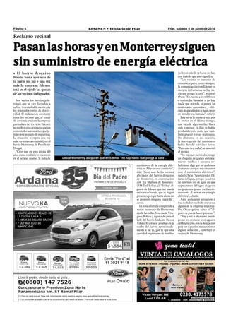Pilar, sábado 4 de junio de 2016RESUMEN • El Diario de PilarPágina 6
Reclamo vecinal
Son varios los barrios pila-
renses que se ven forzados a
sufrir, irremediablemente, de
los reiterados cortes de electri-
cidad. El malestar es constante
entre los vecinos que, al tratar
de comunicarse con la empresa
prestadora del servicio, Edenor,
norecibenotrarespuestaqueun
contestador automático que ja-
másvieneseguidoderespuestas.
La situación se repite una vez
más, en esta oportunidad, en el
barrioMonterrey,dePresidente
Derqui.
“Creo que en esta época del
año, como también lo es a veces
en el verano mismo, la falta de
ya llevan más de 12 horas sin luz,
con todo lo que esto signiﬁca.
“Los vecinos se trataron de
comunicar pero, como siempre,
la comunicación con Edenor es
siempre infructuosa, no hay na-
die que ponga la cara”, se quejó
Oscar.“Encuantoalosteléfonos
o cortan las llamadas o no hay
nadie que atienda, te ponen un
contestador automático y olvi-
datedequealguiensehagacargo
de atender esa llamada”, reﬁrió.
Esta no es la primera vez, por
lo menos en el último tiempo,
que sucede algo similar. Hace
más o menos 15 días se había
producido otro corte que tam-
bién abarcó varias manzanas.
No obstante, en esa ocasión,
la interrupción del suministro
había durado solo diez horas.
“Peroestavez,nada”,selamentó
el vecino.
“En mi caso particular, tengo
un chiquito de 4 años en trata-
miento médico y necesita ne-
bulizarse, algo que no podemos
continuar porque no contamos
con el suministro eléctrico”,
indicó Oscar. “Aparte está el fal-
tante del agua, porque nosotros
no tenemos red de agua así que
dependemos del agua de pozo;
no podemos poner en funcio-
namiento el motor sin energía
eléctrica”, añadió.
Ante semejante situación y
tras no haber recibido respuesta
alguna de la empresa responsa-
ble, Oscar quiere saber si “al-
guien se puede hacer presente”.
“Voy a ver si ahora me puedo
poner en contacto con alguien
delMunicipio,conladelegación
paraversipuedentransmitirnos
alguna solución”, concluyó el
vecino de Monterrey.
Desde Monterrey aseguran que en Edenor “no hay nadie que ponga la cara”.
suministro de la energía eléc-
trica en Pilar es una constante”,
dijo Oscar, uno de los vecinos
afectados del barrio derquino
de Monterrey, en conversación
con “La Mañana de Resumen”
(FM Del Sol 91.5). “Si hay al-
guien de Edenor que me pueda
estar escuchando, que se hagan
presentesporquehastaahorano
se presentó ninguna cuadrilla”,
acotó.
Lazonaafectadacomprendea
varias manzanas de Monterrey,
desde las calles Venezuela, Uru-
guay, Bolivia y siguiendo para el
lado del barrio lindante, Rivera
Villate. El corte se produjo en la
noche del jueves, aproximada-
mente a las 21, por lo que una
cantidadimportantedefamilias
PasanlashorasyenMonterreysiguen
sin suministro de energía eléctrica
• El barrio derquino
llevaba hasta ayer más de
12 horas sin luz y una vez
más la empresa Edenor
está en el ojo de las quejas
de los vecinos indignados.
 