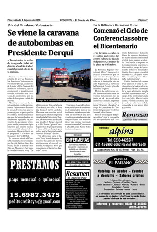 ¡¡¡Los que más venden!!!
Pilar, sábado 4 de junio de 2016 RESUMEN • El Diario de Pilar Página 7
Luego de la caravana habrá un almuerzo de camaradería.
Como se adelantara en la
edición de ayer de Resumen,
los Bomberos Voluntarios de
Presidente Derqui, con motivo
de festejar el Día Nacional del
Bombero Voluntario, que se
conmemoró el pasado jueves,
estarán realizando una cara-
vana de autobombas por las
calles de la segunda ciudad del
distrito.
“Participarán cinco de las
seis unidades con las que con-
tamos. Dejaremos en el cuartel
la unidad histórica, que se
preserva para su participación
en desﬁles. Es bueno destacar
que una de las autobombas irá
totalmente equipada, en pre-
vención de que durante el tra-
yecto pueda presentarse algún
siniestro que amerite nuestra
intervención”, adelantó el co-
mandante Horacio Curti, en
el programa “La Mañana de
Resumen” de FM Del Sol.
La caravana saldrá del Cuar-
tel Central a las 10.30 tomando
por la calle Bolívar hasta Eva
Perón, de allí se tomará Entre
Ríos en Monterrey Sur hasta
la Escuela Primaria Nº 15. “De
Día del Bombero Voluntario
Se viene la caravana
de autobombas en
Presidente Derqui
• Transitarán las calles
de la segunda ciudad del
distrito•Saldrándesdeel
cuartel general a las 10 de
la mañana.
allí iremos por Venezuela hasta
Chacabuco, para salir a la Ruta
234 hacia el barrio Las Lilas.
Haremos una recorrida por el
barrio, para retomar después la
ruta hacia la Universidad Aus-
tral, allí tomaremos por la calle
que divide el Parque Austral
y el IAE hasta Quirno Costa.
Seguiremos después por la ruta
8 hasta el Cruce Derqui, para
volver por la Ruta 234 hasta la
Avenida de Mayo”, detalló.
“De allí iremos hacia el ba-
rrio Toro, donde después de
recorrer las calles del barrio,
arribaremos al cuartel en-
trando por el paso a nivel que
conecta con el barrio Los Lau-
reles”, cerró.
Una vez en el cuartel, los bom-
berosparticiparándeunalmuer-
zo de camaradería junto a sus
familiares e invitados especiales.
“Será un recorrido de una hora
y media aproximadamente que
compartiremos con nuestros
hijos y que estamos esperando
conmuchaansiedad”,reconoció
el Jefe del Cuerpo Activo de los
bomberos derquinos.
PRESTAMOS
pago mensual o quincenal
15.6987.3475
peditucreditoya@gmail.com
Redacción y talleres gráficos:
San Martín 128 – Pilar
Tel. 0230-4430868
www.diarioresumen.com.ar
redaccion@diarioresumen.com.ar
publicidad@diarioresumen.com.ar
Propietario: Augusto Zamarripa
Director: Augusto Zamarripa
Codirector: Matías Zamarripa
Fundado el 1ª de marzo de 1961
por Don Osvaldo García
Registro propiedad Intelectual
Diario Resumen: 850069
El Diario de Pilar: 903094
La Biblioteca Popular “Bar-
tolomé Mitre”, inauguró el
ciclo de Conferencias por los
200 años de la Independencia
Argentina, que se llevarán a
cabo en la institución, sita en
calle Belgrano 553, a metros de
la Plaza 12 de Octubre y la calle
Hipólito Yrigoyen.
El ciclo de conferencias ten-
drá nuevas ediciones todos los
viernes del presente mes de
junio, de 18 a 20, en el salón
auditorio. En efecto, el primer
encuentro tuvo como eje el
tema “Belgrano educador”, a
cargo del presidente del “Ins-
tituto Belgraniano” Federico
Manuel Julián Gamas.
El 10 de junio, llegará “Belgra-
no militar”, con la exposición
del vicepresidente del “Ins-
En la Biblioteca Bartolomé Mitre
ComenzóelCiclode
Conferencias sobre
el Bicentenario
• Se llevaron a cabo en
el salón auditorio del
centro cultural de la calle
Belgrano 553, a metros de
la plaza 12 de Octubre.
tituto Belgraniano” Eduardo
Oscar de Lorenzo. Asimismo,
las charlas tendrán continuidad
el 17 de junio, cuando se abor-
de “San Martín y Belgrano en
la independencia argentina”,
disertación a cargo del reco-
nocido profesor e historiador
Gastón Bivort, quien expondrá
además el 24 de junio sobre
“Una vocación argentina: liber-
tad e independencia”.
El ciclo ﬁnalizará el viernes
1º de julio con el tema “La de-
claración de la Independencia,
problemas, dilemas y contexto
de la nueva alternativa para la
realidad hispanoamericana”, a
cargo de las profesoras Gisela
Arévalo Solís, María Luján
Gallo y Verónica Molina. Las
jornadas son abiertas a toda la
comunidad y con acceso libre
y gratuito.
 
