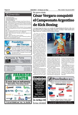 Farmacias de Turno
PILAR
DERQUI
DEL VISO
07/06: CONCORD V. Gómez y Panamericana
07/06: RASPO Av. de Mayo y San Martín
07/06: GUTKIND Independencia 7032
Pilar, martes 7 de junio de 2016RESUMEN • El Diario de PilarPágina 24
De 20:30 a 22, de lunes a
viernes, y siempre con la mente
de un verdadero campeón. Así
vive cada uno de sus días César
Vergara, y gracias a ello, a la
constancia y el esfuerzo, se trajo
a Pilar este ﬁn de semana, el Ti-
tulo Argentino de Kick Boxing.
“Me siento muy contento
de haber podido ganar, sufrí
mucho para llegar hasta acá”,
declaró Vergara a Resumen.
“Desde los 7 años que hago kick
boxing y fue remar y remar
hasta poder llegar al título. La
pelea fue muy complicada pero
gracias a Dios terminó en vic-
toria”, manifestó el derquino.
La lucha fue ante un contrin-
cante de Capital Federal, al cual
Cesar comentó que “no lo co-
nocía, el título estaba en juego
y el chico apareció de la nada.
En un momento llegué a pensar
que perdía la pelea. Llego al
empate y tuvimos que poner
un round mas para saber quién
era el ganador. Sin embargo, el
último round fue deﬁnido y lo
pude ganar yo”.
La obtención del título no fue
solo merito de esta pelea. El ca-
mino fue extenso y sacriﬁcado,
pasando por casi 27 retadores.
“Hace un año que me venía
preparando para esta compe-
tencia. El título fue como un
circuito y peleé contra casi 27
chicos para poder llegar”, aﬁr-
mó quiense quedó con cadauna
de las peleas. “Después de tanto
esfuerzo y sacriﬁcio pude llegar
a tenerlo. Fue un trayecto muy
difícil, realmente pensé que no
iba a llegar”, añadió.
Entre sus próximos desafíos,
el más cercano será el Título
Argentino Profesional, que
se estará realizando a ﬁnes de
este año. “Estoy a full con los
entrenamientos. Tengo que dar
“En un momento llegué a pensar que
perdía la pelea”, manifestó Vergara.
lo mejor de mí para poder llegar
en forma, es lo que más quiero.
Además, soy profesor y cuando
no hago kick boxing entreno
boxeo, siempre en movimien-
to”, concluyó.
No es el primero. En el 2013,
Vergara viajó junto a la Selec-
ción Argentina al Panamerica-
no en Río de Janeiro. Cuenta
con una corona de la WAKO,
y en el 2015 ganó por un fallo
unánime tras cuatro saltos en
el 1° Torneo Amistad de Artes
Marciales.
 Fallecimientos Sepelios Ponce de León




Q.e.P.d. 04/06/2016
Q.e.P.d. 04/06/2016
Q.e.P.d. 04/06/2016
Q.e.P.d. 05/06/2016
ANA RAMONA BeNITeZ
BLANCA eLSA CReSPO
ANdReS LUIS CeLeSIA
eSTeBAN MIGUeL
Un nuevo título
• Lo logró luego de vencer a un retador de Capital Federal • Previo a ello, tuvo
que atravesar casi 27 peleas para poder avanzar a la final • “Sufrí mucho para
llegar hasta acá”, declaró el de Presidente Derqui.
César Vergara conquistó
elCampeonatoArgentino
de Kick Boxing
– Día del Periodista.
– Fiesta Nacional de Chad.
– Día de San Roberto.
1993 – Muere el jugador de basquet croata Drazen Petrovic.
1994 – Más de 500 muertos y 13 mil damniﬁcados en el terremo-
to de 6 grados Richter registrado en Cauca y Huila (Colombia).
1995 – Comienza en Belfast la Conferencia Internacional de
Paz y Reconciliación del Ulster.
1998 – La tenista española Arantxa Sánchez Vicario conquista
el torneo de Ronald Garros al vencer a la estadounidense Mó-
nica Seles.
1999 – El tenista estadounidense André Agassi gana la final del
torneo de Roland Garros, tras vencer a Medvedev.
2008 – Muere Bernardo Neustadt, periodista argentino de
origen rumano.
2008 – Muere Dino Risi, cineasta italiano.
2011 – Muere Jorge Semprún, escritor, intelectual, político y
guionista cinematográﬁco español.
Jueves Mín 15°C/Máx 26°CJueves Mín 15°C/Máx 26°C
Miércoles Mín 4°C/Máx 12°C
Cielo algo nublado o despejado. Vientos mode-
rados del sector oeste.
Nubosidad variable. Vientos moderados del
sector oeste, aumentando temporariamente a
Martes Mín 4°C/Máx 15ºC
 