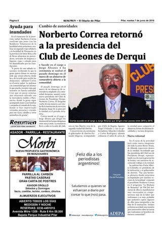 Pilar, martes 7 de junio de 2016RESUMEN • El Diario de PilarPágina 6
Cambio de autoridades
• Sucede en el cargo a
Jorge Álvarez • La
ceremonia se realizó el
pasado domingo en el
marco de un almuerzo de
camaradería abierto a la
comunidad.
Norberto Correa retornó
a la presidencia del
Club de Leones de Derqui
Correa sucede en el cargo a Jorge Álvarez que dirigió a los Leones entre 2014 y 2016.
la entidad para compartir el
almuerzo, leones de distintas lo-
calidades y vecinos derquinos.
Nueva voluntad
En el curso de la actividad
juró como nueva integrante
del club, la joven Rocío Arana,
de dilatada trayectoria dentro
de la entidad, recordando que
fue presidenta del Club Leo de
Presidente Derqui, represen-
tando ya a la cuarta generación
de leones, con ancestros de re-
conocido trabajo en la entidad.
Su padrino fue el león Alber-
to Colombo, ex presidente de
la institución y ex gobernador
de distrito. “Fue una hermo-
sa plenaria donde estuvimos
acompañados por muchos ve-
cinos de la localidad -comentó
el presidente Norberto Correa
en el programa “La Mañana
de Resumen” de FM Del Sol-
varios de ellos se manifestaron
muy interesados en compe-
netrarse más de la labor que
realizamos y es muy probable
que podamos captar algunos
de ellos para integrarlos a las
ﬁlas de la institución. Incluso
yahemosacordadounareunión
para asesorarlos sobre las tareas
que realizamos en beneﬁcio de
nuestra comunidad”.
El pasado domingo, en el
marco de un almuerzo de ca-
maradería ampliado a la comu-
nidad derquina, asumió como
nuevo presidente del Club de
Leones de Presidente Derqui,
Norberto Correa. El dirigente
vuelve de esta manera a ser titu-
lar de la institución de servicios
derquina, luego de su paso por
la entidad en el período 2013-
2014.
Correa sucede en el cargo a
Jorge Álvarez que dirigió los
destinosdelosLeonesderquinos
entre2014a2016. Lareuniónse
llevó a cabo en la sede del club, por el Jefe de Región, Agustín
Ángel Orlando, y los ex go-
bernadores Eduardo Colombo
y Carlos Rodríguez; además
colmaron el salón de actos de
En el transcurso de la entre-
vista radial, Norberto Correa
confirmó que junto con los
Bomberos Voluntarios de la
localidad están próximos a rea-
lizar un segundo viaje solidario
a la localidad de Paranacito en
la provincia de Entre Ríos, a fin
de llevar alimentos no perece-
deros, artículos de limpieza e
higiene, ropa y calzado para
los damniﬁcados por las inun-
daciones.
“A partir de este sábado es-
taremos recibiendo lo que la
gente quiera donar en nuestra
sede que estará abierta desde
las 4 de la tarde para recibir las
donaciones –adelantó Correa
en el envío radial- Le pedimos
a la comunidad que nos alcance
lo que pueda, excepto ropa que
tenemos en buena cantidad.
Creo que en pocas semanas
más estaremos saliendo con
la mercadería rumbo a Para-
nacito, donde la gente sigue
acampando junto a sus familias
y animales al costado de la ruta,
donde se han improvisado
viviendas precarias y corrales
para sus vacas, caballos y otros
animalitos de granja”.
sita en San Martín 1275 de la
segunda ciudad del distrito.
Concurrieron a la ceremonia
el gobernador de distrito Fer-
nando Idígoras, acompañado
Ayuda para
inundados
¡¡¡Los que más venden!!!
 