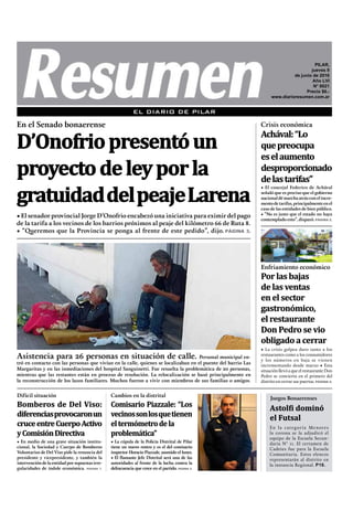 • El senador provincial Jorge D’Onofrio encabezó una iniciativa para eximir del pago
de la tarifa a los vecinos de los barrios próximos al peaje del kilómetro 66 de Ruta 8.
• “Queremos que la Provincia se ponga al frente de este pedido”, dijo. PÁGINA 3.
En el Senado bonaerense
D’Onofriopresentóun
proyectodeleyporla
gratuidaddelpeajeLarena
Asistencia para 26 personas en situación de calle. Personal municipal en-
tró en contacto con las personas que vivían en la calle, quienes se localizaban en el puente del barrio Las
Margaritas y en las inmediaciones del hospital Sanguinetti. Fue resuelta la problemática de 20 personas,
mientras que las restantes están en proceso de resolución. La relocalización se basó principalmente en
la reconstrucción de los lazos familiares. Muchos fueron a vivir con miembros de sus familias o amigos.
EL DIARIO DE PILAR
• En medio de una grave situación institu-
cional, la Sociedad y Cuerpo de Bomberos
Voluntarios de Del Viso pide la renuncia del
presidente y vicepresidente, y también la
intervencióndelaentidadporsupuestasirre-
gularidades de índole económica. PÁGINA 7.
Bomberos de Del Viso:
diferenciasprovocaronun
cruceentreCuerpoActivo
yComisiónDirectiva
• La cúpula de la Policía Distrital de Pilar
tiene un nuevo rostro y es el del comisario
inspector Horacio Piazzale, asumido el lunes.
• El flamante Jefe Distrital será una de las
autoridades al frente de la lucha contra la
delincuencia que crece en el partido. PÁGINA 5.
Cambios en la distrital
Comisario Piazzale: “Los
vecinossonlosquetienen
eltermómetrodela
problemática”
Difícil situación
Astolfi dominó
el Futsal
En la categoría Menores
la corona se la adjudicó el
equipo de la Escuela Secun-
daria N° 11. El certamen de
Cadetes fue para la Escuela
Comunitaria. Estos elencos
representarán al distrito en
la instancia Regional. P18.
Juegos Bonaerenses
• El concejal Federico de Achával
señaló que es preciso que el gobierno
nacionaldémarchaatrásconelincre-
mentodetarifas,principalmenteenel
caso de las entidades de bien público.
• “No es justo que el estado no haya
contemplado esto”, disparó. PÁGINA 2.
Achával:“Lo
quepreocupa
eselaumento
desproporcionado
delastarifas”
Crisis económica
Enfriamiento económico
Por las bajas
de las ventas
en el sector
gastronómico,
el restaurante
Don Pedro se vio
obligado a cerrar
• La crisis golpea duro tanto a los
restaurantes como a los consumidores
y los números en baja se vienen
incrementando desde marzo • Esta
situación llevó a que el restaurante Don
Pedro se convierta en el primero del
distrito en cerrar sus puertas. PÁGINA 4.
PILAR,
jueves 9
de junio de 2016
Año LVI
N° 6021
Precio $6.-
www.diarioresumen.com.ar
 