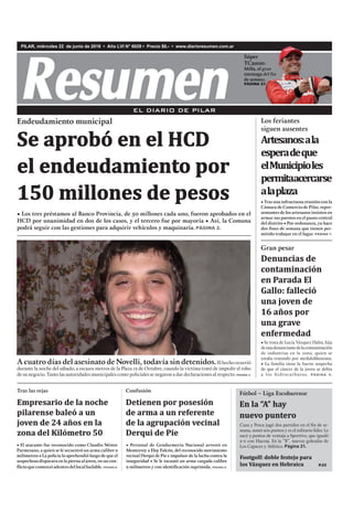 PILAR, miércoles 22 de junio de 2016 • Año LVI N° 6029 • Precio $6.- • www.diarioresumen.com.ar
• El atacante fue reconocido como Claudio Néstor
Parmesano, a quien se le secuestró un arma calibre 9
milímetros • La policía lo aprehendió luego de que el
sospechosodispararaenlapiernaaljoven,enuncon-
flictoquecomenzóadentrodellocalbailable. PÁGINA 8.
Empresario de la noche
pilarense baleó a un
joven de 24 años en la
zona del Kilómetro 50
Tras las rejas
Fútbol – Liga Escobarense
En la “A” hay
nuevo puntero
Caza y Pesca jugó dos partidos en el ﬁn de se-
mana, sumó seis puntos y es el solitario líder. Le
sacó 3 puntos de ventaja a Sportivo, que igualó
2-2 con Hacoaj. En la “B”, nuevas goleadas de
Los Capaces y Atlético. Página 21.
Footgolf: doble festejo para
los Vázquez en Hebraica P.22
EL DIARIO DE PILAR
Súper
TC2000:
Milla, el gran
estratega del fin
de semana.
PÁGINA 23
• Tras una infructuosa reunión con la
Cámara de Comercio de Pilar, repre-
sentantes de los artesanos insisten en
armar sus puestos en el paseo central
del distrito • Por ordenanza, ya hace
dos fines de semana que tienen per-
mitido trabajar en el lugar. PÁGINA 7.
Artesanos:ala
esperadeque
elMunicipioles
permitaacercarse
alaplaza
Los feriantes
siguen ausentes
Denuncias de
contaminación
en Parada El
Gallo: falleció
una joven de
16 años por
una grave
enfermedad
• Se trata de Lucía Vázquez Hahn, hija
deunadenunciantedelacontaminación
de industrias en la zona, quien se
estaba tratando por meduloblastoma.
• La familia tiene la fuerte sospecha
de que el cáncer de la joven se debía
a los hidrocarburos. PÁGINA 5.
• Los tres préstamos al Banco Provincia, de 50 millones cada uno, fueron aprobados en el
HCD por unanimidad en dos de los casos, y el tercero fue por mayoría • Así, la Comuna
podrá seguir con las gestiones para adquirir vehículos y maquinaria.PÁGINA 2.
Endeudamiento municipal
Se aprobó en el HCD
el endeudamiento por
150 millones de pesos
A cuatro días del asesinato de Novelli, todavía sin detenidos.El hecho ocurrió
durante la noche del sábado, a escasos metros de la Plaza 12 de Octubre, cuando la víctima trató de impedir el robo
de su negocio. Tanto las autoridades municipales como policiales se negaron a dar declaraciones al respecto. PÁGINA 3.
Gran pesar
• Personal de Gendarmería Nacional arrestó en
Monterrey a Eloy Falcón, del reconocido movimiento
vecinal Derqui de Pie e impulsor de la lucha contra la
inseguridad • Se le incautó un arma cargada calibre
9 milímetros y con identificación suprimida. PÁGINA 8.
Detienen por posesión
de arma a un referente
de la agrupación vecinal
Derqui de Pie
Confusión
TC2000:TC2000:
Milla, el granMilla, el granMilla, el granMilla, el gran
estratega del finestratega del finestratega del finestratega del finestratega del finestratega del fin
de semana.de semana.de semana.
PÁGINA 23PÁGINA 23
 