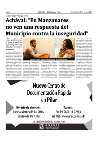Pilar, miércoles 29 de junio de 2016RESUMEN • El Diario de PilarPágina 4
Crece la preocupación
Achával: “En Manzanares
no ven una respuesta del
Municipio contra la inseguridad”
• El concejal por el
Frente Pilarense para
la Victoria, Federico
de Achával, reiteró las
fallas que demuestra el
oficialismo en cuanto a
la seguridad.
haber un proyecto y un progra-
ma de seguridad que, al día de
hoy, nosotros lo desconocemos
y creo que toda la población de
Pilar también”, indicó.
En este sentido, reiteró la idea
dequeelIntendentedebehacerse
cargo de la Policía Local, tal y
comorezaunproyectoyapresen-
tadoanteriormenteporsubloque
en el Concejo Deliberante.
Achával: “Vemos que hay una inacción por parte del Municipio”.
Una vecina de la localidad de
Manzanares recurrió al conce-
jal Federico de Achával para
expresarle su preocupación
por la seguridad y los casos de
violencia de género en la zona
que parecen ir en aumento. De
acuerdo al edil, Gladys comen-
tó que desde el Municipio no
se han percibido respuestas
eficientes para contrarrestar la
situación que viven los vecinos.
“En Manzanares se ve un au-
mento particular en el tema de
los femicidios y, por otro lado,
ven que no hay una respuesta
eficiente por parte del Muni-
cipio”, dijo Achával, edil por el
bloque Frente Pilarense para la
Victoria, a Resumen. “Es decir,
el botón antipánico que les
dieron no funciona, las órdenes
de restricción no son eficaces;
los vecinos han mantenido
muchísimas reuniones con los
anteriores dirigentes a cargo de
las comisarías, de la policía y del
Municipio, y se siguen viendo
problemas”, ahondó.
Contrariamente a lo que ase-
guró tiempo atrás el intendente
Nicolás Ducoté, para Achával
en Pilar “hay una cuestión
con la seguridad y no es una
sensación”.
“Vemos una falta grande de
comunicación entre los dis-
tintos organismos que están a
cargo de la seguridad”, indicó
el concejal. “Además, tiene que
“Y en términos de la violen-
cia de género en particular,
una vez más presentamos un
proyecto creando la división
antifemicidios, viendo que
haya una relación más directa
con el Municipio para todos
estos casos”, explicó el concejal
Achával. “Sin embargo, sigo
esperando la reunión con la
gente de Desarrollo Social del
Ejecutivo municipal, que me
dijeron que en algún momento
iban a explicarme cuáles son las
políticas en violencia de género
que estaban teniendo”, reclamó.
Siguiendo en la misma línea,
el edil sostuvo que desde su
espacio han descrito y criti-
cado situaciones que perciben
dentro del territorio pilarense y
para cada caso han presentado
proyectos de ordenanza con
una propuesta de actuación. “Y
lo que vemos es que básicamen-
te hay una inacción por parte
del Municipio”, concluyó.
 