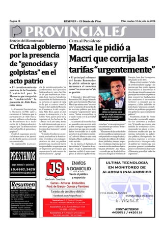 Massalepidióa
Macriquecorrijalas
tarifas“urgentemente”
Pilar, martes 12 de julio de 2016RESUMEN • El Diario de PilarPágina 18
PROVINCIALES
CONTACTENOS
4430511 / 4420116
INVISIBLEINVISIBLE
ultima tecnologia
en monitoreo de
alarmas inalambrico
FULL DATA TRANSFER
EXPANDIBLE EN REDES
Redacción y dirección: San Martín
128 – Pilar - Buenos Aires.
Impreso en talleres propios en San
Martín 128 - Pilar - Buenos Aires.
Tel. 0230-4430868
www.diarioresumen.com.ar
redaccion@diarioresumen.com.ar
Propietario: Augusto Zamarripa
Director: Augusto Zamarripa
Codirector: Matías Zamarripa
Fundado el 1ª de marzo de 1961
Registro propiedad Intelectual
5159743
PRESTAMOSpago mensual o quincenal
15.6987.3475
peditucreditoya@gmail.com
El diputado y líder del Frente
Renovador(FR),SergioMassa,le
pidióayeralpresidenteMauricio
Macriqueasumacomo“unerror
serio”elaumentodelastarifasde
los servicios públicos que debe
corregirse “urgentemente” para
evitar “daños irreversibles en
el tejido social y en la actividad
económica”.
“Elaumentodelastarifasdebe
ser asumido como un error serio
y debe corregirse urgentemente
para evitar que siga provocando
daños irreversibles en el tejido
social y en la actividad económi-
ca”, advirtió Massa en una carta
dirigidaaMacri,publicadaenlas
redes sociales.
En ese marco, el diputado, si
bien admite la “situación de co-
lapso” en que la administración
macrista recibió el sector ener-
gético, le solicitó al gobierno na-
• El principal referente
del Frente Renovador
le pidió además que
reconozca el aumento
como “un error serio” de
su gestión.
Carta al Presidente
cionalque“reviseurgentemente”
losaumentosquecausan“dolore
incertidumbre”.
“Elaumentodelastarifasdelos
serviciospúblicosimplementado
estáponiendoenriesgolasaludy
elempleodemillonesdetrabaja-
dores, jubilados, jóvenes, peque-
ñas y medianas empresas que no
cuentanconlosmediossuﬁcien-
tes para afrontarlo”, dijo Massa,
y recordó que así lo advirtió en
una carta dirigida al ministro de
Energía, Juan José Aranguren,
del pasado 27 de abril.
Massacriticótambién“lafalta
de profesionalismo y apego a las
normas que han tenido algunos
funcionarios al desconocer el
derechoquetienenlosusuariosa
participardeaudienciaspúblicas
para conocer los fundamentos
que motivaron el incremento
tarifario”, y consideró que los
amparos y fallos judiciales en
todoelpaís“amenazanconjudi-
cializar un problema que generó
estegobiernoyqueesnetamente
político”.
Finalmente, el líder del Frente
Renovador recomendó suspen-
der los aumentos y avanzar
con “el estudio que merece una
medida de semejante calibre,
respetando los plazos y proce-
dimientos establecidos por las
normas, incluyendo las audien-
cias públicas, distinguiendo las
distintas regiones y sectores
productivos e incorporando
al análisis las visiones que nos
permitan generar certidumbre
para los inversores sin descuidar
el bienestar general de todos los
argentinos”.
Críticaalgobierno
por la presencia
de “genocidas y
golpistas” en el
acto patrio
• El cuestionamiento
proviene de la Comisión
P r ov i n c i a l p o r l a
Memoria, que categorizó
de “inadmisible” la
presencia de Aldo Rico,
entre otros.
Festejos del Bicentenario
La Comisión Provincial por
la Memoria (CPM) salió a
cuestionar al Gobierno por la
participación de Aldo Rico y
otros ex militares en los festejos
del Bicentenario de la decla-
ración de la Independencia y
aseguró que “la democracia no
tolera el desﬁle de genocidas y
golpistas”.
Desde el organismo provin-
cial denunciaron a los partíci-
pes del desﬁle patrio a través de
un comunicado.
“Es inadmisible la presen-
cia de autodenominados ‘ex
combatientes del Operativo
Independencia’ entre las ﬁlas
de los que desﬁlaron en Tucu-
mán; la de Carrizo Salvadores,
responsable del fusilamiento de
14 personas en agosto de 1974
en lo que se conoce como la
Masacre de Capilla del Rosario,
en Catamarca; la del carapin-
tada Aldo Rico, quien se alzó
contra la democracia y la de
Emilio Nani, quien actuó en la
represión de los hechos de La
Tablada en el año 1989, donde
ha sido demostrado que se co-
metieron graves violaciones a
los derechos humanos”, señaló
la CPM.
“Si desde el Gobierno se pre-
tende profundizar la democra-
cia y reivindicar a los indepen-
dentistas de 1816, no pueden
permitir que en actos de fuerte
carga simbólica tengan espacios
de expresión personajes que
representan lo más oscuro de
nuestra historia”, agregó.
Massa: “El aumento
debe corregirse para
evitar que siga provocando
daños irreversibles en
el tejido social”.
 