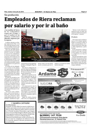 Pilar, martes 12 de julio de 2016 RESUMEN • El Diario de Pilar Página 5
La fábrica ubicada en el Par-
que Industrial de Pilar vivió
ayer el día más intenso en cuan-
to a las medidas de fuerza que
comenzaron el pasado jueves.
Tal es así, que desde aproxi-
madamente las 5 de la mañana,
horario cercano al cambio
de turno de los trabajadores,
se hicieron presentes repre-
sentantes del Sindicato de
Trabajadores de Industria de
la Alimentación (STIA), y a la
interrupción de la producción,
se le sumaron pintadas y quema
de neumáticos en la puerta de
la fábrica.
El reclamo de los trabajado-
res se centró en dos puntos,
uno generalmente escuchado
como es el salarial, pero hubo
un segundo pedido que reﬁere
a las condiciones de trabajo
que desde la empresa buscaban
implementar.
Es toda una novedad en este
ámbito, que a los empleados se
les impida el uso del baño en el
momento que sea requerido.
Si bien es un problema que ya
se ha dado a conocer en otras
circunstancias, como son los
cajeros de supermercados, es
una total novedad para el con-
texto fabril.
“Nosotros como trabaja-
dores vamos primeramente a
defender nuestros derechos
como seres humanos. Están
suspendiendo gente por el uso
del baño”, manifestó en repre-
Sin producción
• Las medidas de fuerza
de los trabajadores
exigen por el pago, y
por el cambio en las
inéditas condiciones
laborales impuestas por
la empresa.
De Andrea: “La gente tiene una necesidad bilógica
y los empleadores no lo quieren respetar”.
Empleados de Riera reclaman
por salario y por ir al baño
frigerio y la restante de media
hora de descanso.
“Hemos tenido diferentes
audiencias pero no hubo una
respuesta satisfactoria de parte
de la empresa”, comentó.
El salario
Otro aspecto de la medida de
fuerza, es el reclamo salarial,
donde se encuentra en falta, el
cobro correspondiente al re-
troactivo del 22 por ciento que
se debía implementar a partir
de mayo.
En las paritarias se obtuvo
un 36 por ciento que se dividió
en dos tramos, el 14 restante
se completará en el mes de
noviembre.
Por parte del sindicato y de la
comisión interna hay un deseo
de pronta regularización por
el bienestar de los empleados,
pero mientras tanto, las medi-
das de fuerza continuarán por
tiempo indeﬁnido.
sentación de los 185 empleados
de Riera, el delegado Diego De
Andrea.
Está clara la indignación de
parte de todos los trabajadores
que se han adherido a la medida
de fuerza en busca de una res-
puesta satisfactoria.
Mientras la empresa se jus-
tiﬁca asegurando que hay un
“exceso de pausa”, el delegado
afirma que “la gente tiene
una necesidad bilógica y los
empleadores no lo quieren
respetar poniendo límites de
tiempo”.
Las consecuencias ante la
imposibilidad de cumplir con
los tiempos exigidos, conllevan
apercibimientos y en otros
casos llegan a la suspensión,
generando ese último, un grave
perjuicio económico para el
trabajador.
Según De Andrea, durante
cada turno, los empleados de-
berían contar con dos pausas,
una de 15 minutos para un re-
 MARtA CAttAini
Su Fallecimiento
El pasado 7 de julio, falleció en nuestra ciudad una co-
nocida y apreciada vecina de nuestro medio, la señora
Marta Cattaini. Militante política desde su juventud,
en el Partido Socialista Democrático, supo integrar
listas con el recordado dirigente Alfredo Cayol, a nivel
local, seguidores ambos de Don Américo Ghioldi, líder
del Socialismo y sucesor de Alfredo Palacios.
Muestras de profundo pesar recibió su hermano Ser-
gio así como sus compañeros de militancia de años
en el partido, quienes la llevarán permanentemente
en su recuerdo.
 