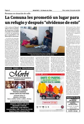 Pilar, martes 12 de julio de 2016RESUMEN • El Diario de PilarPágina 6
Personas en situación de calle
• Un vecino de Manuel
Alberti relevó alrededor
de 20 personas viviendo
enlacalleenesalocalidad
e inició un proyecto
para resguardarlos • El
Municipio lo desestimó.
Un grupo de personas quiso hacer un refugio; el Municipio
apoyó la iniciativa y luego les quitó ese apoyo.
La Comuna les prometió un lugar para
unrefugioydespués“olvídensedeesto”
Municipio la idea de construir
un lugar para alojar a estas
personas que viven en la calle
por diferentes circunstancias.
“Yo conocí gente en situación
de calle, me fui acercando a
ellos, los vi que vivían tan mal
que me comprometí ante ellos
a tender un puente entre las
autoridades municipales y las
ONG, a ver si podíamos lograr
hacer esto”, señaló Lasso. “A
ellos les pareció bien, dijeron
que incluso les gustaría partici-
par porque ellos tienen conoci-
miento de albañilería y demás,
cosa que les daría un sentido
de pertenencia y cuidarían el
lugar”, ahondó.
Grande fue la sorpresa cuan-
do en marzo de este año, ya
pasados varios meses de la tran-
sición gubernamental y tras la
insistencia con este proyecto,
la Municipalidad les comunicó
que había surgido una opor-
tunidad.
“LagentedeDesarrollo Social
se nos acerca y nos dice que
tenían buenas noticias para
nosotros”, comentó el vecino de
Manuel Alberti. “Nos dijeron
que habían hablado con sus
superiores y estaban dispuestos
a iniciar las tratativas con una
casa, cerca de la estación de
tren de Pilar, para empezar allí
con esto; una casa con 15 camas,
juegos de sábanas, con todo lo
necesario, incluso una cobertu-
ra con unos psicólogos, algo que
sonaba espectacular”, relató.
Esto les dio más motivación
a este grupo de personas y
hasta se acercaron a abogados
allegados para “darle forma
legalmente al proyecto”.
Lo concreto es que semanas
después, en la reunión siguien-
te, “nos dijeron que había malas
noticias, que el Intendente
había dicho que no había pre-
supuesto, ‘olvídense de esto’”.
Tras la dura negativa, el grupo
que se había formado para
llevar adelante el proyecto se
disgregó casi en su totalidad.
Ante tamaña indignación,
Lasso comentó que le envió
una carta a Ducoté señalándole,
entre varias cosas, que “usted
intendente no hace y tampoco
quiere que los que quieren
hacer, hagan; es algo siniestro
lo que usted está haciendo, le
corta las alas a las personas”.
La iniciativa de emprender
los esfuerzos para llevar adelan-
te desde la nada un refugio para
personas en situación de calle
era de varias ONG solidarias
del distrito y tuvo su inicio hace
aproximadamente dos años.
En el pasado mes de marzo,
la Municipalidad les informó
que habían conseguido un
espacio para darle lugar a este
proyecto y, a las pocas semanas,
los mismos funcionarios esgri-
mieron el argumento de que el
Intendente les había dicho que
“no hay presupuesto para esto”.
“Todos me dan la razón, me
dicen que es un proyecto espec-
tacular, pero ahí termina todo,
nadie se quiere comprometer e
ir más allá, sobre todo las auto-
ridades municipales”, dijo Juan
Carlos Lasso, vecino de Manuel
Alberti, uno de los impulsores
de esta iniciativa que, por el
momento, ha quedado trunca.
La idea surgió cuando, meses
atrás, este vecino realizó un
relevamiento de las personas
en situación de calle en Manuel
Alberti. En tan solo 15 días, Las-
so relevó alrededor de 20 casos
de este tipo solamente en esa
localidad, “así que imaginate lo
que será en el resto del distrito”.
Para contrarrestar esta situa-
ción decidió, junto a otras per-
sonas de varias organizaciones
(como Cáritas, la Iglesia Evan-
gélica y la Iglesia Adventista,
todas del distrito), plantearle al
 