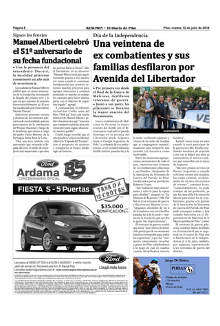 Pilar, martes 12 de julio de 2016RESUMEN • El Diario de PilarPágina 8
• Por primera vez desde
el final de la Guerra de
Malvinas, desfilaron
veteranos de guerra.
• Junto a sus pares, los
pilarenses se llevaron
la mayor ovación del
Bicentenario.
aaaaaaaaaa
Día de la independencia
Una veintena de
ex combatientes y sus
familias desfilaron por
Avenida del Libertador
bandera”.
Ramón Leiva tenía 20 años
cuando le tocó participar de
la guerra en 1982. Estaba estu-
diando mecánica de aviación
y por eso se dilató dos años su
convocatoria al servicio mili-
tar, que coincidió con el inicio
de la guerra.
“Me tocó prestar servicio en
Puerto Argentino y cuando
volvimos retomé mis estudios,
los cuales culminé, recibién-
dome de técnico electrónico
de aviones”, comentó Leiva.
“Lamentablemente no pude
trabajar de mi profesión, ya
que fue muy difícil la inserción
laboral para todos los ex com-
batientes; gracias a la gestión
de la Asociación de Veteranos
de Guerra del Partido de Pilar
pude conseguir trabajo y hoy
cumplo funciones en el De-
partamento de Malvinas de la
Municipalidad de Pilar”, contó.
El veterano de guerra pila-
rense también había desﬁlado
en el evento local que se orga-
nizó en el centro de Pilar por
el Bicentenario de la Indepen-
dencia el 9 de julio, también,
por supuesto, representando
a los veteranos de guerra del
distrito.
Los ex combatientes de Mal-
vinas se llevaron la mayor
ovación del desﬁle por el Bi-
centenario, realizado el pasado
domingo en la avenida del
Libertador desde Salguero
hasta el Campo Argentino de
Polo. La columna de ex comba-
tientes cerró el multitudinario
desﬁle militar, pasadas las 3 de
la tarde, recibiendo aplausos y
vítores de las miles de familias
que se congregaron espontá-
neamente para compartir una
jornada tan histórica como
inolvidable.
Entre las numerosas agrupa-
ciones provenientes de todo el
país, estuvieron una veintena
de ex combatientes pilarenses
y sus familias, integrantes de
la Asociación de Veteranos de
Guerra del Partido de Pilar,
encabezados por su presidente
Roberto Gerpe.
“Fue realmente muy emocio-
nante y valió la pena la espera
para desﬁlar”, aseguró en “La
Mañana de Resumen” (FM Del
Sol 91.5) el veterano de guerra
villarrosense Ramón Leiva.
“Llegamos alrededor de las 9
de la mañana; nos tocó desﬁlar
pasadas las 2 de la tarde y real-
mente la recepción que nos dio
la gente fue impresionante”.
El veterano de guerra resaltó
que están “muy felices de haber
sido partícipes de un momento
histórico irrepetible para todos
los argentinos” y que fue “real-
mente emocionante escuchar
a gente de Pilar saludándonos
a lo largo de esas 25 cuadras
cuando identiﬁcaban nuestra
Siguen los festejos
• Con la presencia del
intendente Ducoté,
la localidad pilarense
conmemoró un año más
de su existencia.
LalocalidaddeManuelAlberti
celebró ayer un nuevo aniversa-
rio de su fundación, recordando
la llegada del primer tren a lo
que era por entonces la estación
ferroviaria kilómetro 42. El acto
fueencabezadoporelintendente
Nicolás Ducoté.
Estuvieron presentes vecinos
y alumnos de los institutos edu-
cativosdeestalocalidad,quienes
participaron de la entonación
del Himno Nacional y luego de
la bendición que estuvo a cargo
del padre Oscar Moretti, de la
Parroquia Santa Rosa de Lima.
“Hoy nos toca celebrar este
aniversario que recuerda la lle-
gada del tren, el medio de trans-
portemásimportanteyqueabre
ManuelAlberticelebró
el 51º aniversario de
su fecha fundacional
las puertas hacia el futuro”, dijo
el Intendente en su discurso.
“ManuelAlbertitienequeseguir
creciendo gracias a él y nuestro
rol como estado es continuar
fortaleciendo este servicio; te-
nemos muchos proyectos para
agregar estaciones y estamos
poniendo en marcha un trabajo
en conjunto para hacer nuestra
parte con el objetivo de seguir
este legado”, agregó.
A continuación, el referente
vecinal José Cuello, autor del
libro “KM 42”, hizo una reseña
históricadeManuelAlbertiypi-
dió a los presentes que “tenemos
quecompartirtodoslosañoseste
encuentro para seguir aﬁanzan-
do nuestro pueblo”.
Cuello luego recordó que el
año pasado se colocó en Manuel
Albertila“CápsuladelTiempo”,
con el propósito de atesorar
y transportar al futuro medio
siglo de historia.
 