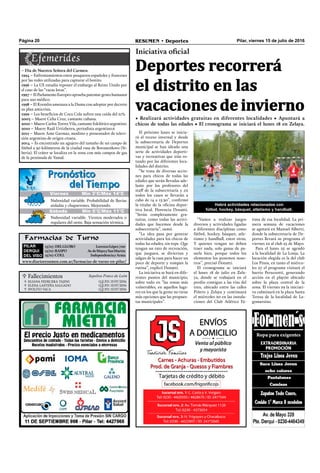  Fallecimientos Sepelios Ponce de León
ELIANA FEDECERA TAJINI
ELENA LASTEÑA SALGADO
IPOLITO VACA
Q.E.P.D. 15/07/2016
Q.E.P.D. 15/07/2016
Q.E.P.D. 15/07/2016



Pilar, viernes 15 de julio de 2016RESUMEN • DeportesPágina 20
El próximo lunes se inicia-
rá el receso invernal y desde
la subsecretaría de Deportes
municipal se han ideado una
serie de actividades deporti-
vas y recreativas que irán ro-
tando por las diferentes loca-
lidades del distrito.
“Se trata de diversas accio-
nes para chicos de todas las
edades que serán llevadas ade-
lante por los profesores del
staff de la subsecretaría y en
todos los casos se llevarán a
cabo de 14 a 15.30”, conﬁrmó
la titular de la oﬁcina depor-
tiva local, Florencia Donatti.
“Serán completamente gra-
tuitas, como todas las activi-
dades que hacemos desde la
subsecretaría”, sumó.
“La idea pasa por generar
actividades para los chicos de
todas las edades, sin tope. Que
tengan un rato de recreación,
que jueguen, se diviertan y
salgan de la casa para hacer un
poco de deporte y rompan la
rutina”, explicó Donatti.
La iniciativa se hará en dife-
rentes puntos del municipio,
sobre todo en “las zonas más
vulnerables, en aquellos luga-
res en los que la gente no tiene
más opciones que las propues-
tas municipales”.
Farmacias de Turno
PILAR
DERQUI
DEL VISO
15/07:DELGLOBO LorenzoLópez700
15/07:RASPO Av.deMayoySanMartín
15/07:COLL IndependenciayArata
www.diarioresumen.com.ar/farmacias-de-turno-en-pilar/
“Vamos a realizar juegos
diversos y actividades ligadas
a diferentes disciplinas como
fútbol, hockey, básquet, atle-
tismo y handball, entre otras.
Y quienes vengan no deben
traer nada, solo ganas de pa-
sarla bien, porque todos los
elementos los ponemos noso-
tros”, precisó Donatti.
El cronograma se iniciará
el lunes 18 de julio en Zela-
ya, donde se trabajará en el
predio contiguo a las vías del
tren, ubicado entre las calles
Piñero y Zelaya y continuará
el miércoles 20 en las instala-
ciones del Club Atlético Fá-
Deportes recorrerá
el distrito en las
vacaciones de invierno
Iniciativa oficial
• Realizará actividades gratuitas en diferentes localidades • Apuntará a
chicos de todas las edades • El cronograma se iniciará el lunes 18 en Zelaya.
Jueves Mín 19°C/Máx 26°C
Sábado Mín 5°C/Máx 11°C
Nubosidad variable. Probabilidad de lluvias
aisladas y chaparrones. Mejorando.
Nubosidad variable. Vientos moderados o
regulares del oeste. Baja sensación térmica.
Viernes Mín 3°C/Máx 14°C
– Día de Nuestra Señora del Carmen.
1994 – Enfrentamientos entre pesqueros españoles y franceses
por las redes utilizadas para capturar el bonito.
1996 – La UE estudia reponer el embargo al Reino Unido por
el caso de las “vacas locas”.
1997 – El Parlamento Europeo aprueba patentar genes humanos
para uso médico.
1998 – El Kremlin amenaza a la Duma con adoptar por decreto
su plan anticrisis.
1999 – Los beneﬁcios de Coca Cola sufren una caída del 21%.
2003 – Muere Celia Cruz, cantante cubana.
2010 – Muere Carlos Torres Vila, cantante folclórico argentino.
2010 – Muere Raúl Urtizberea, periodista argentino.6
2011 – Muere Ante Garmaz, modisto y presentador de televi-
sión argentino de origen croata.
2014 – Es encontrado un agujero del tamaño de un campo de
fútbol a 30 kilómetros de la ciudad rusa de Bovanenkovo (Si-
beria). El cráter se localiza en la zona con más campos de gas
de la península de Yamal.
Habrá actividades relacionadas con
fútbol, hockey, básquet, atletismo y handball.
tima de esa localidad. La pri-
mera semana de vacaciones
se agotará en Manuel Alberti,
donde la subsecretaría de De-
portes llevará su programa el
viernes 22 al club 25 de Mayo.
Para el lunes 25 se agendó
a la localidad de La Lonja. La
locación elegida es la del club
Los Pinos, en tanto el miérco-
les 27 el programa visitará el
barrio Peruzzotti, generando
acción en el playón ubicado
sobre la plaza central de la
zona. El viernes 29 la iniciati-
va culminará en la plaza Santa
Teresa de la localidad de La-
gomarsino.
 