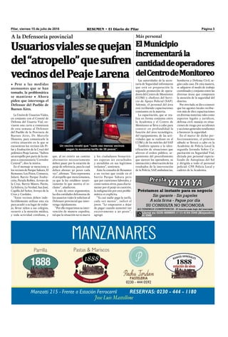 Pilar, viernes 15 de julio de 2016 RESUMEN • El Diario de Pilar Página 3
A la Defensoría provincial
Usuariosvialessequejan
del“atropello”quesufren
vecinosdelPeajeLarena
• Pese a las medidas
atenuantes que se han
tomado, la problemática
se mantiene • Ahora
piden que intervenga el
Defensor del Pueblo de
Buenos Aires.
La Unión de Usuarios Viales,
en conjunto con el Comité de
Defensa del Usuario Vial, en-
viaron una carta a comienzos
de esta semana al Defensor
del Pueblo de la Provincia de
Buenos Aires, Dr. Marcelo
Honores, para comunicarle la
crítica situación en la que se
encuentran los vecinos (de Pi-
lar y Exaltación de la Cruz) del
polémico Peaje Larena. “Sufren
un atropello por parte de la em-
pres a concesionaria ‘Corredor
Central’”, dice la misiva.
En el mensaje se menciona a
los vecinos de Parque Sakura, El
Remanso, Los Pinos, Comarca,
Jularó, Barrio Parque Exalta-
ción, Parada Robles, Arroyo de
la Cruz, Barrio Mateo, Pavón,
La Sidrera, La Verdad, San José,
Capilla del Señor, Arroyo de la
Cruz y Cardales.
“Estos vecinos deben inde-
fectiblemente utilizar esta vía
para acudir a su lugar de traba-
jo, llevar niños a sus colegios,
recurrir a la atención médica,
y toda actividad cotidiana, y
que, al no existir un camino
alternativo necesariamente
deben pasar por la estación de
peaje de referencia, para lo cual
deben abonar 30 pesos cada
vez”, aﬁrman. “Esto representa
el atropello que mencionamos,
ya que la ley establece taxati-
vamente lo que motiva el re-
clamo”, añadieron.
A raíz de estos argumentos,
las dos entidades defensoras de
los usuarios viales le solicitan al
Defensor provincial que inter-
venga rápidamente.
“Por ello requerimos su inter-
vención de manera expedita,
tal que la situación no es nueva
y los ciudadanos bonaeren-
ses esperan ser escuchados
y atendidos en sus legítimos
reclamos”, sostienen.
Ante la consulta de Resumen
a un vecino que reside en el
barrio Parque Sakura pero
que por cuestiones laborales, y
como tantos otros, pasa diaria-
mente por el peaje en cuestión,
la indignación por esta proble-
mática es explícita.
“Ya casi nadie paga la tarifa,
cada vez menos”, indicó el
joven. “Lo empezaron a dejar
de pagar cuando aumentó tan
excesivamente a 30 pesos”,
agregó.
Un vecino reveló que “cada vez menos vecinos
pagan la excesiva tarifa de 30 pesos”.
Las autoridades de la secre-
taría de Seguridad informaron
que está en preparación la
segunda promoción de opera-
dores del Centro de Monitoreo
(COM) y choferes del Servi-
cio de Apoyo Policial (SAP).
Además, el personal del área
está recibiendo capacitaciones
constantes en la materia.
La capacitación, que se rea-
liza en forma conjunta entre
la Academia y el Centro de
Monitoreo se lleva a cabo para
conocer en profundidad la
función del área tecnológica,
del equipamiento, de las acti-
vidades que se realizan en el
COM y de los móviles del SAP.
También apunta a la iden-
tificación de situaciones que
alteren el orden público, se-
guimiento del procedimiento
que ejercen los operadores, su
interacción y observación de los
resultados de la intervención
de la Policía, SAP, ambulancias,
Más personal
ElMunicipio
incrementarála
cantidaddeoperadores
delCentrodeMonitoreo
bomberos y Defensa Civil, se-
gún cada caso. De esta manera,
se adquiere el modo de trabajo
coordinado y conjunto entre las
diversas áreas que componen
la atención de la seguridad del
distrito.
Por otro lado, se dio a conocer
que los agentes locales recibie-
ron más de diez capacitaciones
en diversas materias, tales como
aspectos legales y jurídicos,
defensa civil, manejo en situa-
ciones de riesgo por accidentes
y acciones generales tendientes
a favorecer la seguridad.
En el marco de dicho per-
feccionamiento, el próximo
sábado se llevará a cabo en la
Academia de Policía Local la
segunda Jornada Sobre Ca-
pacitación en Seguridad Vial,
dictada por personal especia-
lizado de Autopistas del Sol
y dirigida a todo el personal
policial: CPP, Policía Local y
cadetes de la Academia.
 