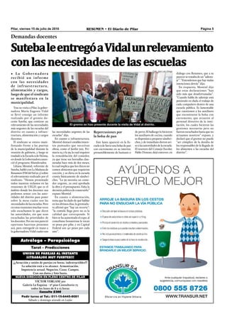 Pilar, viernes 15 de julio de 2016 RESUMEN • El Diario de Pilar Página 5
SutebaleentregóaVidalunrelevamiento
conlasnecesidadesdelasescuelas
Demandas docentes
• La Gobernadora
recibió un informe
con las necesidades
de infraestructura,
alimentación y cargos,
luego de que el sindicato
se manifestara en la
municipalidad.
Pedir turno al Tel.: 011-15-6445-8081
Sábado y domingo atiende en Luján
Consulta $300
VICTOR VERGANI 501
Galería La Esquina - 2º piso Consultorio 13
todos los lunes de 8 a 13 horas
NUEVA DIRECCIÓN EN PLENO CENTRO DE PILAR
¡¡¡Atracción y unión de parejas en horas, indestructibles!!!
La solución está a tu alcance. Armonización.
Impotencia sexual. Negocios. Casas. Campos.
Con sus datos y foto basta.
UNION DE PAREJAS AL INSTANTE
¡¡¡TRABAJOS MUY FUERTES!!!
Tarot – Predicciones
Astrólogo – Parapsicólogo
Tras su visita a Pilar, la gober-
nadora María Eugenia Vidal
se llevó consigo un informe
realizado por el gremio do-
cente Suteba, que contiene un
relevamiento de las necesidades
más urgentes de las escuelas del
distrito en cuanto a infraes-
tructura, alimentación y cargos
docentes.
El sindicato se estuvo mani-
festando frente a las puertas
de la municipalidad durante la
reunión de gabinete, y luego se
trasladóalaEscuela9deFátima,
en donde la Gobernadora anun-
ció el programa Abanderados.
Liliana Montiel, referente de
Suteba,hablóconLaMañanade
Resumen(FMdelSol91.5)sobre
el relevamiento realizado por el
sindicato. “Hemos presentado
todos nuestros reclamos en las
reuniones de UEGD, que es el
ámbito donde los docentes nos
podemos sentar con las auto-
ridades del distrito para poner
sobre la mesa cuales son las
necesidades de las escuelas. Pero
enestasreunionesmuchasveces
solo escuchamos lo que dicen
las autoridades, sin que sean
escuchadas las prioridades de
losdocentes.Poresonospareció
oportuno hacernos presentes
acá, para entregarle en mano a
la gobernadora Vidal cuales son
las necesidades urgentes de las
escuelas” dijo.
En cuanto a infraestructura,
Montiel destacó establecimien-
tos puntuales que necesitan
obras, como el Jardín 922, Pri-
maria 24 o la 39, la cual requiere
la remodelación del comedor,
ya que tiene sus hornallas clau-
suradas hace más de dos meses,
lo cual implica que los chicos no
comen alimentos que requieran
cocción, y su dieta en la escuela
consta básicamente de sándwi-
ches. “La 39 necesita un come-
dor urgente, ya está aprobada
la obra y el presupuesto. Falta la
decisiónpolíticadeconstruirlo”
expuso Montiel.
En cuanto a alimentación,
tema que ha dado de qué hablar
en los últimos días, la gremialis-
ta aﬁrmó que “hay un recorte”:
“la comida llega pero no es la
calidad que corresponde. Si
bien se ha aumentado el cupo, al
conurbano bonaerense le tocan
10 pesos por pibe, y en Capital
Federal son 40 pesos por cada
uno”.
diálogo con Resumen, que a su
parecersetratabadeun“sabota-
je”. “Entendemos que hay malas
intenciones detrás” dijo.
En respuesta, Montiel dijo
que estas declaraciones “han
sido más que desafortunadas”.
“Cuando habla de sabotaje está
poniendo en duda el trabajo de
cada compañero dentro de una
escuela pública. Es lamentable
que cuestionen a los auxiliares
que encontraron la bolsa con
excremento, que avisaron al
personal directivo de la insti-
tución, los cuales hicieron las
gestiones necesarias pero no
fueron escuchados hasta que no
actuamos nosotros” expuso, y
declaró que el gremio no puede
“ser cómplice de la desidia de
los responsables de la llegada de
los alimentos a las escuelas del
distrito”.
El gremio se hizo presente durante la visita de Vidal al distrito.
Repercusiones por
la bolsa de pan
Este lunes apareció en la Es-
cuela9deSaviounabolsadepan
con excremento en su interior,
presumiblemente de humano o
de perro. El hallazgo lo hicieron
los auxiliares de cocina, cuando
se disponían a preparar sándwi-
ches, y de inmediato dieron avi-
soalasautoridadesdelaescuela.
El tesorero del Consejo Escolar,
Pablo Donoso, dejó entrever, en
Foto: José Luis Ortega
 