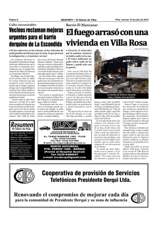 Pilar, viernes 15 de julio de 2016RESUMEN • El Diario de PilarPágina 6
La familia de Antonio necesita
ropa y chapas para ayudarlo.
llegué estaba todo prendido
fuego” contó Elizabeth, hija de
Antonio, a La Mañana de Resu-
men (FM del Sol 91.5). “Para mí
habrá dejado algún cigarrillo
prendido arriba de la cama o
algo así” dijo sobre las posibles
causas del siniestro.
La vivienda donde hasta esta
semana vivía Antonio com-
parte el terreno con la casa
de su hija, donde ahora está
viviendo hasta tanto pueda
volver a tener un espacio pro-
pio. La tarde del miércoles se
acercaron una psicóloga y una
asistente social a hablar con el
hombre, que no pudo salvar
ninguna de sus pertenencias
de las llamas.
“Se quedó sin nada, única-
mente con lo puesto, y él es
discapacitado” comentó Eli-
zabeth. “Por suerte tenía sus
documentos y papeles en el
Elfuegoarrasóconuna
viviendaenVillaRosa
Barrio El Manzanar
• Ocurrió el miércoles
por la mañana, mientras
no había nadie en la casa.
• El único habitante no
pudo salvar nada de las
llamas y quedó solo con
lo puesto.
centro de día” resaltó la mujer.
Hasta el lugar se acercaron
dos dotaciones de bomberos,
que acudieron rápidamente,
aunque, si bien lograron extin-
guir las llamas, toda la casa que-
dó consumida. “Los bomberos
llegaron rápido, pero como es
una casilla forrada en ruberoid
el fuego prendió enseguida”
relató Elizabeth.
Para Antonio, la familia está
juntando ropa, ya que le quedó
una sola muda, y chapas, para
poder techar lo que será una
habitación para él. Quienes
puedan colaborar se pueden
comunicar con la familia al 011
15 6459 0978.
Según describió el portal
Quiero Villa Rosa, “Antonio
es un vecino de Villa Rosa de
siempre, toda su vida trabajó de
albañil y de a poco se iba com-
prando cosas para su casita”.
Otra casa de Villa Rosa fue
arrasada por las llamas. Esta vez
ocurrió en el barrio El Manza-
nar, en la calle Victorica 2376.
Ocurrió en la mañana del miér-
coles, mientras el ocupante de
la vivienda, Antonio Álvarez,
estaba en el centro del adulto
mayor Santa Rosa, en Luchetti.
Según presume la familia,
el incendio se habría desatado
a partir de algo que Antonio
dejó prendido antes de irse. El
hombre, un jubilado de 75 años,
perdió todas sus pertenencias
y quedó únicamente con lo
puesto.
“Mi papá se fue al centro de
día de los abuelos, se ve que
dejó algo prendido, y cuando
Cooperativa de provisión de Servicios
Telefónicos Presidente Derqui Ltda.
Renovando el compromiso de mejorar cada día
para la comunidad de Presidente Derqui y su zona de influencia
Redacción y dirección: San Martín
128 – Pilar - Buenos Aires.
Impreso en talleres propios en San
Martín 128 - Pilar - Buenos Aires.
Tel. 0230-4430868
www.diarioresumen.com.ar
redaccion@diarioresumen.com.ar
Propietario: Augusto Zamarripa
Director: Augusto Zamarripa
Codirector: Matías Zamarripa
Fundado el 1ª de marzo de 1961
Registro propiedad Intelectual
5159743
Los residentes del barrio La
Escondida,dePresidenteDerqui,
solicitaron enfáticamente que la
zona debe ser mejorada, prin-
cipalmente por el paupérrimo
estado de las calles y las falencias
en el suministro eléctrico.
En diálogo con el portal digi-
tal de noticias, Pilar de Todos,
los vecinos indicaron que hay
transporte como colectivos o
remises que se niegan a ingresar
al lugar por la imposibilidad de
transitar. Esto incluye también a
otrosvehículosnecesariosparala
atención de personas con graves
problemas de salud.
“Vivimos sobre la calle Víctor
Guerrero y mi hijo de 10 años
tiene un soplo en el corazón, por
loquenecesitadeuntubodeoxí-
geno; pero el otro día el camión
nopodíaingresar,ytuvieronque
traereltuboarrastrándolocinco
cuadras”, dijo a Pilar de Todos
Calles intransitables
Vecinos reclaman mejoras
urgentes para el barrio
derquino de La Escondida
• Ni los colectivos, ni los remises, ni los vehículos de
salud pueden movilizarse por la zona, lo que provocó
la indignación y el malestar vecinal.
una vecina del barrio llamada
Adriana Gallardo. “Desde hace
años que venimos reclamando y
nadiehacenada;lepedimosalex
intendente Humberto Zúccaro
y al actual Nicolás Ducoté, pero
todo sigue igual o peor”, añadió.
En esta misma línea, agregó:
“Hay otra vecina que a veces no
puede hacer los tratamientos de
quimioterapiaporquenosepue-
detrasladarenremises,loschicos
novanalaescuelayestuvimos15
días sin luz; esto no puede seguir
más así”.
Los vecinos se manifestaron
ayerporlanocheenlaPlazaTeó-
ﬁlo Tolosa de la localidad para
hacer visible su reclamo.
“Necesitamos que nos escu-
chen; el domingo pasado por
la noche, por ejemplo, no pude
sacar a mi hijo aﬁebrado de casa
porque los remises no quisieron
entrar”, concluyó Gallardo.
Foto: Quiero Villa Rosa
 