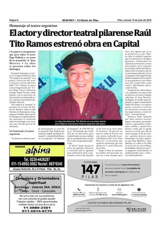 Pilar, viernes 15 de julio de 2016RESUMEN • El Diario de PilarPágina 8
Homenaje al teatro argentino
ElactorydirectorteatralpilarenseRaúl
TitoRamosestrenóobraenCapital
• La pieza es un grotesco
que gira sobre el actor
Pepe Podestá y su ícono
de la actuación: el Juan
Moreira • La obra
se presenta todos los
domingos.
La obra del pilarense Tito Ramos es una pieza teatral
que refleja la mismísima historia argentina del teatro.
ya de vivir la de otros sobre
el escenario. “El paso de los
años le acaba de borrar con
una sonora cachetada la po-
sibilidad de volver a ser ‘Juan
Moreira’, el personaje que
acaba de representar por una
última vez”, contó el director
de la obra.
“Llegó la hora de quitarse
las pilchas del personaje de
una vez y para siempre; pero
claro, hay alguien que no se
lo permitirá, ya que ‘Pepe’
ha sido el módulo impulsor
que lo convirtiera en la ﬁgura
quijotesca, ‘deshacedora’ de
entuertos autoritarios a través
del picadero, de lo contrario
él no habría salido del folletín,
habría sido un número más de
un prontuario policial y tal vez
un pequeño mito lugareño que
hablara solamente del coraje de
la raza gauchesca; pero ahora
está allí, corporizado como
nunca”, relató Ramos, sinteti-
zando la obra.
“Si quien le dio vida escénica
y lo catapultó a la arena como
un héroe ya no tiene el empuje
suﬁciente, él, ‘Juan Moreira’,
ha llegado -de verdad- para im-
pulsarlo a seguir transitando la
huella del honor y la justicia;
juntos volverán a recorrer
las situaciones circenses que
los emparentaron a través de
años”, continuó Ramos.
“Entonces ‘Pepe’ inducido
por ‘Juan’ volverá a recorrer
leguas, escenarios, personajes,
amores, ingratitudes, home-
najes, olvidos, y mucho de lo
bueno o malo que se puede
encerrar en toda una vida de
teatro; porque al ﬁn de cuen-
tas- ¿quiénes mejores para
homenajear al teatro argenti-
no que Pepe Modesta y Juan
Moreira, si a ellos se les debe
el inicio de tan maravillosa,
formidable e histórica tarea?”,
se preguntó retóricamente el
multipremiado actor y direc-
tor teatral pilarense.
El pasado domingo se estre-
nó en Capital Federal la obra
“Así empezó la cuestión”, con
guión y dirección del actor
y director teatral pilarense
Raúl “Tito” Ramos. La pieza
está protagonizada por Víc-
tor Hugo Vieyra, Sebastián
Codega, Paula Trucchi y Raúl
Ramos; con la asistencia de
dirección de otro destacado ac-
tor y director teatral pilarense:
Claudio Almirón.
“Así empezó la cuestión” se
presenta en el teatro El Por-
tón de Sánchez, sobre la calle
Sánchez de Bustamante 1034,
esquina Córdoba, pleno barrio
de Almagro en Capital Federal.
Las funciones se realizarán
todos los domingos a las 20:15
con una entrada general de
180 pesos.
Un homenaje al teatro
argentino
“La historia comienza cuan-
do precisamente se retira de
la actuación Pepe Podestá que
acaba de cumplir 50 años de ac-
tuación”, comentó Raúl Ramos
en el programa “La Mañana
de Resumen” de (FM Del Sol
91.5). “El homenaje que recibe
deja de ser placentero para
transformarse en una condena
que lo acompañará por el resto
de su vida y su gran personaje”,
acotó.
El “Actor” luego emerge de
entre los aplausos, discursos
y canciones que lo agasajan
para enfrentarse final y úni-
camente con su vida, dejando
 