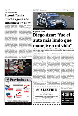 Pilar, miércoles 3 de agosto de 2016RESUMEN • DeportesPágina 18
SCALEXTRIC
"Copa Resumen"
Para chicos de 6 a 12 años
Con la presentación de este aviso tenés 1 práctica gratis
en la pista los jueves de 18 a 19 hs.
El Diario Resumen pone el auto y vos el talento y las ganas
de divertirte manejando un auto de carrera a escala.
Te esperamos en la Asociación Italiana (P. Lagrave al 1100)
PRESTAMOSpago mensual o quincenal
15.6987.3475
peditucreditoya@gmail.com
Fiat Punto Abarth
Pigoni: “tenía
muchas ganas de
subirme a un auto”
La Abarth Competizione,
categoría que pone en pista a
los Fiat Punto Abarth, también
celebró el ﬁn de semana en el
coliseo porteño con la disputa
de dos ﬁnales apasionantes, una
de titulares y otra de invitados.
Fernando Pigoni fue uno de
los convidados de la cita, ha-
ciendo su vuelta a la divisional
y subiéndose al auto de Daniel
Cosenza. “Tenía muchas ganas
de subirme a un auto, este año
no hice ninguna actividad y
estaba motivado por volver”,
contó el de Pilar a Resumen.
La competencia del domingo
arrancó de la mano del piloto
titular, que tras largar desde el
cajón 9, avanzó hasta la 4° po-
sición que le permitió meterse
en el podio. Fue desde ese mis-
mo lugar que más tarde partió
Pigoni, escalando rápidamente
un puesto e iba por otro más.
Pero en el intento de querer
ser 2°, protagonizó un toque
que terminó en vuelco y luego
Pigoni también aseguró que está analizando la
posibilidad de volver a competir el próximo año.
Súper TC2000
Diego Azar: “fue el
auto más lindo que
manejé en mi vida”
• Corrió como piloto invitado de Manuel Mallo • Llegaba para subirse al podio,
pero un toque lo sacó de carrera • Pese a ello, vivió una experiencia única que
nunca podrá olvidar.
El Súper TC2000 se vistió
de gala para celebrar el evento
más esperado del año. Los 200
kilómetros de Buenos Aires
brindaron un espectáculo úni-
co y especial para muchos pi-
lotos, uno de ellos Diego Azar.
El volante de Del Viso hizo
su primer contacto con la
categoría y fue reconocido
por muchas de las ﬁguras del
automovilismo nacional y pe-
riodistas por su labor arriba del
Chevrolet de Manuel Mallo.
“Fue una experiencia única
que valió la pena compartir.
La pasé bárbaro y le agradez-
co al equipo Chevrolet y a
Manuel Mallo que me dieron
la posibilidad de poder estar”,
manifestó Azar a Resumen
añadiendo que “obviamente
con las presiones lógicas de
tener que subirme a un auto
del Súper”.
Diego estuvo a un paso de
subirse al podio. Antes de rea-
“Ojala que algún día pueda estar ahí arriba corriendo”, aseguró Azar sobre la categoría.
lizar el cambio obligatorio de
piloto, Mallo ocupaba el sexto
lugar. Poco después, el local
agarró el auto y avanzó con
el correr de las vueltas hasta
casi ser el segundo de la com-
petencia, detrás de Agustín
Canapino donde convertirían
el 1-2 de Chevrolet en el podio.
Pero algo dejó con las manos
vacíasaladupla.Untoqueconel
RenaultdeMauroGiallombardo,
invitado de Christian Ledesma,
en el frenaje obligó al abandono
a dos vueltas de cerrar la cita.
“Pensaba que el puesto ya
lo tenía ganado, pero cuando
aceleré en la recta sentí un to-
que. Era él que volvía la pista.
Me agarró con la dirección
torcida lo que provocó que me
rompiera la rueda delantera
para quedarme sin tracción. La
pasé muy mal fue un momento
muy feo”, apuntó Azar.
“No hicimos reclamos por-
que no creemos que sea la
forma de solucionarlo. Fue
una carrera especial, bajo la
lluvia donde no se veía nada y
él solo quería permanecer en el
mismo puesto. No lo hizo con
mala intención, quiero creer
que no veía nada. El toque no
fue tan fuerte, pero son autos
sensibles que apenas te rozas,
se rompen”, agregó.
A pesar de la amargura, el
volante del Top Race y del TC
2000 analizó su paso por la
categoría aﬁrmando que “fue
excelente. Son coches hermo-
sos de manejar, es el auto más
lindo que manejé en mi vida.
Me costó mucho agarrarle
la mano y me queda mucho
todavía por aprender, pero lo
disfruté mucho”.
“Ojala que algún día pueda
estar ahí arriba corriendo, aun-
que no fue nada fácil. Además
de todo, me tocó manejar con
lluvia, fue todo nuevo para mí.
Cada etapa que pasaba el ﬁn de
semana, era un nuevo desafío
para mí, pero por suerte la
pude llevar bien”, añadió.
abandono, en el "Gálvez" de
Buenos Aires.
“Anduvimos muy bien. Está-
bamos para terminar adelante,
lamentablemente no se dio. El
automovilismo es así, una ma-
niobra desafortunada hace que
se termine todo. Pese a ello fue
una gran experiencia”, expresó.
En otro contexto, habló sobre
el motivo de su alejamiento
de las pistas desde el año pa-
sado donde corrió en el Top
Race, asegurando que fue por
“mucho trabajo. Además, hoy
en día sabemos que cuesta
mucho dinero correr en las ca-
tegorías nacionales. Mantener
una temporada me sería casi
imposible”.
¿Volverá? “Estoy tratando de
focalizarme en eso. No tengo
deﬁnido en cual podría hacerlo
pero seguro que lo voy a lograr.
Me estoy tomando este año y
viendo como es la situación
por temas laborales. Vamos a
volver”, conﬁrmó.
 