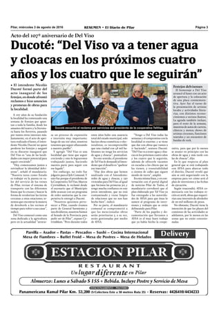 Pilar, miércoles 3 de agosto de 2016 RESUMEN • El Diario de Pilar Página 3
Acto del 107º aniversario de Del Viso
Ducoté: “Del Viso va a tener agua
y cloacas en los próximos cuatro
años y los cuatro que le seguirán”
• El intendente Nicolás
Ducoté formó parte del
acto inaugural de los
festejos,endondeafrontó
reclamos e hizo anuncios
y promesas de obras para
la localidad.
A 107 años de su fundación
la localidad ha comenzado una
semana de festejos que apun-
tan a toda la familia, desde los
amantes del teatro y la literatu-
ra hasta los ﬁerreros, pasando
por tantos otros intereses más.
Justamente, en el acto de aper-
tura realizado el lunes, el inten-
dente Nicolás Ducoté no quiso
perderse los festejos y aseguró
en su discurso inaugural que
Del Viso es “una de las locali-
dades con mayor potencial para
seguir creciendo”.
“Hoy comenzamos juntos a
reivindicar la identidad delvi-
sense”, señaló el mandatario.
“Nuestra tarea como Estado
es trabajar en la puesta en va-
lor del servicio de los trenes
de Pilar, revisar el sistema de
transporte con las diferentes
líneas que lo cruzan y buscar la
forma de revalorizar las tierras
cercanas a estas estaciones; te-
nemos que encontrar la manera
de devolverle a los vecinos el
tiempo para volver a sus casas”,
indicó.
Del Viso comenzó como una
zona dedicada a la agricultura
pero en la actualidad “atravie-
Ducoté escuchó el reclamo por servicios del presidente de la cooperativa TelViso.
estos años hubo una ausencia
total del estado municipal, solo
hacían obras cosméticas o elec-
toralistas; es incomprensible
que una ciudad con 48 mil ha-
bitantes no tenga los servicios
de agua y cloacas”, puntualizó.
En este sentido, el presidente
deTel Viso le demandóal Inten-
dente que el desafío es “quebrar
esa inacción”.
“Hay dos obras que hemos
analizado con el Intendente:
redes de agua y cloacas, y 150
viviendas para Del Viso, al igual
que hicimos las primeras 50; y
tengo mucha conﬁanza en este
joven intendente, que no está
contaminado y viene limpio
de relaciones que no nos han
hecho bien”, indicó.
Por su parte, el mandatario
comunal se comprometió a
que las mencionadas obras
serán prioritarias y, a su vez,
serán gestionadas por medio
de AYSA.
sa un proceso de expansión
e inversión muy importante;
luego de sus 107 años, nosotros
tenemos que seguir aﬁanzando
a nuestro pueblo”.
Y agregó: “Del Viso es una
localidad que tiene que seguir
creciendo y esto lo lograremos
trabajando juntos, haciendo
nuestra parte para seguir con
ese legado”.
Sin embargo, no todo fue
jolgorio para el Jefe Comunal. Y
esto fue porque el presidente de
la Cooperativa Tel Viso, Marcos
Cytrimblum, le reclamó desde
el escenario que el Municipio
debe avanzar con un programa
de redes sanitarias que la coo-
perativa le entregó a Ducoté.
“Nosotros quisimos perte-
necer a Pilar, cuando éramos
parte de General Sarmiento y
nos dividieron, nosotros fuimos
al Senado de la Provincia para
pedir ser de Pilar”, expuso Cy-
trimblum. “Pero durante todos
“Vengo a Del Viso todas las
semanas y el compromiso con la
localidad es enorme; y se tiene
que dar con obras que vamos a
ir haciendo”, sostuvo Ducoté.
“Del Viso va a tener agua y cloa-
cas en los próximos cuatro años
y los cuatro que le seguirán,
además de ofrecerle vacantes
en escuelas a los chicos que no
las tienen, y transitabilidad
a cientos de calles que siguen
siendo de tierra”, amplió.
En esta misma línea, y en con-
versación con el portal digital
de noticias Pilar de Todos, el
mandatario corroboró que el
plan elaborado por Tel Viso ya
fue entregado a las autorida-
des de AYSA para que éstas lo
sumen al programa de inver-
siones y trabajos que se están
delineando para Pilar.
“Parte de los papeles y do-
cumentación que llevamos a
AYSA es el muy buen trabajo
que ya había hecho la coope-
rativa, para que por lo menos
se avance en principio con las
obras de agua y más tarde con
las de cloacas”, dijo.
En lo que respecta al plan
general que se está trabajando
con AYSA para abarcar todo
el distrito, Ducoté reveló que
aún se está negociando con la
empresa para ver cómo será el
plan de inversiones y las fechas
de ejecución.
Según trascendió, AYSA co-
menzaría con los trabajos re-
cién en 2018, obras que requeri-
rían una inversión de alrededor
de 20 mil millones de pesos.
No obstante, Ducoté tiene la
intención de que los plazos del
comienzo de las actividades se
adelanten, por lo menos en las
zonas que no están concesio-
nadas.
Festejos delvisenses
El homenaje a Del Viso
arrancó el lunes con un acto
de apertura y la colocación
de una placa conmemora-
tiva. Ayer fue el turno de
la presentación de artistas
locales y actividades litera-
rias, con distintos recono-
cimientos a vecinos ilustres.
La agenda también incluye,
para el resto de la semana,
muestras de autos de carrera,
clásicos y motos; shows de
artistas circenses, funciones
teatrales y un encuentro de
bandas de rock.
 
