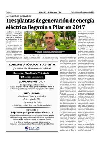 Pilar, miércoles 3 de agosto de 2016RESUMEN • El Diario de PilarPágina 4
Cerca de 600 megavatios
Tresplantasdegeneracióndeenergía
eléctrica llegarán a Pilar en 2017
•SeubicaránenelParque
Industrial y en Villa Rosa
y serán cruciales para
comenzar a solucionar
la problemática de los
reiterativos cortes de
servicio.
Martignone: “El beneficio que traerá la instalación
de estas plantas en Pilar va a ser enorme”.
Pilar será el destino de tres
plantas termoeléctricas de ge-
neración de energía que co-
menzarán a funcionar, en parte,
a partir de los inicios del año
que viene. La llegada de las
inversiones corresponden a
una iniciativa de la secretaría
de Energía de la Nación, con
intervención del Ente Nacional
dustrial, tendrá un sistema de
generación a base de turbinas,
que también podrá funcionar
con gas o diesel.
La mencionada localidad será
también destino de la tercera
planta (cuya licitación se con-
cretó hace poco más de una se-
mana), que generará otros 250
megavatios y de la que todavía
no se dio a conocer el nombre
de la empresa.
“En ambos casos (Parque
Industrial y APR en Villa Rosa)
se van a hacer las instalaciones
de los gasoductos para que
funcionen a gas, excepto en los
períodos de pico de consumo
de gas donde probablemente el
ENRE pida que se cambie a die-
sel, en invierno por ejemplo”,
explicó Juan Pablo Martignone,
Secretario Coordinador de
Gabinete, en conversación con
Resumen. “Entonces las dos van
a estar preparadas para los dos
tipos de combustibles”, añadió.
De acuerdo al funcionario,
los beneﬁcios que traerán estas
plantas al distrito serán “enor-
mes”, porque esto posibilitará
que, al tener fuentes de genera-
ción cerca de los puntos de con-
sumo, la energía no haga tanto
uso de la red de distribución.
“Por lo que deberíamos tener
menos fallas que las que esta-
mos teniendo en este último
tiempo”, comentó Martignone.
En este sentido, el Coordina-
dordeGabineteaﬁrmóqueéste
será uno de los tres factores que
se necesitan para solucionar el
problema de los cortes de luz.
Los otros dos: “la pelea nuestra
de todos los días con Edenor”
para arreglar las redes, “que los
transformadores y las líneas es-
tén en buen estado”; y, en tercer
lugar, “lograr recomponer en
algún momento un esquema
tarifario razonable que nos
envíe a todos nosotros como
consumidores las señales eco-
nómicas que necesitamos para
no consumir de más y cuidar el
uso de la energía”.
Sobre este último factor,
Martignone señaló que “si no
hacemos eso, no hay red que
aguante”.
Para ﬁnalizar, los tres proyec-
tos, una vez que se deﬁnan las
ubicaciones exactas, deberán
pasar por el Concejo Delibe-
rante para contar con la apro-
bación de la localización.
varias empresas presentaron
sus proyectos para distintas
zonas del país y luego se iban
asignando. En la primera tanda
de asignaciones, dos proyectos
fueron destinados a Pilar, uno
para ser ubicado en el Parque
Industrial (una planta que
producirá alrededor de 100
megavatios) y otro para Villa
Rosa (de 250 megavatios). En
la segunda etapa, se agregó otro
proyecto para la misma locali-
dad, de la misma capacidad de
generación que la anterior.
La planta que se instalará en
el Parque Industrial, de 100
megavatios (que probablemen-
te se termine ubicando en un
terreno lindero), pertenece a
un grupo de inversores nacio-
nales y españoles denominado
“Albares Renovables Argentina
SA”. Esto conﬁrma el anticipo
que hizo Resumen el 11 de junio
de este año.
El aporte previsto ronda los
100 millones de dólares, de los
cuales más de la mitad serán
utilizados en gastos de equipos,
materiales e instalaciones, y se
prevéquecomienceafuncionar
para el segundo semestre del
año que viene, posiblemente en
septiembre. Esta planta contará
con motores que podrán fun-
cionar tanto a base de gas como
de diesel.
La segunda planta corres-
ponde a una empresa llamada
APR Energy, que se dedica a
proporcionar electricidad en
varios puntos del mundo. Esta
producirá alrededor de 250 me-
gavatios y va a instalarse cerca
de la Central de Transforma-
ción que tiene Edenor en Villa
Rosa; se estima que comenzará
a operar para comienzos del
año que viene. Esta planta, a
diferencia de la del Parque In-
Regulador de la Electricidad
(ENRE), en donde los fondos
de los proyectos son totalmente
privados.
Se trata de un proyecto lici-
tatorio, en dos etapas, donde
 