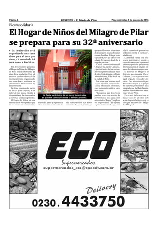 Pilar, miércoles 3 de agosto de 2016RESUMEN • El Diario de PilarPágina 6
Fiesta solidaria
ElHogardeNiñosdelMilagrodePilar
se prepara para su 32º aniversario
• La institución está
organizando una cena
show para el mes que
viene y lo recaudado irá
para ayudar a los chicos.
La fiesta será dentro de un mes y las entradas
se pueden conseguir desde la semana próxima.
El 1 de septiembre próximo,
el Hogar de Niños del Milagro
de Pilar estará celebrando 32
años de su fundación. Con tal
motivo, colaboradores de la
institución están organizando
una cena show, a realizarse en
el salón Puro Pilar Eventos de
Panamericana.
La ﬁesta comenzará a partir
de las 21 y las tarjetas, a un
valor de 500 pesos, estarán a
disposición de los interesados
a partir de la semana próxima.
El Hogar de Niños es una
institución de bien público que
da un marco de contención,
que por diferentes situaciones
de desamparo, no pueden estar
con sus familias. El lugar tiene
capacidad para 20 chicos con
edades de ingreso desde los 2
hasta los 12 años.
Con el consentimiento del
Obispado de Zárate Campana,
y por iniciativa de los vecinos,
abrió sus puertas el 11 de mayo
de 1984. Está ubicado en Pasaje
Musladini 1205, Villa Buide, en
la ciudad de Pilar.
Los niños que residen en el
Hogar reciben contención,
afecto, educación, alimentos,
ropa, asistencia médica, entre
otras cosas.
“Buscamos que los chicos
puedan tener un sentido de
pertenencia a esta casa como
un verdadero ‘hogar’”, explican
sus responsables. “El soporte
espiritual fomenta la esperanza
y la fe tratando de generar un
ambiente cordial y cariñoso”,
añadieron.
La entidad cuenta con asis-
tencia psicológica y social, a
cargo de operadores y personal
idóneo capacitado para tareas
diversas, además de un gran nú-
mero de voluntarios externos.
El director del Hogar es el
diácono permanente Oscar
Cabrera, y su representante
legal, el padre Fernando Cre-
vatin. Está administrado por
Alejandra Napoli y el grupo
de asesores permanentes está
integrado por José Luís Sasiain,
Miriam Pascale, Mariana Mun-
taner y Luis Pérez.
Para más información se
puede acceder al sitio web
www.hogardelmilagro.org, o
bien por Facebook en “Hogar
del Milagro”.
desarrollo, amor y esperanza a
niños menores en situación de
alta vulnerabilidad. Los niños
son derivados por la Justicia, ya
 
