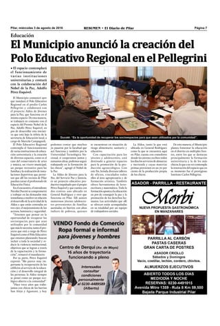 Pilar, miércoles 3 de agosto de 2016 RESUMEN • El Diario de Pilar Página 7
Educación
El Municipio anunció la creación del
PoloEducativoRegionalenelPellegrini
• El espacio contemplará
el funcionamiento de
varias instituciones
universitarias y contará
con la colaboración del
Nobel de la Paz, Adolfo
Pérez Esquivel.
Ducoté: “Es la oportunidad de recuperar los socioespacios para que sean utilizados por la comunidad”.
El Municipio comunicó ayer
que instalará el Polo Educativo
Regional en el predio Carlos
Pellegrini y colaborará con
el proyecto Aldea de Jóvenes
para la Paz, que funciona en el
mismo espacio. De esta manera,
se trabajará en conjunto con el
espacio del Premio Nobel de la
Paz, Adolfo Pérez Esquivel, en
pos de desarrollar esta iniciati-
va que está bajo la órbita de la
secretaría de Educación local, a
cargo de Marcela Campagnoli.
El Polo Educativo Regional
contempla el funcionamiento
devariasinstitucionesdeeduca-
ción universitaria y la creación
de diversos espacios, como es el
caso del conservatorio de artes
y música, un vivero municipal,
un parque recreativo para las
familiasylarealizacióndeinsta-
laciones deportivas que permi-
tan que allí los vecinos de Pilar
puedancursarelprofesorado de
Educación Física.
En el encuentro, el intendente
NicolásDucotésecomprometió
a trabajar en las demandas más
inmediatasaresolverenrelación
aldesarrollodelaactividaddela
Aldea y que están centradas en
tres ejes: el mejoramiento de los
accesos, luminaria y seguridad.
“Tenemos que pensar en la
oportunidad de recuperar los
socioespacios para que sean
utilizados por la comunidad
quemáslonecesita;tantoelpro-
yecto que está a cargo de Pérez
EsquivelcomoelPoloEducativo
que estamos planeando, buscan
incluir a toda la sociedad y re-
ducir la violencia institucional,
objetivos que se logran a través
de la capacitación y la forma-
ción”, remarcó el mandatario.
Por su parte, Pérez Esquivel
expresó: “Me parece muy im-
portante la recuperación de los
ediﬁcios al servicio de la educa-
ción y el desarrollo integral de
las personas; la Aldea siempre
se pensó como un parque eco-
lógico abierto a la comunidad”.
“Hace trece años que traba-
jamos con chicos de los barrios
San Alejo y Agustoni, y hoy
podemos contar que muchos
ya pasaron por la facultad que
acá funciona y también por la
Universidad Tecnológica Na-
cional; si cooperamos juntos y
sumamos ideas, podemos seguir
trabajando en la formación de
los chicos”, agregó el Nobel de
la Paz.
La Aldea de Jóvenes para la
Paz, del Servicio Paz y Justicia,
es un proyecto educativo pro-
ductivoimpulsadoporelpropio
Pérez Esquivel y que cuenta con
dos centros: uno ubicado en
General Rodríguez y otro que
funciona en Pilar. Allí asisten
numerosos jóvenes adolescen-
tes provenientes de familias
asentadas en barrios con altos
índices de pobreza, quienes
se encuentran en situación de
riesgo alimentario, sanitario y
educativo.
Con capacitación para los
jóvenes y adolescentes, está
destinado a generar espacios
para la promoción de la pro-
ducción agroecológica. Con
este ﬁn, brinda diversos talleres
de oficios, vinculados todos
ellos al área agropecuaria y de
formación artística. También
ofrece herramientas de lecto-
escritura y matemática. Toda la
formaciónapuntaalaeducación
en pos de conseguir la paz y la
promoción de los derechos hu-
manos. Las actividades que allí
se ofrecen están acompañadas
en su totalidad por un equipo
de trabajadores sociales.
La Aldea, tanto la que está
ubicada en General Rodríguez
como la que se encuentra aquí
en Pilar, cuenta con comedores
donde los jóvenes reciben todos
losdíaslosserviciosdealmuerzo
y merienda y cuyas materias
primas provienen en un 70 por
ciento de la producción propia
de los chicos.
De esta manera, el Municipio
planea fomentar la educación
en el distrito en múltiples fren-
tes, entre los que se destacan
principalmente la formación
universitaria y la de los más
chicos;loqueasuvezcontempla
la renovación del espacio que en
su momento fue el prestigioso
Instituto Carlos Pellegrini.
 