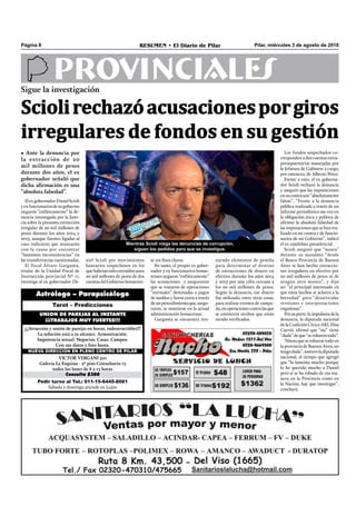 Pilar, miércoles 3 de agosto de 2016RESUMEN • El Diario de PilarPágina 8
PROVINCIALESSigue la investigación
Sciolirechazóacusacionesporgiros
irregulares de fondos en su gestión
• Ante la denuncia por
la extracción de 20
mil millones de pesos
durante dos años, el ex
gobernador señaló que
dicha afirmación es una
“absoluta falsedad”.
Mientras Scioli niega las denuncias de corrupción,
siguen los pedidos para que se investigue.
niendo elementos de prueba
para determinar el destino
de extracciones de dinero en
efectivo durante los años 2014
y 2015 por una cifra cercana a
los 20 mil millones de pesos.
Según la denuncia, ese dinero
fue utilizado, entre otras cosas,
para realizar eventos de campa-
ña,enoperacionescontralasque
se emitieron recibos que están
siendo veriﬁcados.
Los fondos sospechados co-
rresponden a dos cuentas extra-
presupuestarias manejadas por
la Jefatura de Gabinete a cargo,
por entonces, de Alberto Pérez.
Frente a esto, el ex goberna-
dor Scioli rechazó la denuncia
y aseguró que las imputaciones
ensucontrason“absolutamente
falsas”. “Frente a la denuncia
pública realizada a través de un
informe periodístico me veo en
la obligación ética y política de
aﬁrmar la absoluta falsedad de
las imputaciones que se han rea-
lizado en mi contra y de funcio-
narios de mi Gobierno”, indicó
el ex candidato presidencial.
Scioli aseguró que “nunca”
durante su mandato “desde
el Banco Provincia de Buenos
Aires se han hecho extraccio-
nes irregulares en efectivo por
20 mil millones de pesos ni de
ningún otro monto”, y dijo
ser “el principal interesado en
que estos hechos se aclaren a la
brevedad” para “desarticular
versiones e interpretaciones
engañosas”.
Porsuparte,laimpulsoradela
denuncia, la diputada nacional
delaCoaliciónCívica-ARI,Elisa
Carrió, aﬁrmó que “no” tiene
“duda”deque“serobarontodo”.
“Ahoraqueserobarontodoen
la provincia de Buenos Aires, no
tengoduda”,sostuvoladiputada
nacional, al tiempo que agregó
que “lo lamento mucho porque
lo he querido mucho a Daniel
pero si se ha robado de esa ma-
nera en la Provincia como en
la Nación, hay que investigar”,
concluyó.
ElexgobernadorDanielScioli
yexfuncionariosdesugobierno
negaron “enfáticamente” la de-
nuncia investigada por la Justi-
cia sobre la presunta extracción
irregular de 20 mil millones de
pesos durante los años 2014 y
2015, aunque fuentes ligadas al
caso indicaron que avanzarán
con la causa por encontrar
“bastantes inconsistencias” en
las transferencias cuestionadas.
El fiscal Álvaro Garganta,
titular de la Unidad Fiscal de
Instrucción provincial Nº 11,
investiga al ex gobernador Da-
Pedir turno al Tel.: 011-15-6445-8081
Sábado y domingo atiende en Luján
Consulta $300
VICTOR VERGANI 501
Galería La Esquina - 2º piso Consultorio 13
todos los lunes de 8 a 13 horas
NUEVA DIRECCIÓN EN PLENO CENTRO DE PILAR
¡¡¡Atracción y unión de parejas en horas, indestructibles!!!
La solución está a tu alcance. Armonización.
Impotencia sexual. Negocios. Casas. Campos.
Con sus datos y foto basta.
UNION DE PAREJAS AL INSTANTE
¡¡¡TRABAJOS MUY FUERTES!!!
Tarot – Predicciones
Astrólogo – Parapsicólogo
niel Scioli por movimientos
bancarios sospechosos en los
que habrían sido extraídos unos
20 mil millones de pesos de dos
cuentasdelGobiernobonaeren-
se sin ﬁnes claros.
En tanto, el propio ex gober-
nador y ex funcionarios bonae-
rensesnegaron“enfáticamente”
las acusaciones y aseguraron
que se trataron de operaciones
“normales” destinadas a pagos
de sueldos y horas extra a través
deunprocedimientoque,asegu-
raron, se mantiene en la actual
administración bonaerense.
Garganta se encuentra reu-
 