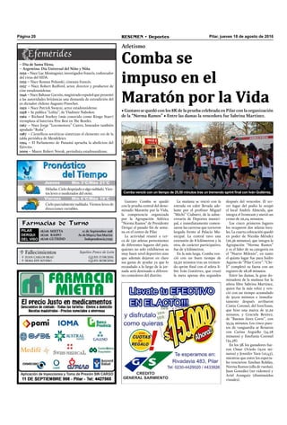  Fallecimientos Sepelios Ponce de León
JUAN CARLOS BRAU
IRMA EDY RIVERO
Q.E.P.D. 17/08/2016
Q.E.P.D. 18/08/2016


Pilar, jueves 18 de agosto de 2016RESUMEN • DeportesPágina 20
Farmacias de Turno
PILAR
DERQUI
DEL VISO
18/08: MIETTA 11 de Septiembre 998
18/08: RASPO Av.deMayoySanMartín
18/08: GUTKIND Independencia7032
Gustavo Comba se quedó
con la prueba central del deno-
minado Maratón por la Vida,
la competencia organizada
por la Agrupación Atlética
“Norma Ramos” de Presidente
Derqui el pasado ﬁn de sema-
na en el centro de Pilar.
La actividad reunió a cer-
ca de 150 atletas provenientes
de diferentes lugares del país,
quienes no solo exhibieron su
muy buen nivel deportivo sino
que además dejaron en claro
sus ganas de ayudar ya que lo
recaudado a lo largo de la jor-
nada será destinado a diferen-
tes comedores del distrito.
Atletismo
Comba se
impuso en el
Maratón por la Vida
• Gustavo se quedó con los 8K de la prueba celebrada en Pilar con la organización
de la “Norma Ramos” • Entre las damas la vencedora fue Sabrina Martínez.
La mañana se inició con la
entrada en calor llevada ade-
lante por el profesor Miguel
“Michi” Ciaburri, de la subse-
cretaría de Deportes munici-
pal, e inmediatamente comen-
zaron las carreras que tuvieron
largada frente al Palacio Mu-
nicipal. La central tuvo una
extensión de 8 kilómetros y la
otra, de carácter participativo,
fue de 3 kilómetros.
En la más larga, Comba ven-
ció con un buen tiempo de
25,50 minutos tras un tremen-
do sprint ﬁnal con el atleta li-
bre Iván Gutiérrez, que cruzó
la meta apenas dos segundos
Comba venció con un tiempo de 25,50 minutos tras un tremendo sprint final con Iván Gutiérrez.
Jueves Mín 15°C/Máx 26°CJueves Mín 15°C/Máx 26°CJueves Mín 3°C/Máx 21°C
Heladas.Cielodespejadooalgonublado.Vien-
tos leves o moderados del oeste.
Cielo parcialmente nublado. Vientos leves de
direcciones variables.
Viernes Mín 6°C/Máx 19°C
– Día de Santa Elena.
– Argentina: Día Universal del Niño y Niña
1932 – Nace Luc Montagnier, investigador francés, codescudor
del virus del SIDA.
1933 – Nace Roman Polanski, cineasta francés.
1937 – Nace Robert Redford, actor, director y productor de
cine estadounidense.
1946 – Nace Baltasar Garzón, magistrado español que presentó
a las autoridades británicas una demanda de extradición del
ex dictador chileno Augusto Pinochet.
1952 – Nace Patrick Swayze, actor estadounidense.
1958 – Se publica “Lolita”, de Vladimir Nabokov.
1962 – Richard Starkey (más conocido como Ringo Starr)
reemplaza al baterista Pete Best en The Beatles.
1967 – Nace Jorge “Locomotora” Castro, boxeador también
apodado “Roña”.
1987 – Cientíﬁcos soviéticos sintetizan el elemento 110 de la
tabla periódica de Mendeleiev.
1994 – El Parlamento de Panamá aprueba la abolicion del
Ejército.
2009 – Muere Robert Novak, periodista estadounidense.
después del vencedor. El ter-
cer lugar del podio lo ocupó
el local Andrés Almeida, que
integra el Ironteam y metió un
crono de 26,04 minutos.
Los cinco primeros lugares
los ocuparon dos atletas loca-
les. La cuarta colocación quedó
en poder de Nicolás Méndez
(26,56 minutos), que integra la
Agrupación “Norma Ramos”
y es el líder de su categoría en
el “Nuevo Milenio”, en tanto
el quinto lugar fue para Isidro
Aquino de “Pilar Corre”. “Chi-
li” completó su faena con un
registro de 28,28 minutos.
Entre las damas, la gran do-
minadora de la mañana fue la
atleta libre Sabrina Martínez,
quien fue la más veloz y ven-
ció con un tiempo acumulado
de 30,02 minutos e inmedia-
tamente después arribaron
Cintia Coronel, del IronTeam,
que hizo una marca de 31,29
minutos, y Graciela Benítez,
de “Buenos Aires Corre”, con
33,54 minutos. Los cinco pues-
tos de vanguardia se llenaron
con Carina Arguello (34,28
minutos) y Estefanía Coronel
(34,58).
En los 3K los ganadores fue-
ron Omar Oviedo (9,02 mi-
nutos) y Jennifer Vara (10,45),
mientras que entre los especia-
les vencieron: Esteban Roldán,
Norma Ramos (silla de ruedas),
Juan González (no videntes) y
Ariel Aranguiz (disminuidos
visuales).
 