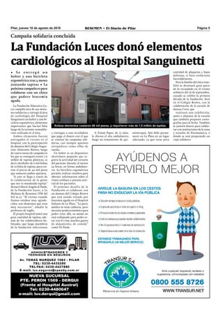 RESUMEN • El Diario de Pilar Página 5Pilar, jueves 18 de agosto de 2016
Campaña solidaria concluida
• S e e n t r e g ó u n
holter y una bicicleta
ergométrica tras 4 meses
juntando tapitas • La
próximacampañaespara
colaborar con un chico
que padece leucemia
aguda.
La Fundación Luces donó elementos
cardiológicos al Hospital Sanguinetti
La Fundación Educativa Lu-
ces cumplió otra de sus misio-
nes solidarias y entregó al área
de cardiología del Hospital
Sanguinetti un holter y una bi-
cicleta ergométrica, elementos
importantes que hacían falta
luego de la reciente remodela-
ción realizada en el área.
Ambos elementos fueron
entregados el viernes en el
hospital, con la participación
de alumnos del Colegio Argen-
tino Almirante Brown, luego
de cuatro meses de campaña en
los que se consiguió reunir 1,6
millón de tapitas plásticas, es
decir alrededor de 2 mil bolsas
de 10 kilos de tapitas, para cos-
tear el precio de 40 mil pesos
que sumaron ambos aparatos.
“A esto se llega a través de
la colaboración de la gente
que nos va mandando tapitas”
destacó María Ángela di Paola,
de la Fundación Luces, a La
Mañana de Resumen (FM del
Sol 91.5). “El viernes cuando
fuimos estaban muy agrade-
cidos, son elementos que eran
muy necesarios”, añadió la
profesora de inglés.
El propio hospital juntó una
gran cantidad de tapitas, ade-
más de los colaboradores ha-
bituales, que luego miembros
de la fundación seleccionan
y entregan a una recicladora
que paga el dinero con el que
se costean las campañas soli-
darias, casi siempre aparatos
ortopédicos como sillas de
ruedas.
Un holter es un dispositivo
electrónico pequeño que re-
gistra la actividad del corazón
del paciente durante al menos
24 horas, en forma ambulato-
ria. La bicicleta ergométrica
permite realizar estudios para
obtener información sobre el
ritmo cardíaco y presión arte-
rial de los pacientes.
El próximo desafío de la
Fundación es colaborar con
un alumno del Colegio Brown
que está siendo tratado por
leucemia aguda en el Hospital
Italiano de La Plata. “La parte
médica la tiene cubierta, pero
necesita ayuda económica para
poder estar allá, su mamá no
está trabajando para poder es-
tar con él y hay muchos gastos
de alojamiento, de comida”
contó Di Paola.
Ambos elementos costaron 40 mil pesos, y requirieron más de 1,5 millón de tapitas.
cantidad de plaquetas y bajas
defensas, si bien evoluciona
favorablemente.
Para la familia del chico tam-
bién se destinará gran parte
de lo recaudado en el evento
solidario del 16 de septiembre,
cuando se celebre la primera
década de la fundación. Será
en el Colegio Brown, con la
colaboración de la escuela de
danzas Crew, que
realizará una exhibición,
junto a alumnos de la escuela
que también preparan coreo-
grafías para la fecha. También
se juntará dinero para colabo-
rar con instituciones de la zona
y escuelas de Purmamarca, a
donde se está preparando un
viaje solidario.
A Tomás Papes, de 17 años,
le dieron el alta ambulatoria
luego un tratamiento de qui-
mioterapia. Aún debe perma-
necer en La Plata en un lugar
adecuado, ya que tiene poca
 