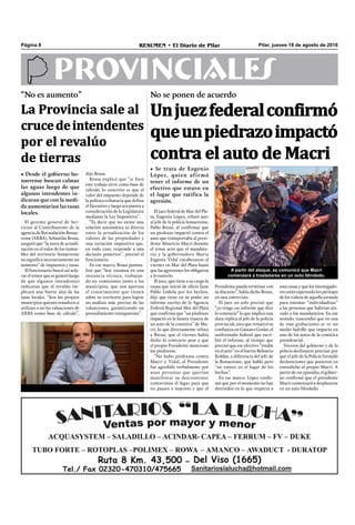 Pilar, jueves 18 de agosto de 2016RESUMEN • El Diario de PilarPágina 8
PROVINCIALES
El juez federal de Mar del Pla-
ta, Eugenio López, refutó ayer
al jefe de la policía bonaerense,
Pablo Bressi, al conﬁrmar que
un piedrazo impactó contra el
auto que transportaba al presi-
dente Mauricio Macri durante
el tenso acto que el mandata-
rio y la gobernadora María
Eugenia Vidal encabezaron el
viernes en Mar del Plata hasta
que las agresiones los obligaron
a levantarlo.
El juez, que tiene a su cargo la
causa que inició de oﬁcio Juan
Pablo Lódola por los hechos,
dijo que tiene en su poder un
informe escrito de la Agencia
Federal Regional Mar del Plata
que conﬁrma que “un piedrazo
impactó en la luneta trasera de
un auto de la comitiva” de Ma-
cri, lo que directamente refuta
a Bressi, que el viernes había
dicho lo contrario pese a que
el propio Presidente mencionó
los piedrazos.
“No hubo piedrazos contra
Macri y Vidal, el Presidente
fue agredido verbalmente por
unas personas que querían
manifestar su descontento;
contuvimos el lugar para que
no pasara a mayores y que el
A partir del ataque, se comunicó que Macri
comenzará a trasladarse en un auto blindado.
Presidente pueda terminar con
su discurso”, había dicho Bressi,
en una entrevista.
El juez no solo precisó que
“yo tengo un informe que dice
lo contrario” lo que implica una
dura réplica al jefe de la policía
provincial, sino que remarcó su
conﬁanza en Gustavo Godar, el
uniformado federal que escri-
bió el informe, al tiempo que
precisó que ese efectivo “estaba
en el acto” en el barrio Belisario
Roldán, a diferencia del jefe de
la Bonaerense, que habló pero
“no estuvo en el lugar de los
hechos”.
En ese marco, López conﬁr-
mó que por el momento no hay
detenidos en lo que respecta a
esta causa y que los investigado-
res están esperando los peritajes
de los videos de aquella jornada
para intentar “individualizar”
a las personas que habrían ata-
cado a los mandatarios. En ese
sentido, trascendió que en una
de esas grabaciones se ve un
medio ladrillo que impacta en
uno de los autos de la comitiva
presidencial.
Voceros del gobierno y de la
policía declinaron precisar por
qué el jefe de la Policía formuló
declaraciones que pusieron en
entredicho al propio Macri. A
partir de ese episodio, el gobier-
no conﬁrmó que el presidente
Macri comenzará a desplazarse
en un auto blindado.
No se ponen de acuerdo
• Se trata de Eugenio
López, quien afirmó
tener el informe de un
efectivo que estuvo en
el lugar que ratifica la
agresión.
Unjuezfederalconfirmó
queunpiedrazoimpactó
contra el auto de Macri
“No es aumento”
• Desde el gobierno bo-
naerense buscan calmar
las aguas luego de que
algunos intendentes in-
dicaran que con la medi-
da aumentarían las tasas
locales.
La Provincia sale al
crucedeintendentes
por el revalúo
de tierras
El gerente general de Ser-
vicios al Contribuyente de la
agencia de Recaudación Bonae-
rense (ARBA), Sebastián Brusa,
aseguró que “la tarea de actuali-
zación en el valor de los inmue-
bles del territorio bonaerense
no signiﬁca necesariamente un
aumento” de impuestos y tasas.
El funcionario buscó así acla-
rar el temor que se generó luego
de que algunos intendentes
indicaran que el revalúo im-
plicará una fuerte alza de las
tasas locales. “Son los propios
municipios quienes resuelven si
utilizan o no las valuaciones de
ARBA como base de cálculo”,
dijo Brusa.
Brusa explicó que “si bien
este trabajo sirve como base de
cálculo, lo concreto es que el
valor del impuesto depende de
la política tributaria que deﬁna
el Ejecutivo y luego sea puesta a
consideración de la Legislatura
mediante la Ley Impositiva”.
“Es decir que no existe una
relación automática ni directa
entre la actualización de los
valores de las propiedades y
una variación impositiva que,
en todo caso, responde a una
decisión posterior”, precisó el
funcionario.
En ese marco, Brusa puntua-
lizó que “hoy estamos en una
instancia técnica, trabajan-
do en comisiones junto a los
municipios, que nos aportan
el conocimiento que tienen
sobre su territorio para lograr
un análisis más preciso de las
valuaciones, garantizando un
procedimiento transparente”.
 
