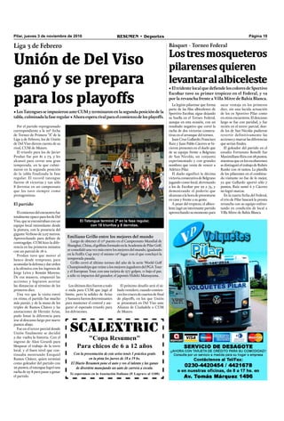 SCALEXTRIC
"Copa Resumen"
Para chicos de 6 a 12 años
Con la presentación de este aviso tenés 1 práctica gratis
en la pista los jueves de 18 a 19 hs.
El Diario Resumen pone el auto y vos el talento y las ganas
de divertirte manejando un auto de carrera a escala.
Te esperamos en la Asociación Italiana (P. Lagrave al 1100)
Página 19RESUMEN • DeportesPilar, jueves 3 de noviembre de 2016
Por el partido reprogramado
correspondiente a la 22º fecha
de Torneo de Primera “A” de la
Liga 3 de Febrero, los de Unión
de Del Viso dieron cuenta de su
rival, CUM de Munro.
El triunfo para los de Javier
Prodan fue por 81 a 73, y les
alcanzó para cerrar una gran
temporada, en la que culmi-
naron en la segunda posición
de la tabla finalizada la fase
regular. El record tatengue
fueron 18 victorias y tan sólo
8 derrotas en un campeonato
que los tuvo siempre como
protagonistas.
El partido
Elcomienzodelencuentrofue
totalmenteopacoparalosdeDel
Viso, que se encontraban con un
equipo local intimidante desde
la pintura, con la presencia del
gigante Verboso de 2,07 metros.
Aprovechando para deﬁnir de
contragolpe, CUM hizo la dife-
rencia en los primeros minutos
con un parcial de 18-2.
Prodan tuvo que mover el
banco desde temprano, para
acomodarladefensaydarorden
a la ofensiva con los ingresos de
Jorge Leiva y Román Moreno.
De esa manera, emparejó las
acciones y lograron acortar
las distancias al término de los
primeros diez.
Una vez que la visita entró
en ritmo, el partido fue mucho
más parejo, y de la mano de los
triples de Ramos Chávez y las
anotaciones de Hernán Arias,
pudo limar la diferencia para
irse al descanso largo por nueve
puntos abajo.
Fue en el tercer parcial donde
Unión finalmente se decidió
a dar vuelta la historia. Con el
ingreso de Alan Girardi para
bloquear el trabajo de la torre
local, y el buen nivel que con-
tinuaba mostrando Ezequiel
Ramos Chávez, quien terminó
como goleador del partido con
26 puntos, el tatengue logró una
racha de 25-8 para pasar a ganar
el partido.
Unión de Del Viso
ganó y se prepara
para los playoffs
Liga 3 de Febrero
•LosTatenguesseimpusieronanteCUMyterminaronenlasegundaposicióndela
tabla,culminadalafaseregular•Ahoraesperarivalparaelcomienzodelosplayoffs.
Losúltimosdiezfueronatodo
o nada para CUM que jugó al
límite, pero la solidez de Arias
ySamarrafuerondeterminantes
para mantener el control y ase-
gurar el esperado triunfo para
los delvisenses.
El Tatengue terminó 2º en la fase regular,
con 18 triunfos y 8 derrotas.
La legión pilarense que forma
parte de las ﬁlas albicelestes de
Sportivo Escobar, sigue dejando
su huella en el Torneo Federal,
aunque en esta ocasión, con un
resultado negativo que cortó la
racha de dos victorias consecu-
tivas en el arranque del torneo.
Juan Cruz Gallardo, Francisco
Ruiz y Juan Pablo Cáceres se hi-
cieron presentes en el duelo que
de su equipo frente a Belgrano
de San Nicolás, un conjunto
experimentado y con grandes
nombres que venía de vencer a
Atlético Pilar.
El duelo significó la décima
victoriaconsecutivadeBelgrano
jugando como local, derrotando
a los de Escobar por 92 a 74, y
demostrando el poderío que
alcanzanalahoradepresentarse
en casa y frente a su gente.
A pesar del tropiezo, el albice-
leste jugó un interesante partido
aprovechando su momento para
sacar ventaja en los primeros
diez, sin una lucida actuación
de los ex Sportivo Pilar como
en otros encuentros. El descanso
largo se fue con paridad, y fue
recién en el tercer parcial, don-
de los de San Nicolás pudieron
revertir definitivamente las
accionesymarcarlasdiferencias
que serían ﬁnales.
El goleador del partido en el
estadio Fortunato Bonelli fue
MaximilianoRíoscon28puntos,
mientrasqueenlosescobarenses
sedistinguióeltrabajodeRubén
Runke con 16 tantos. La planilla
de los pilarenses en el combina-
do visitante no fue de lo mejor,
ya que Gallardo aportó sólo 7
puntos, Ruíz sumó 6 y Cáceres
no logró marcar.
En la cuarta fecha del Federal,
el trío de Pilar buscará la pronta
revancha con su equipo enfren-
tando en condición de local a
Villa Mitre de Bahía Blanca.
Básquet - Torneo Federal
• El tridente local que defiende los colores de Sportivo
Escobar tuvo su primer tropiezo en el Federal, y va
por la revancha frente a Villa Mitre de Bahía Blanca.
Lostresmosqueteros
pilarenses quieren
levantaralalbiceleste
Emiliano Grillo entre los mejores del mundo
Luego de obtener el 11º puesto en el Campeonato Mundial de
Shanghai,China,elgolﬁstaformadoenlaAcademiadePilarGolf,
se consolidó una vez más entre los mejores del mundo, igualando
en la FedEx Cup 2017 el mismo 12º lugar con el que concluyó la
temporada pasada.
Grillo cerró el último torneo del año de la serie World Golf
Championships que reúne a los mejores jugadores del PGA Tour
y el European Tour, con una tarjeta de 277 golpes, 11 bajo el par,
a sólo 12 impactos del ganador, el japonés Hideki Matsuyama.
El próximo desafío será el sá-
bado venidero, cuando comien-
cenloscrucesdecuartosdeﬁnal
de playoffs, en los que Unión
se presentará en Del Viso ante
Alianza de Ciudadela o CUM
de Munro.
 