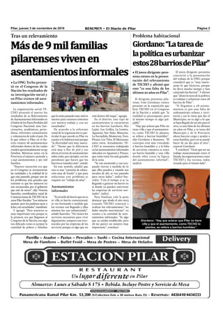 Másde9milfamilias
pilarensesvivenen
asentamientosinformales
Pilar, jueves 3 de noviembre de 2016 RESUMEN • El Diario de Pilar Página 3
Tras un relevamiento
• La ONG Techo presen-
tó en el Congreso de la
Nación los resultados de
su investigación social y
en Pilar existen 28 asen-
tamientos informales.
La organización social TE-
CHO presentó el martes los
resultados de su Relevamiento
deAsentamientosInformalesen
elSalóndelosPasosPerdidosdel
Congreso Nacional, ante fun-
cionarios, académicos, perio-
distas, referentes comunitarios
y voluntarios de todo el país. En
lo que reﬁere a Pilar, en el dis-
trito existen 28 asentamientos
informales dentro de los cuales
residenaproximadamente9.035
familias. Mientras tanto, en la
Provincia el número asciende a
1.046 asentamientos y 327 mil
familias.
“Nuestra intención era que
en el Congreso se reconocieran
las cantidades y la realidad de lo
que está pasando, porque uno de
los problemas más grandes que
tenemos es que los números no
son reconocidos por el gobierno
que esté de turno”, dijo Victoria
Saavedra, coordinadora zonal de
Construcciones de TECHO de la
zona Pilar-Escobar. “Los números
asustan, pero los pudimos sacar a
laluzyserescuchados”,manifestó.
Y agregó: “Para nosotros es
muy importante esto porque es
la primera vez que llegamos al
Congreso de la Nación con algo
tan delicado como es aceptar la
cantidad de pobres y familias
quelaestánpasandomuymalen
nuestro país; estamos contentos
con nuestro trabajo y con ser
escuchados”.
De acuerdo a la referente
zonal de la organización es par-
ticular lo que sucede en Pilar en
cuanto a lo habitacional porque
“la diversidad está muy marca-
da”. “Siento que la diferencia
está muy a flor de piel y eso
afectaalvecinodeasentamiento
sobre todo, por ejemplo, con los
paredones que hacen que los
barrios se inunden más”, señaló.
En este sentido, añadió que
esta es una “cuestión de educa-
ción muy de fondo” y que para
solucionar este problema se
requiere un “trabajo de años”.
Asentamientos
informales
“Eselestilodebarrioquenoes
ni villa ni barrio convencional,
se van formando a medida que
los vecinos van llegando y ellos
mismos los van urbanizando”,
señaló Saavedra. “No tienen los
servicios necesarios para vivir
dignamente, tampoco son reco-
nocidos por las empresas de los
servicios porque es algo que no
El dirigente peronista pila-
rense, Iván Giordano, estuvo
presente en la exposición que
hizo TECHO en el Congreso
de la Nación y señaló que “la
realidad es preocupante pero
al mismo tiempo es algo pal-
pable”.
“Hay que aclarar que Pilar no
tiene villa y que el asentamien-
to, como TECHO lo plantea,
se reﬁere a barrios humildes”,
dijo Giordano a Resumen. “El
concepto está más vinculado
a barrios humildes y a la falta
de servicios; entonces es entre
un barrio humilde y una villa
donde ellos crean la figura
del asentamiento informal”,
analizó.
Problema habitacional
Giordano:“Latareade
lapolíticaesurbanizar
estos28barriosdePilar”
• El joven dirigente pero-
nista estuvo en la presen-
tación del relevamiento
de TECHO y afirmó que
esto “es una falta de los
últimos 20 años en Pilar”.
El joven dirigente peronista
concurrió a la presentación
del trabajo de la ONG porque
consideró que es “muy intere-
sante lo que hicieron, porque
les llevó mucho tiempo y han
caminado los barrios”. Y aﬁrmó
que “ahora la tarea de la política
es trabajar y urbanizar estos 28
barrios de Pilar”.
“Si llegamos a 28 asenta-
mientos es por una falta de
ordenamiento urbano y terri-
torial y eso lo tiene que dar el
Municipio; no es algo a lo que
se haya llegado de un año para el
otro, es una falta de los últimos
20 años en Pilar, y es tarea del
Municipio y de la Provincia
ahora hacerse cargo y ayudar a
estas familias, pero no se puede
hacer de un día para el otro”,
expresó Giordano.
Y concluyó: “Tiene que ser un
trabajo mancomunado entre el
Estado,lasorganizacionescomo
TECHO y los vecinos, todos
tirando para el mismo lado”.
está dentro del mapa”, agregó.
En el distrito, este tipo de
asentamientos se encuentran
en los barrios Lucchetti, Río
Luján, Los Grillos, La Lomita,
Agustoni, San Alejo, Manzone,
La Escondida, Monterrey, Toro,
Pinazo, Los Tilos, El Manzanar,
entre otros. Actualmente, TE-
CHO se encuentra trabajando
en los asentamientos informales
ubicados en Agustoni y Pinazo,
que están entre los más grandes
de la zona.
“Se van asentando y van ocu-
pando tierras a medida de lo
que ellos pueden y cuando son
sacados de ahí, se van pasando
para otros lados”, indicó Saa-
vedra. “Con el tiempo sí se va
llegando a generar un barrio en
sí donde ya pueden intervenir
las empresas de servicios nor-
males”, indicó.
Para finalizar, vale la pena
destacar que desde el año 2013
(cuando TECHO comenzó a
realizar los relevamientos) “no
hubo mucho movimiento” en
cuanto a la cantidad de asen-
tamientos informales. “Es algo
que ya estaba establecido, pero
28 me parece un número muy
importante”, concluyó.
Giordano: “Hay que aclarar que Pilar no tiene
villa y que el asentamiento, como TECHO lo
plantea, se refiere a barrios humildes”.
 