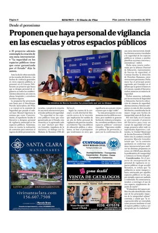 Pilar, jueves 3 de noviembre de 2016RESUMEN • El Diario de PilarPágina 4
Desde el peronismo
• El proyecto además
contempla la creación de
una mesa intersectorial.
• “La seguridad en los
espacios públicos tiene
que estar garantizada
por el Estado” dijo la
autora.
Proponenquehayapersonaldevigilancia
en las escuelas y otros espacios públicos
Ante la ola de robos suscitada
en las escuelas del distrito y los
hechos de violencia generados
en otros espacios públicos, se
presentó en el Concejo Deli-
berante un proyecto que busca
que se designe personal de vi-
gilancia en todos los estableci-
mientos educativos, así como en
plazas, hospitales y corredores
escolares seguros.
La propuesta fue presentada
este lunes por el Interbloque
Partido Justicialista del Pilar,
y se tratará en la comisión de
Seguridad que preside el radi-
cal Juan Manuel Quintana la
semana que viene. Concreta-
mente, el expediente faculta al
Ejecutivo a designar personal
de vigilancia municipal en los
espacios públicos. Asimismo,
tiene en cuenta la realización
de convenios para autorizar el
ingreso de dicho personal en las
La iniciativa de Marcia González fue presentada ayer por su bloque.
signiﬁcaría un 0,03 por ciento,
creemos que es algo viable”.
“Lo más preocupante en este
momento son los ediﬁcios esco-
lares, pero también se generan
hechos de violencia en hospita-
les, corredores aeróbicos y otros
espacios públicos” continuó
González. “Queremos estable-
cer políticas de prevención, y
para eso la conformación de
Sol 91.5).
Según las cuentas de la con-
cejal y ex jefa distrital de Edu-
cación acerca de la inversión
que implicarían los sueldos de
un año de dicho personal de
vigilancia solo para las escuelas,
en el distrito “hay 109 ediﬁcios
de educación pública, y calcu-
lamos, en base al presupuesto
que tendríamos en 2017, que
escuelas, y propicia la creación
de una mesa intersectorial para
articular políticas de seguridad.
“La seguridad en los espa-
cios públicos tiene que estar
garantizada por el Estado, esta
situación se va agravando cada
vez más” declaró ayer Mar-
cia González, impulsora de la
iniciativa, en diálogo con La
Mañana de Resumen (FM del
una mesa intersectorial, donde
los distintos actores vinculados
a la seguridad de los espacios
públicos se reúnan y puedan
planiﬁcar acciones concretas y
sistemáticas”, indicó.
Dicha mesa estaría confor-
mada por la Jefatura Distrital
de Educación, representantes
de fuerzas de seguridad, el
Consejo Escolar, la dirección
de Derechos Humanos, entre
otrosactorespertinentes.Dicha
mesa fue el principal punto
esgrimido por González en el
debate que se generó el lunes en
el Concejo, cuando el Ejecutivo
realizó anuncios en materia de
seguridad.
Dichos anuncios, realizados
por las secretarías de Seguridad
y Educación, fueron la coloca-
ción de cámaras de seguridad,
alarmas sonoras y botones anti-
pánico en más de diez escuelas
del distrito, consideradas las de
mayor riesgo ante hechos de
inseguridad, antes de ﬁn de año.
Por otro lado, en el Concejo
se está tratando el proyecto
del Ejecutivo para crear un
cuerpo de seguridad civil que
tenga presencia sobre todo en
espectáculos deportivos y cul-
turales, la Unidad Municipal
de Acción Preventiva (UMAP).
Sobre esto, la también concejal
peronista Marcela González
señaló que “en la comisión
quedamos en conformar una
mesa intersectorial para uniﬁ-
car las distintas propuestas en
torno a la UMAP, para abordar
la problemática de inseguridad
y violencia en forma integral”.
Considerandos. En el pro-
yecto de incorporación de
personal de vigilancia en es-
pacios públicos, al que accedió
Resumen, se señala que “la
población se siente insegura y
hasta amenazada por aquellos
espacios públicos en los que,
por ejemplo, espera ser asaltada
o violentada. En consecuencia,
tienden a restringir el uso de
este espacio, simplemente de-
jando de usarlo”.
“El abandono del espacio pú-
blico ha sido identiﬁcado como
uno de los principales impac-
tos de la inseguridad urbana”
continúa, y añade que “la re-
cuperación debe ser entendida
como proceso mediante el cual
el espacio público vuelva a ser
apropiado por la ciudadanía”.
 