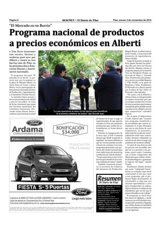 Pilar, jueves 3 de noviembre de 2016RESUMEN • El Diario de PilarPágina 6
“El Mercado en tu Barrio”
• Una feria itinerante
con carnes, lácteos y
verduras pasó ayer por
Alberti y estará en tres
barrios más de Pilar en
los próximos días • Estu-
vieron Ducoté y funcio-
narios nacionales.
Programa nacional de productos
a precios económicos en Alberti
Redacción y dirección: San Martín
128 – Pilar - Buenos Aires.
Impreso en talleres propios en San
Martín 128 - Pilar - Buenos Aires.
Tel. 0230-4430868
www.diarioresumen.com.ar
redaccion@diarioresumen.com.ar
Propietario: Augusto Zamarripa
Director: Augusto Zamarripa
Codirector: Matías Zamarripa
Fundado el 1ª de marzo de 1961
Registro propiedad Intelectual
5159743
de baratos de lo que se paga en
supermercados. Es que quienes
atienden la feria son pequeños
productores que venden sin in-
termediarios, en forma directa
al cliente.
Durante la inauguración de
la feria ayer, el Jefe Comunal
destacó que desde su gestión se
impulsan “acciones tendientes a
que los vecinos puedan acceder
a bienes de consumo. Con estos
programas generamos una pre-
sencia del estado nacional para
entre todos tratar de mejorar las
condicionesdevidademuchos”.
“Lo que queremos es estar en los
barriosparabeneﬁciarlaecono-
míacotidianadetantos”añadió.
También estuvieron presen-
tes el secretario de Comercio
del ministerio de Producción,
El programa nacional “El
mercado en tu barrio” se pre-
sentó ayer por la mañana en
la plaza de Manuel Alberti, en
Santa Rosa de Lima y Santa
María, con la participación de
funcionariosnacionalesdelárea
de Producción y Agroindustria,
y el intendente Nicolás Ducoté.
La iniciativa busca acercar a
los vecinos productos de calidad
a precios accesibles. Se trata
de ferias itinerantes que pasan
por distintos municipios del
conurbano bonaerense, ofre-
ciendo carnes, lácteos, frutas y
verdurasaprecioshastalamitad
Miguel Braun; el subsecretario,
Javier Tizado, y el secretario del
ministerio de Agroindustria,
Néstor Roulet.
Luego de la primer jornada, la
feria pasará durante los próxi-
mos días por otros tres barrios
del distrito. Mañana viernes el
programa pasará por la estación
Toro de Presidente Derqui, en
Avenida de Mayo y Avenida
Toro. El miércoles 9 los produc-
tos a precios accesibles llegarán
a Villa Astolfi, en la plaza de
Rondeau y Soler. Finalmente,
El Mercado en tu Barrio pasará
por la plaza de San Alejo, en
Pirovano y San Salvador.
“De a poco, con la difusión y
elbocaaboca,seestágenerando
un espacio recurrente para que
se acerquen también los vecinos
deotraszonasparaquelamayor
cantidaddegenteposibleacceda
a productos de calidad y precios
muy competitivos” consideró
Ducoté.
Por su parte, el subsecretario
Tizado expresó que “creamos
este programa atendiendo a
las necesidades que existen ac-
tualmente en el país. Pensamos
que esta es una forma de crear
competencia. La economía y
sobre todo los canales de comer-
cialización están muy concen-
trados. Estamos trabajando en
una forma de abrir el juego con
productosdeexcelentecalidad”.
“A través de esta feria no sólo
los precios son accesibles sino
que les va a permitir a las per-
sonas comer mejor. Contamos
con el firme compromiso del
Municipio para realizar contro-
les bromatológicos y garantizar
la higiene del lugar” añadió
Tizado.
Finalmente, Roulet declaró
que están “trabajando fuerte-
mente en conjunto para darle
continuidad el año que viene
a este programa; que el pro-
ductor llegue directamente al
consumidor es algo que nos
interesa especialmente y sirve
para transparentar la cadena.
Quiero destacar el trabajo de los
intendentes que son los que le
ponenelhombroaestetrabajo”.
El programa se inició hace
dos meses en Quilmes, y desde
entonces recorrió distintos mu-
nicipiosdelconurbano,llegando
ayeraPilar,dondeentotalhabrá
cuatrojornadasentreestasema-
na y la siguiente.
“Lo que queremos es estar en los barrios para beneficiar
la economía cotidiana de tantos” dijo Ducoté ayer.
 
