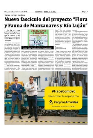 RESUMEN • El Diario de Pilar Página 7Pilar, jueves 3 de noviembre de 2016
Vacas, toros y tambos
• E s l a d é c i m a
publicación del proyecto
integral iniciado en 2007
por la Escuela 10 de
Manzanares,enconjunto
con la Biblioteca Javier
Velázquez.
Nuevo fascículo del proyecto “Flora
y Fauna de Manzanares y Río Luján”
El proyecto de investigación
teórica y práctica sobre la Flo-
ra y Fauna de Manzanares y
Río Luján que llevan a cabo
los alumnos de cuarto año de
la Escuela Primaria Nº 10 de
Manzanares, en conjunto con
la Biblioteca Popular Javier
Velázquez del barrio Lucchetti,
acaba de presentar el fascículo
número 10 de la serie, denomi-
nado “Vacas, toros y tambos de
Manzanares y Río Lujan”, dan-
do continuidad a un emprendi-
miento que se viene ejecutando
desde el año 2007.
“Como en cada edición he-
mos logrado una vez más que
se pudieran imprimir 1.500
ejemplares en papel ilustra-
ción”, comentó en el programa
“La Mañana de Resumen” de
FM Del Sol, Carmen Mamani,
coordinadora de la biblioteca
que lleva el nombre de su hijo,
fallecido en la provincia de
Jujuy hace casi diez años. “La
publicación tiene su correlato
en el blog que tiene la biblioteca
en internet y que puede consul-
tarse libremente”, añadió.
A la fecha se han editado con
“Vacas…” diez fascículos: Aves
en dos publicaciones, Hierbas
y arbustos; Árboles; “Peces,
anﬁbios y reptiles”; Mamífe-
ros salvajes; Perros, Gatos y
Caballos, en una continuidad
de publicaciones anuales que
parece no agotarse.
“Estamos debiendo la edición
dedicada a los dinosaurios y
quizás alguna referida a mine-
rales”, confesó la referente de la
Biblioteca y esposa de Mariano
Adot, docente de la Escuela 10 y
responsable del proyecto “Flora
y Fauna de Manzanares y Río
nacional.
“A principios de 2010, fuimos
merecedores del tercer premio
en el concurso nacional “Viva
lectura”, que auspició la Funda-
ción Santillana, con el auspicio
de la Organización de Estados
Iberoamericanos para la Edu-
cación, la Ciencia y la Cultura
(OEI)”, señaló.
La publicación de los chicos
de Manzanares fue merecedora
del galardón entre 510 proyec-
tos presentados desde todas las
regiones del país. La distinción
y el premio en efectivo de 20
mil pesos, se entregó el 7 de
mayo de 2010, en el marco de
la Feria del Libro de Buenos
Aires, que tuvo como máxima
autoridad presente al entonces
ministro de Educación de la
Nación, Alberto Sileoni.
El trabajo anual que realizan
los alumnos de Cuarto grado
viene acompañado de sendas
investigaciones que realizan los
propios estudiantes con guía y
asesoramiento de sus docentes.
Mamani: “Como en cada edición, hemos logrado una
vez más que se pudieran imprimir 1.500 ejemplares”.
Lujan”. “Con estas próximas
entregas, creo que estaríamos
ﬁnalizando un fructífero ciclo
que iniciamos en 2007 y que
no se detuvo nunca; nuestro
próximo proyecto es reimpri-
mir todas las ediciones y com-
pendiarlas en un solo volumen,
convirtiéndola en una especie
de manual enciclopédico”,
adelantó.
Importante
premio nacional
Nadie es profeta en su tierra
reza el conocido refrán que
perfectamente puede ser apli-
cado al ambicioso proyecto
educativo-cultural iniciado por
el matrimonio Adot-Mamani,
ya que las publicaciones no
han tenido apoyo oﬁcial para
su difusión, aún siendo una
publicación de distribución
libre y gratuita.
Sin embargo, el interesante
trabajo sí ha sido merecedor de
un importante premio a nivel
 