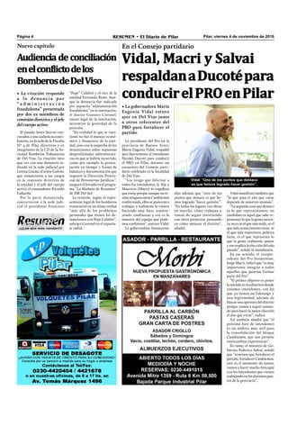 ¡¡¡Los que más venden!!!
Pilar, viernes 4 de noviembre de 2016RESUMEN • El Diario de PilarPágina 4
Vidal, Macri y Salvai
respaldanaDucotépara
conducirelPROenPilar
En el Consejo partidario
• La gobernadora María
Eugenia Vidal estuvo
ayer en Del Viso junto
a otros referentes del
PRO para fortalecer el
partido.
Vidal manifestó también que
“lo que pasa el año que viene
depende de nosotros mismos”.
“La segunda cosa que destaco
es lo que representamos, un
candidato es aquel que sabe re-
presentar lo que la gente necesi-
ta; no es ni el que más mide, ni el
que más conocimiento tiene, ni
el que más trayectoria política
tiene, es el que representa lo
que la gente realmente quiere
y eso explica la elección del año
pasado”, señaló la mandataria.
En ese sentido, el vicepre-
sidente del Pro bonaerense,
Jorge Macri, indicó que “es muy
importante integrar a todos
aquellos que quieran formar
parte del Pro”.
“El primer objetivo es poner
la mirada en los distritos donde
tenemos intendentes, con los
que ya tienen un liderazgo y
una legitimidad, además de
buscar una apertura del distrito
porque vamos a seguir suman-
do para hacer la mejor elección
el año que viene”, indicó.
Así también añadió que “el
próximo foro de intendentes
es un ámbito muy útil para
la consolidación del bloque
Cambiemos, que nos permite
intercambiar experiencias”.
En tanto, el ministro de Go-
bierno, Federico Salvai, señaló
que “tenemos que fortalecer el
partido, fortalecer Cambiemos,
este es el momento de sumar,
vamos a hacer mucho hincapié
con los intendentes que vienen
trabajando en los distintos pun-
tos de la provincia”.
dijo además que “otro de los
puntos que destaco es que he-
mos logrado ‘hacer gestión’”.
“En todos los lugares veo obras
en marcha, cómo trabajan o
tratan de seguir invirtiendo
con otros proyectos, pensando
en cómo mejorar el distrito”,
añadió.
Vidal: “Uno de los puntos que destaco
es que hemos logrado hacer gestión”.
La presidente del Pro en la
provincia de Buenos Aires,
María Eugenia Vidal, respaldó
ayer fuertemente al intendente
Nicolás Ducoté para conducir
el PRO en Pilar, durante un
encuentro del Consejo parti-
dario celebrado en la localidad
de Del Viso.
“Los tengo que felicitar a
todos los intendentes, le dije a
Mauricio (Macri) lo orgullosa
que estoy porque aunque no te-
nían ninguna mesa Cambiemos
conformada, ellos se pusieron a
trabajar; y realmente lo vienen
haciendo muy bien, constru-
yendo confianzas y esa es la
muestra del equipo que pode-
mos conformar”, sostuvo Vidal.
La gobernadora bonaerense
El pasado lunes fueron con-
vocados a una audiencia conci-
liatoria, en la sede de la Fiscalía
Nº 4 de Pilar, directivos y ex
integrantes de la CD de la So-
ciedad Bomberos Voluntarios
de Del Viso. La citación tuvo
que ver con una denuncia ra-
dicada en la sede judicial por
Lorena Gauna, el señor Galván,
que renunciaron a sus cargos
en la comisión directiva de
la entidad y el jefe del cuerpo
activo, el comandante Ricardo
Ludueña.
Por la parte denunciada,
concurrieron a la sede judi-
cial el presidente Francisco
Nuevo capítulo
Audiencia de conciliación
enelconflictodelos
BomberosdeDelViso
• La citación responde
a la denuncia por
“ a d m i n i s t r a c i ó n
fraudulenta” presentada
por dos ex miembros de
comisión directiva y eljefe
del cuerpo activo.
“Pepe” Calabró y el vice de la
entidad Fernando Rumi. Aun-
que la denuncia fue radicada
por supuesta “administración
fraudulenta” en la institución,
el doctor Gustavo Coronel,
asesor legal de la institución,
minimizó la gravedad de la
petición.
“En realidad lo que se cues-
tionó no fue el manejo econó-
mico y ﬁnanciero de la enti-
dad, sino con la sospecha de los
denunciantes sobre supuestas
desprolijidades administrati-
vas en que se habría incurrido,
como por ejemplo la presen-
tación en tiempo y forma de
balances y documentación que
requiere la Dirección Provin-
cial de Personerías Jurídicas”,
aseguró el letrado en el progra-
ma “La Mañana de Resumen”
de FM Del Sol.
La reunión, según el repre-
sentante legal de los bomberos
transcurrió en un clima cordial
“más allá de los problemas
personales que tienen los de-
nunciantes con Pepe Calabró”,
subrayó Coronel en el reporta-
je radial.
 